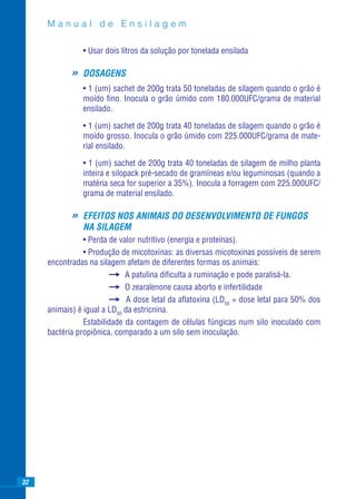 Manual de Ensilagem

                • Usar dois litros da solução por tonelada ensilada

            »   DOSAGENS
                • 1 (um) sachet de 200g trata 50 toneladas de silagem quando o grão é
                moído ﬁno. Inocula o grão úmido com 180.000UFC/grama de material
                ensilado.

                • 1 (um) sachet de 200g trata 40 toneladas de silagem quando o grão é
                moído grosso. Inocula o grão úmido com 225.000UFC/grama de mate-
                rial ensilado.

                • 1 (um) sachet de 200g trata 40 toneladas de silagem de milho planta
                inteira e silopack pré-secado de gramíneas e/ou leguminosas (quando a
                matéria seca for superior a 35%). Inocula a forragem com 225.000UFC/
                grama de material ensilado.

            »   EFEITOS NOS ANIMAIS DO DESENVOLVIMENTO DE FUNGOS
                NA SILAGEM
                • Perda de valor nutritivo (energia e proteínas).
                • Produção de micotoxinas: as diversas micotoxinas possíveis de serem
     encontradas na silagem afetam de diferentes formas os animais:
                             A patulina diﬁculta a ruminação e pode paralisá-la.
                             O zearalenone causa aborto e infertilidade
                              A dose letal da aﬂatoxina (LD50 = dose letal para 50% dos
     animais) é igual a LD50 da estricnina.
                Estabilidade da contagem de células fúngicas num silo inoculado com
     bactéria propiônica, comparado a um silo sem inoculação.




32
 