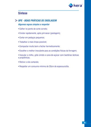 Síntese

>BPE - BOAS PRÁTICAS DE ENSILAGEM
  Algumas regras simples a respeitar

  • Colher no ponto de corte correto;

  • Ensilar rapidamente, após pré-secar (pastagem);

  • Cortar em pedaços pequenos;

  • Trabalhar o mais limpo possível;

  • Compactar muito bem e fechar hermeticamente;

  • Escolher o melhor inoculante para as condições físicas da forragem;

  • Inocular o milho, grão úmido e cana-de-açúcar com bactérias lácticas
  e propiônicas;

  • Retirar o silo cortando;

  • Respeitar um consumo mínimo de 20cm de espessura/dia.




                                                                           35
 