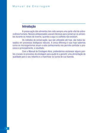 Manual de Ensilagem




              Introdução
               A preservação dos alimentos tem sido sempre uma parte vital da sobre-
    vivência humana. Nossos antepassados usavam técnicas para conservar os alimen-
    tos durante os meses de inverno, quando a caça e a colheita não existiam.
               Os métodos de conservação, que são utilizados até hoje, são todos ba-
    seados em processos biológicos naturais. A única diferença é que hoje sabemos
    como os microrganismos atuam e este conhecimento nos permite controlar o pro-
    cesso e principalmente, o resultado.
               Com o Manual de Ensilagem Kera, pretendemos esclarecer alguns pon-
    tos cruciais no processo de ensilagem para ajudá-lo a garantir uma alimentação de
    qualidade para o seu rebanho e a maximizar os lucros de sua fazenda.




6
 