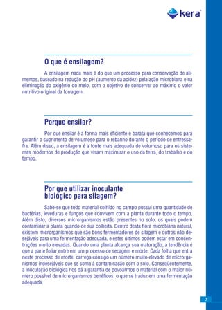 O que é ensilagem?
            A ensilagem nada mais é do que um processo para conservação de ali-
mentos, baseado na redução do pH (aumento da acidez) pela ação microbiana e na
eliminação do oxigênio do meio, com o objetivo de conservar ao máximo o valor
nutritivo original da forragem.




          Porque ensilar?
           Por que ensilar é a forma mais eﬁciente e barata que conhecemos para
garantir o suprimento de volumoso para o rebanho durante o período de entressa-
fra. Além disso, a ensilagem é a fonte mais adequada de volumoso para os siste-
mas modernos de produção que visam maximizar o uso da terra, do trabalho e do
tempo.




          Por que utilizar inoculante
          biológico para silagem?
            Sabe-se que todo material colhido no campo possui uma quantidade de
bactérias, leveduras e fungos que convivem com a planta durante todo o tempo.
Além disto, diversos microrganismos estão presentes no solo, os quais podem
contaminar a planta quando de sua colheita. Dentro desta ﬂora microbiana natural,
existem microrganismos que são bons fermentadores de silagem e outros não de-
sejáveis para uma fermentação adequada, e estes últimos podem estar em concen-
trações muito elevadas. Quando uma planta alcança sua maturação, a tendência é
que a parte foliar entre em um processo de secagem e morte. Cada folha que entra
neste processo de morte, carrega consigo um número muito elevado de microrga-
nismos indesejáveis que se soma à contaminação com o solo. Conseqüentemente,
a inoculação biológica nos dá a garantia de povoarmos o material com o maior nú-
mero possível de microrganismos benéﬁcos, o que se traduz em uma fermentação
adequada.


                                                                                    7
 