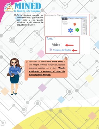 18
10-En la siguiente pantalla se
muestra el video que se subió
con éxito y se puede
visualizar. Y se muestra la
etiqueta con el video.
Para subir un archivo PDF, Word, Excel, o
una imagen podemos realizar los procesos
anteriores descritos en el item: “Añadir
actividades y recursos al curso de
aulas Digitales Móviles”
 