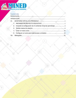Contenido
PRESENTACIÓN......................................................................................................................................
INTRODUCCIÓN.....................................................................................................................................
VI- MI ENTORNO VIRTUAL DE APRENDIZAJE........................................................................... 1
1- INICIANDO MÍ PROYECTO EDUCATIVO................................................................... 1
2- Iniciando la configuración de mí ambiente virtual de aprendizaje ............................ 3
3- Subida masiva de usuarios............................................................................................. 6
1- Crear un nuevo curso .................................................................................................... 10
2- Configurar un curso para tener acceso a invitados. ................................................. 19
VII- Bibliografía........................................................................................................................... 23
 