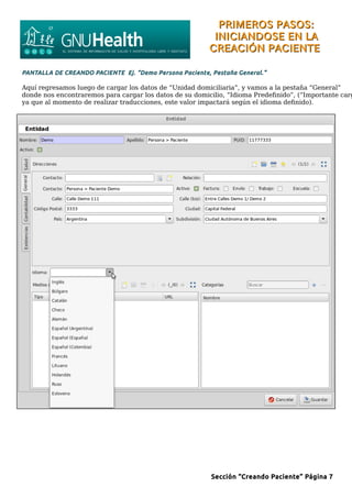 PRIMEROS PASOS:PRIMEROS PASOS:
INICIANDOSE EN LAINICIANDOSE EN LA
CREACIÓN PACIENTECREACIÓN PACIENTE
PANTALLA DE CREANDO PACIENTE Ej. “Demo Persona Paciente, Pestaña General.”
Aquí regresamos luego de cargar los datos de “Unidad domiciliaria”, y vamos a la pestaña “General”
donde nos encontraremos para cargar los datos de su domicilio, “Idioma Predefinido”, (“Importante carg
ya que al momento de realizar traducciones, este valor impactará según el idioma definido).
Sección “Creando Paciente” Página 7
 