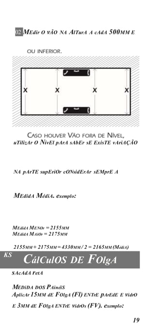 19
02 MEdir O vÃO NA AlTurA A cAdA 500MM E
uTilizAr O NívEl pArA sAbEr sE ExisTE vAriAÇÃO
NA pArTE supEriOr cONsidErAr sEMprE A
MEdidA MédiA. exemplo:
MEdidA MENOr = 2155MM
MEdidA MAiOr = 2175MM
2155MM + 2175MM = 4330MM / 2 = 2165MM (MédiA)
KS
CálCulOS DE FOlgA
sAcAdA retA
MEDiDA DOS PAinéiS
AplicAr 15MM dE FOlgA (Fl) ENTrE pArEdE E vidrO
E 3MM dE FOlgA ENTrE vidrOs (FV). exemplo:
 