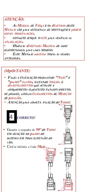ATENÇÃO:
• As MEdidAs dE FOlgA E Os dEsENhOs dEsTE
MANuAl sÃO pArA rEFErêNciA dE MONTAgEM E pOdEM
sOFrEr MOdiFicAÇõEs.
• cONsulTE sEMprE O siTE pArA vEriFicAr As
ATuAlizAÇõEs.
• ObsErvAr diMENsõEs MáxiMAs dE vidrO
rEcOMENdAdAs pArA cAdA MOdElO.
• EsTE MANuAl subsTiTui TOdAs As vErsõEs
ANTEriOrEs.
iMpOrTANTE:
• FAzEr A iNsTAlAÇÃO ObsErvANdO "NívEl" E
"pruMO" ExATOs, EviTANdO TOrÇõEs E
dEsAliNhAMENTOs quE vENhAM A
cOMprOMETEr O pErFEiTO FuNciONAMENTO.
sE pOssívEl, uTilizAr iNsTruMENTOs dE MEdiÇÃO
dE prEcisÃO.
• ATENÇÃO pArA cOrrETA FixAÇÃO dO TrilhO:
90 º
4 CORRETO!
• Garantir o esquadro de 90º dO TrilhO
EM rElAÇÃO AO pruMO dO
sisTEMA EM TOdA ExTENsÃO dO
vÃO.
• CheCar ânGulos a Cada 50cM
90 º
 