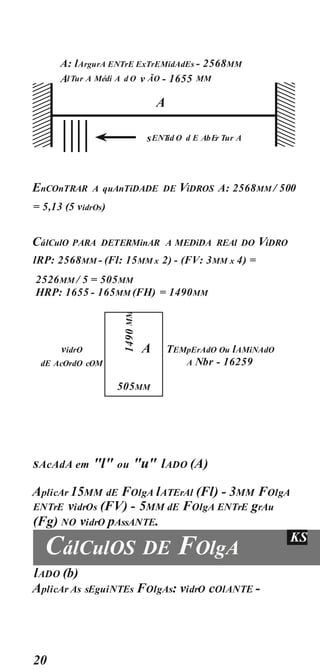 20
A: lArgurA ENTrE ExTrEMidAdEs - 2568MM
EnCOnTRAR A quAnTiDADE DE ViDROS A: 2568MM / 500
= 5,13 (5 vidrOs)
CálCulO PARA DETERMinAR A MEDiDA REAl DO ViDRO
lRP: 2568MM - (Fl: 15MM x 2) - (FV: 3MM x 4) =
2526MM / 5 = 505MM
HRP: 1655 - 165MM (FH) = 1490MM
vidrO TEMpErAdO Ou lAMiNAdO
A Nbr - 16259
dE AcOrdO cOM
sAcAdA em "l" ou "u" lADO (A)
AplicAr 15MM dE FOlgA lATErAl (Fl) - 3MM FOlgA
ENTrE vidrOs (FV) - 5MM dE FOlgA ENTrE grAu
(Fg) NO vidrO pAssANTE.
CálCulOS DE FOlgA
KS
lADO (b)
AplicAr As sEguiNTEs FOlgAs: vidrO cOlANTE -
A
505MM
A
sENT
id O d E AbEr Tur A
AlTur A Médi A d O v ÃO - 1655 MM
 