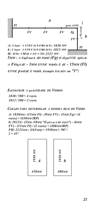 21
5MM - A EspEssurA dO vidrO (Fg) O sEguiNTE AplicAr
A FOlgA dE - 3MM ENTrE vidrOs E dE - 15MM (Fl)
ENTrE pArEdE E vidrO. exemplo sAcAdA em "l":
EnCOnTRAR A quAnTiDADE DE ViDROS
1830 / 500 = 4 vidrOs
1012 / 500 = 2 vidrOs
CálCulO PARA DETERMinAR A MEDiDA REAl DO ViDRO
A: 1830MM - (15MM Fl) - (9MM FV) - (5MM Fg) / (4
vidrOs) = (450MM lRP)
b: 1012M - (5MM -10MM "EspEssurA dO vidrO") - (6MM
FV) - (15MM Fl) / (2 vidrOs) = (488MM lRP)
FH: 2123MM - (165MM) = 1958MM 1: 90º /
2 = 45º
A
450MM
b
488MM
A: l Argur A ENT
rE ExTrEMid Ad Es: 1830 MM
b : l Argur A ENT
r E ExTr EMid Ad Es: 1012 MM
H: AlTur A Médi A d O v ÃO: 2123 MM
A
1
b
Fl
Fl
FV FV FV Fg
pAss ANTE
FV
 