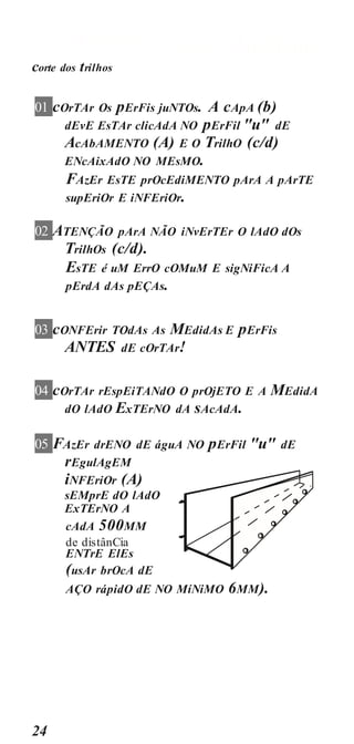 PREPARAçãO AluMÍniO
24
corte dos trilhos
01 cOrTAr Os pErFis juNTOs. A cApA (b)
dEvE EsTAr clicAdA NO pErFil "u" dE
AcAbAMENTO (A) E O TrilhO (c/d)
ENcAixAdO NO MEsMO.
FAzEr EsTE prOcEdiMENTO pArA A pArTE
supEriOr E iNFEriOr.
02 ATENÇÃO pArA NÃO iNvErTEr O lAdO dOs
TrilhOs (c/d).
EsTE é uM ErrO cOMuM E sigNiFicA A
pErdA dAs pEÇAs.
03 cONFErir TOdAs As MEdidAs E pErFis
ANTES dE cOrTAr!
04 cOrTAr rEspEiTANdO O prOjETO E A MEdidA
dO lAdO ExTErNO dA sAcAdA.
05 FAzEr drENO dE águA NO pErFil "u" dE
rEgulAgEM
iNFEriOr (A)
sEMprE dO lAdO
ExTErNO A
cAdA 500MM
de distânCia
ENTrE ElEs
(usAr brOcA dE
AÇO rápidO dE NO MíNiMO 6MM).
 