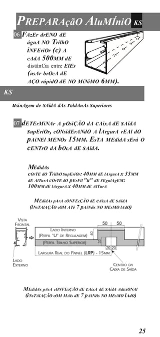25
PREPARAçãO AluMÍniO KS
06 FAzEr drENO dE
águA NO TrilhO
iNFEriOr (c) A
cAdA 500MM dE
distânCia entre ElEs
(usAr brOcA dE
AÇO rápidO dE NO MíNiMO 6MM).
KS
usinAgem de sAídA dAs roldAnAs superiores
07 dETErMiNAr A pOsiÇÃO dA cAixA dE sAídA
supEriOr, cONsidErANdO A lArgurA rEAl dO
pAiNEl MENOs 15MM. EsTA MEdidA sErá O
cENTrO dA bOcA dE sAídA.
MEdidAs
cOrTE dO TrilhO supEriOr: 40MM dE lArgurA x 33MM
dE AlTurA cOrTE dO pErFil "u" dE rEgulAgEM:
100MM dE lArgurA x 40MM dE AlTurA
MEdidAs pArA cONFEcÇÃO dE cAixA dE sAídA
(iNsTAlAÇÃO cOM ATé 7 pAiNéis NO MEsMO lAdO)
MEdidAs pArA cONFEcÇÃO dE cAixA dE sAídA AdiciONAl
(iNsTAlAÇÃO cOM MAis dE 7 pAiNéis NO MEsMO lAdO)
 