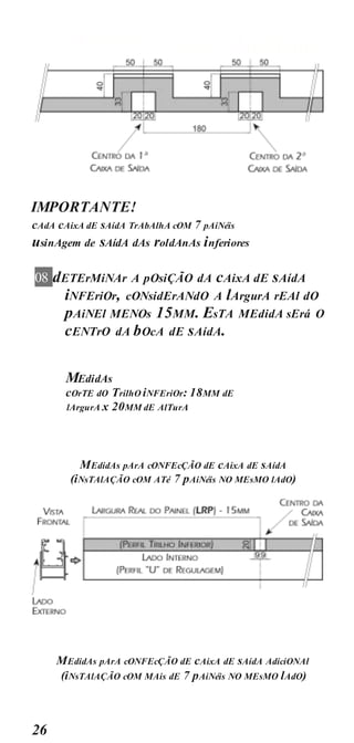 PREPARAçãO AluMÍniO
26
IMPORTANTE!
cAdA cAixA dE sAídA TrAbAlhA cOM 7 pAiNéis
usinAgem de sAídA dAs roldAnAs inferiores
08 dETErMiNAr A pOsiÇÃO dA cAixA dE sAídA
iNFEriOr, cONsidErANdO A lArgurA rEAl dO
pAiNEl MENOs 15MM. EsTA MEdidA sErá O
cENTrO dA bOcA dE sAídA.
MEdidAs
cOrTE dO TrilhO iNFEriOr: 18MM dE
lArgurA x 20MM dE AlTurA
MEdidAs pArA cONFEcÇÃO dE cAixA dE sAídA
(iNsTAlAÇÃO cOM ATé 7 pAiNéis NO MEsMO lAdO)
MEdidAs pArA cONFEcÇÃO dE cAixA dE sAídA AdiciONAl
(iNsTAlAÇÃO cOM MAis dE 7 pAiNéis NO MEsMO lAdO)
 