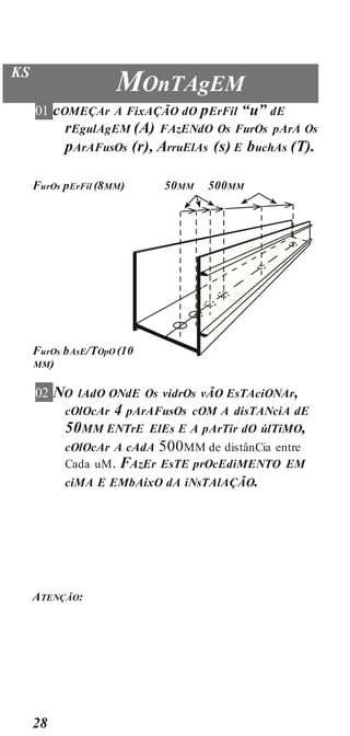 28
KS
MOnTAgEM
01 cOMEÇAr A FixAÇÃO dO pErFil “u” dE
rEgulAgEM (A) FAzENdO Os FurOs pArA Os
pArAFusOs (r), ArruElAs (s) E buchAs (T).
FurOs pErFil (8MM) 50MM 500MM
FurOs bAsE/TOpO (10
MM)
02 NO lAdO ONdE Os vidrOs vÃO EsTAciONAr,
cOlOcAr 4 pArAFusOs cOM A disTANciA dE
50MM ENTrE ElEs E A pArTir dO úlTiMO,
cOlOcAr A cAdA 500MM de distânCia entre
Cada uM. FAzEr EsTE prOcEdiMENTO EM
ciMA E EMbAixO dA iNsTAlAÇÃO.
ATENÇÃO:
 