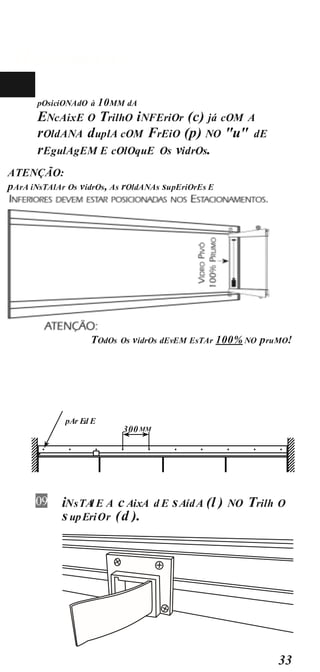 MOnTAgEM
33
pOsiciONAdO à 10MM dA
10 ENcAixE O TrilhO iNFEriOr (c) já cOM A
rOldANA duplA cOM FrEiO (p) NO "u" dE
rEgulAgEM E cOlOquE Os vidrOs.
ATENÇÃO:
pArA iNsTAlAr Os vidrOs, As rOldANAs supEriOrEs E
TOdOs Os vidrOs dEvEM EsTAr 100% NO pruMO!
300MM
pAr Ed E
iNsTA
l E A cAixA d E sAídA (l ) NO Trilh O
supEriOr (d ).
09
 
