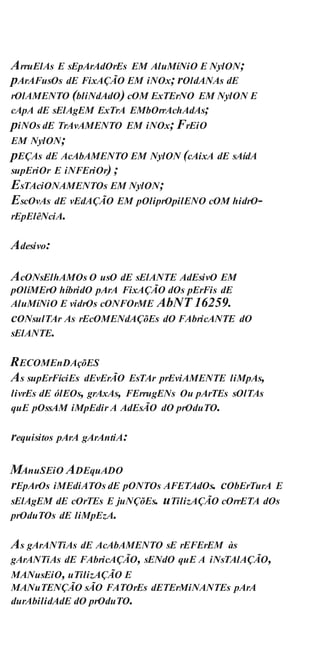 ArruElAs E sEpArAdOrEs EM AluMíNiO E NylON;
pArAFusOs dE FixAÇÃO EM iNOx; rOldANAs dE
rOlAMENTO (bliNdAdO) cOM ExTErNO EM NylON E
cApA dE sElAgEM ExTrA EMbOrrAchAdAs;
piNOs dE TrAvAMENTO EM iNOx; FrEiO
EM NylON;
pEÇAs dE AcAbAMENTO EM NylON (cAixA dE sAídA
supEriOr E iNFEriOr) ;
EsTAciONAMENTOs EM NylON;
EscOvAs dE vEdAÇÃO EM pOliprOpilENO cOM hidrO-
rEpElêNciA.
Adesivo:
AcONsElhAMOs O usO dE sElANTE AdEsivO EM
pOlíMErO híbridO pArA FixAÇÃO dOs pErFis dE
AluMíNiO E vidrOs cONFOrME AbNT 16259.
cONsulTAr As rEcOMENdAÇõEs dO FAbricANTE dO
sElANTE.
RECOMEnDAçõES
As supErFíciEs dEvErÃO EsTAr prEviAMENTE liMpAs,
livrEs dE ólEOs, grAxAs, FErrugENs Ou pArTEs sOlTAs
quE pOssAM iMpEdir A AdEsÃO dO prOduTO.
requisitos pArA gArAntiA:
MAnuSEiO ADEquADO
rEpArOs iMEdiATOs dE pONTOs AFETAdOs. cObErTurA E
sElAgEM dE cOrTEs E juNÇõEs. uTilizAÇÃO cOrrETA dOs
prOduTOs dE liMpEzA.
As gArANTiAs dE AcAbAMENTO sE rEFErEM às
gArANTiAs dE FAbricAÇÃO, sENdO quE A iNsTAlAÇÃO,
MANusEiO, uTilizAÇÃO E
MANuTENÇÃO sÃO FATOrEs dETErMiNANTEs pArA
durAbilidAdE dO prOduTO.
 