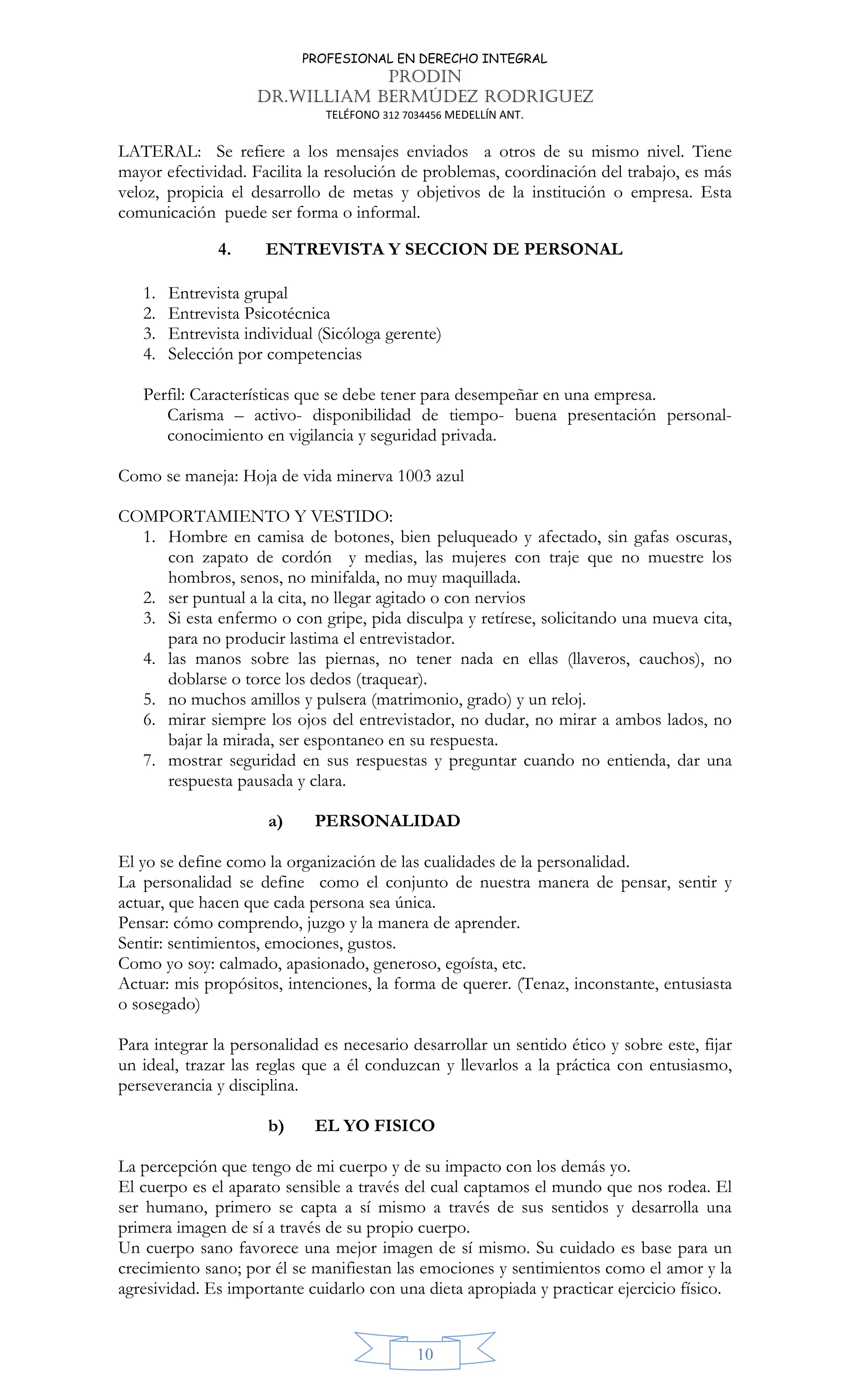 PROFESIONAL EN DERECHO INTEGRAL
PRODIN
DR.WILLIAM BERMÚDEZ RODRIGUEZ
TELÉFONO 312 7034456 MEDELLÍN ANT.
10
LATERAL: Se refiere a los mensajes enviados a otros de su mismo nivel. Tiene
mayor efectividad. Facilita la resolución de problemas, coordinación del trabajo, es más
veloz, propicia el desarrollo de metas y objetivos de la institución o empresa. Esta
comunicación puede ser forma o informal.
4. ENTREVISTA Y SECCION DE PERSONAL
1. Entrevista grupal
2. Entrevista Psicotécnica
3. Entrevista individual (Sicóloga gerente)
4. Selección por competencias
Perfil: Características que se debe tener para desempeñar en una empresa.
Carisma – activo- disponibilidad de tiempo- buena presentación personal-
conocimiento en vigilancia y seguridad privada.
Como se maneja: Hoja de vida minerva 1003 azul
COMPORTAMIENTO Y VESTIDO:
1. Hombre en camisa de botones, bien peluqueado y afectado, sin gafas oscuras,
con zapato de cordón y medias, las mujeres con traje que no muestre los
hombros, senos, no minifalda, no muy maquillada.
2. ser puntual a la cita, no llegar agitado o con nervios
3. Si esta enfermo o con gripe, pida disculpa y retírese, solicitando una mueva cita,
para no producir lastima el entrevistador.
4. las manos sobre las piernas, no tener nada en ellas (llaveros, cauchos), no
doblarse o torce los dedos (traquear).
5. no muchos amillos y pulsera (matrimonio, grado) y un reloj.
6. mirar siempre los ojos del entrevistador, no dudar, no mirar a ambos lados, no
bajar la mirada, ser espontaneo en su respuesta.
7. mostrar seguridad en sus respuestas y preguntar cuando no entienda, dar una
respuesta pausada y clara.
a) PERSONALIDAD
El yo se define como la organización de las cualidades de la personalidad.
La personalidad se define como el conjunto de nuestra manera de pensar, sentir y
actuar, que hacen que cada persona sea única.
Pensar: cómo comprendo, juzgo y la manera de aprender.
Sentir: sentimientos, emociones, gustos.
Como yo soy: calmado, apasionado, generoso, egoísta, etc.
Actuar: mis propósitos, intenciones, la forma de querer. (Tenaz, inconstante, entusiasta
o sosegado)
Para integrar la personalidad es necesario desarrollar un sentido ético y sobre este, fijar
un ideal, trazar las reglas que a él conduzcan y llevarlos a la práctica con entusiasmo,
perseverancia y disciplina.
b) EL YO FISICO
La percepción que tengo de mi cuerpo y de su impacto con los demás yo.
El cuerpo es el aparato sensible a través del cual captamos el mundo que nos rodea. El
ser humano, primero se capta a sí mismo a través de sus sentidos y desarrolla una
primera imagen de sí a través de su propio cuerpo.
Un cuerpo sano favorece una mejor imagen de sí mismo. Su cuidado es base para un
crecimiento sano; por él se manifiestan las emociones y sentimientos como el amor y la
agresividad. Es importante cuidarlo con una dieta apropiada y practicar ejercicio físico.
 