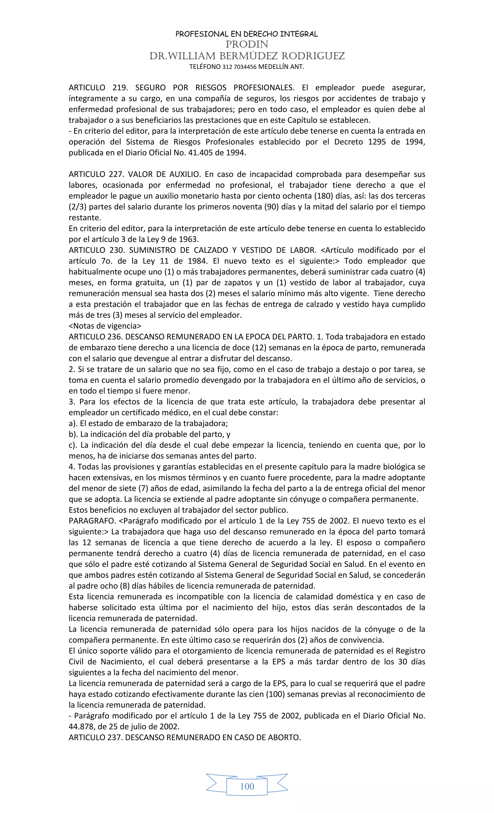 PROFESIONAL EN DERECHO INTEGRAL
PRODIN
DR.WILLIAM BERMÚDEZ RODRIGUEZ
TELÉFONO 312 7034456 MEDELLÍN ANT.
100
ARTICULO 219. SEGURO POR RIESGOS PROFESIONALES. El empleador puede asegurar,
íntegramente a su cargo, en una compañía de seguros, los riesgos por accidentes de trabajo y
enfermedad profesional de sus trabajadores; pero en todo caso, el empleador es quien debe al
trabajador o a sus beneficiarios las prestaciones que en este Capítulo se establecen.
- En criterio del editor, para la interpretación de este artículo debe tenerse en cuenta la entrada en
operación del Sistema de Riesgos Profesionales establecido por el Decreto 1295 de 1994,
publicada en el Diario Oficial No. 41.405 de 1994.
ARTICULO 227. VALOR DE AUXILIO. En caso de incapacidad comprobada para desempeñar sus
labores, ocasionada por enfermedad no profesional, el trabajador tiene derecho a que el
empleador le pague un auxilio monetario hasta por ciento ochenta (180) días, así: las dos terceras
(2/3) partes del salario durante los primeros noventa (90) días y la mitad del salario por el tiempo
restante.
En criterio del editor, para la interpretación de este artículo debe tenerse en cuenta lo establecido
por el artículo 3 de la Ley 9 de 1963.
ARTICULO 230. SUMINISTRO DE CALZADO Y VESTIDO DE LABOR. <Artículo modificado por el
artículo 7o. de la Ley 11 de 1984. El nuevo texto es el siguiente:> Todo empleador que
habitualmente ocupe uno (1) o más trabajadores permanentes, deberá suministrar cada cuatro (4)
meses, en forma gratuita, un (1) par de zapatos y un (1) vestido de labor al trabajador, cuya
remuneración mensual sea hasta dos (2) meses el salario mínimo más alto vigente. Tiene derecho
a esta prestación el trabajador que en las fechas de entrega de calzado y vestido haya cumplido
más de tres (3) meses al servicio del empleador.
<Notas de vigencia>
ARTICULO 236. DESCANSO REMUNERADO EN LA EPOCA DEL PARTO. 1. Toda trabajadora en estado
de embarazo tiene derecho a una licencia de doce (12) semanas en la época de parto, remunerada
con el salario que devengue al entrar a disfrutar del descanso.
2. Si se tratare de un salario que no sea fijo, como en el caso de trabajo a destajo o por tarea, se
toma en cuenta el salario promedio devengado por la trabajadora en el último año de servicios, o
en todo el tiempo si fuere menor.
3. Para los efectos de la licencia de que trata este artículo, la trabajadora debe presentar al
empleador un certificado médico, en el cual debe constar:
a). El estado de embarazo de la trabajadora;
b). La indicación del día probable del parto, y
c). La indicación del día desde el cual debe empezar la licencia, teniendo en cuenta que, por lo
menos, ha de iniciarse dos semanas antes del parto.
4. Todas las provisiones y garantías establecidas en el presente capítulo para la madre biológica se
hacen extensivas, en los mismos términos y en cuanto fuere procedente, para la madre adoptante
del menor de siete (7) años de edad, asimilando la fecha del parto a la de entrega oficial del menor
que se adopta. La licencia se extiende al padre adoptante sin cónyuge o compañera permanente.
Estos beneficios no excluyen al trabajador del sector publico.
PARAGRAFO. <Parágrafo modificado por el artículo 1 de la Ley 755 de 2002. El nuevo texto es el
siguiente:> La trabajadora que haga uso del descanso remunerado en la época del parto tomará
las 12 semanas de licencia a que tiene derecho de acuerdo a la ley. El esposo o compañero
permanente tendrá derecho a cuatro (4) días de licencia remunerada de paternidad, en el caso
que sólo el padre esté cotizando al Sistema General de Seguridad Social en Salud. En el evento en
que ambos padres estén cotizando al Sistema General de Seguridad Social en Salud, se concederán
al padre ocho (8) días hábiles de licencia remunerada de paternidad.
Esta licencia remunerada es incompatible con la licencia de calamidad doméstica y en caso de
haberse solicitado esta última por el nacimiento del hijo, estos días serán descontados de la
licencia remunerada de paternidad.
La licencia remunerada de paternidad sólo opera para los hijos nacidos de la cónyuge o de la
compañera permanente. En este último caso se requerirán dos (2) años de convivencia.
El único soporte válido para el otorgamiento de licencia remunerada de paternidad es el Registro
Civil de Nacimiento, el cual deberá presentarse a la EPS a más tardar dentro de los 30 días
siguientes a la fecha del nacimiento del menor.
La licencia remunerada de paternidad será a cargo de la EPS, para lo cual se requerirá que el padre
haya estado cotizando efectivamente durante las cien (100) semanas previas al reconocimiento de
la licencia remunerada de paternidad.
- Parágrafo modificado por el artículo 1 de la Ley 755 de 2002, publicada en el Diario Oficial No.
44.878, de 25 de julio de 2002.
ARTICULO 237. DESCANSO REMUNERADO EN CASO DE ABORTO.
 