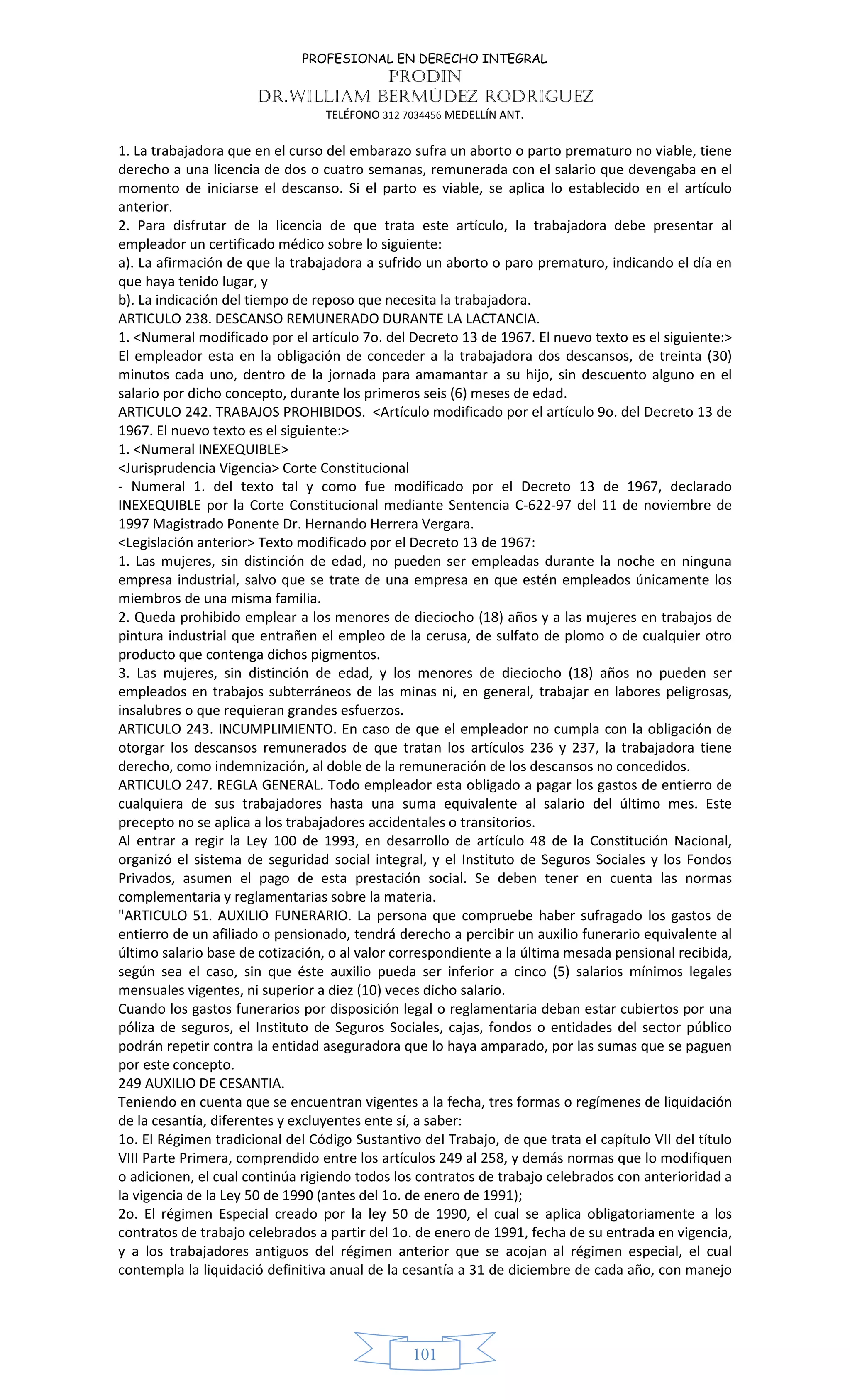 PROFESIONAL EN DERECHO INTEGRAL
PRODIN
DR.WILLIAM BERMÚDEZ RODRIGUEZ
TELÉFONO 312 7034456 MEDELLÍN ANT.
101
1. La trabajadora que en el curso del embarazo sufra un aborto o parto prematuro no viable, tiene
derecho a una licencia de dos o cuatro semanas, remunerada con el salario que devengaba en el
momento de iniciarse el descanso. Si el parto es viable, se aplica lo establecido en el artículo
anterior.
2. Para disfrutar de la licencia de que trata este artículo, la trabajadora debe presentar al
empleador un certificado médico sobre lo siguiente:
a). La afirmación de que la trabajadora a sufrido un aborto o paro prematuro, indicando el día en
que haya tenido lugar, y
b). La indicación del tiempo de reposo que necesita la trabajadora.
ARTICULO 238. DESCANSO REMUNERADO DURANTE LA LACTANCIA.
1. <Numeral modificado por el artículo 7o. del Decreto 13 de 1967. El nuevo texto es el siguiente:>
El empleador esta en la obligación de conceder a la trabajadora dos descansos, de treinta (30)
minutos cada uno, dentro de la jornada para amamantar a su hijo, sin descuento alguno en el
salario por dicho concepto, durante los primeros seis (6) meses de edad.
ARTICULO 242. TRABAJOS PROHIBIDOS. <Artículo modificado por el artículo 9o. del Decreto 13 de
1967. El nuevo texto es el siguiente:>
1. <Numeral INEXEQUIBLE>
<Jurisprudencia Vigencia> Corte Constitucional
- Numeral 1. del texto tal y como fue modificado por el Decreto 13 de 1967, declarado
INEXEQUIBLE por la Corte Constitucional mediante Sentencia C-622-97 del 11 de noviembre de
1997 Magistrado Ponente Dr. Hernando Herrera Vergara.
<Legislación anterior> Texto modificado por el Decreto 13 de 1967:
1. Las mujeres, sin distinción de edad, no pueden ser empleadas durante la noche en ninguna
empresa industrial, salvo que se trate de una empresa en que estén empleados únicamente los
miembros de una misma familia.
2. Queda prohibido emplear a los menores de dieciocho (18) años y a las mujeres en trabajos de
pintura industrial que entrañen el empleo de la cerusa, de sulfato de plomo o de cualquier otro
producto que contenga dichos pigmentos.
3. Las mujeres, sin distinción de edad, y los menores de dieciocho (18) años no pueden ser
empleados en trabajos subterráneos de las minas ni, en general, trabajar en labores peligrosas,
insalubres o que requieran grandes esfuerzos.
ARTICULO 243. INCUMPLIMIENTO. En caso de que el empleador no cumpla con la obligación de
otorgar los descansos remunerados de que tratan los artículos 236 y 237, la trabajadora tiene
derecho, como indemnización, al doble de la remuneración de los descansos no concedidos.
ARTICULO 247. REGLA GENERAL. Todo empleador esta obligado a pagar los gastos de entierro de
cualquiera de sus trabajadores hasta una suma equivalente al salario del último mes. Este
precepto no se aplica a los trabajadores accidentales o transitorios.
Al entrar a regir la Ley 100 de 1993, en desarrollo de artículo 48 de la Constitución Nacional,
organizó el sistema de seguridad social integral, y el Instituto de Seguros Sociales y los Fondos
Privados, asumen el pago de esta prestación social. Se deben tener en cuenta las normas
complementaria y reglamentarias sobre la materia.
"ARTICULO 51. AUXILIO FUNERARIO. La persona que compruebe haber sufragado los gastos de
entierro de un afiliado o pensionado, tendrá derecho a percibir un auxilio funerario equivalente al
último salario base de cotización, o al valor correspondiente a la última mesada pensional recibida,
según sea el caso, sin que éste auxilio pueda ser inferior a cinco (5) salarios mínimos legales
mensuales vigentes, ni superior a diez (10) veces dicho salario.
Cuando los gastos funerarios por disposición legal o reglamentaria deban estar cubiertos por una
póliza de seguros, el Instituto de Seguros Sociales, cajas, fondos o entidades del sector público
podrán repetir contra la entidad aseguradora que lo haya amparado, por las sumas que se paguen
por este concepto.
249 AUXILIO DE CESANTIA.
Teniendo en cuenta que se encuentran vigentes a la fecha, tres formas o regímenes de liquidación
de la cesantía, diferentes y excluyentes ente sí, a saber:
1o. El Régimen tradicional del Código Sustantivo del Trabajo, de que trata el capítulo VII del título
VIII Parte Primera, comprendido entre los artículos 249 al 258, y demás normas que lo modifiquen
o adicionen, el cual continúa rigiendo todos los contratos de trabajo celebrados con anterioridad a
la vigencia de la Ley 50 de 1990 (antes del 1o. de enero de 1991);
2o. El régimen Especial creado por la ley 50 de 1990, el cual se aplica obligatoriamente a los
contratos de trabajo celebrados a partir del 1o. de enero de 1991, fecha de su entrada en vigencia,
y a los trabajadores antiguos del régimen anterior que se acojan al régimen especial, el cual
contempla la liquidació definitiva anual de la cesantía a 31 de diciembre de cada año, con manejo
 