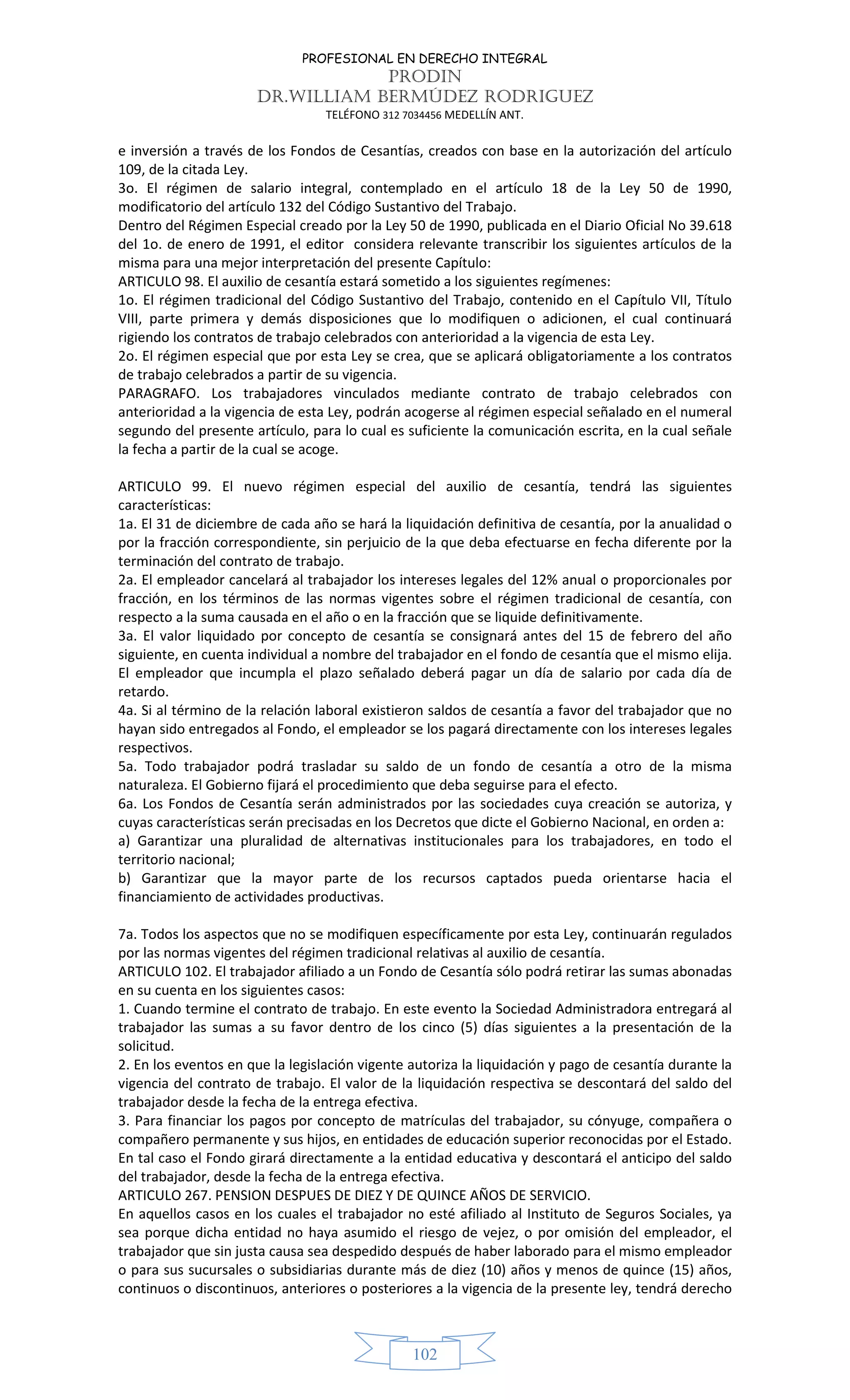 PROFESIONAL EN DERECHO INTEGRAL
PRODIN
DR.WILLIAM BERMÚDEZ RODRIGUEZ
TELÉFONO 312 7034456 MEDELLÍN ANT.
102
e inversión a través de los Fondos de Cesantías, creados con base en la autorización del artículo
109, de la citada Ley.
3o. El régimen de salario integral, contemplado en el artículo 18 de la Ley 50 de 1990,
modificatorio del artículo 132 del Código Sustantivo del Trabajo.
Dentro del Régimen Especial creado por la Ley 50 de 1990, publicada en el Diario Oficial No 39.618
del 1o. de enero de 1991, el editor considera relevante transcribir los siguientes artículos de la
misma para una mejor interpretación del presente Capítulo:
ARTICULO 98. El auxilio de cesantía estará sometido a los siguientes regímenes:
1o. El régimen tradicional del Código Sustantivo del Trabajo, contenido en el Capítulo VII, Título
VIII, parte primera y demás disposiciones que lo modifiquen o adicionen, el cual continuará
rigiendo los contratos de trabajo celebrados con anterioridad a la vigencia de esta Ley.
2o. El régimen especial que por esta Ley se crea, que se aplicará obligatoriamente a los contratos
de trabajo celebrados a partir de su vigencia.
PARAGRAFO. Los trabajadores vinculados mediante contrato de trabajo celebrados con
anterioridad a la vigencia de esta Ley, podrán acogerse al régimen especial señalado en el numeral
segundo del presente artículo, para lo cual es suficiente la comunicación escrita, en la cual señale
la fecha a partir de la cual se acoge.
ARTICULO 99. El nuevo régimen especial del auxilio de cesantía, tendrá las siguientes
características:
1a. El 31 de diciembre de cada año se hará la liquidación definitiva de cesantía, por la anualidad o
por la fracción correspondiente, sin perjuicio de la que deba efectuarse en fecha diferente por la
terminación del contrato de trabajo.
2a. El empleador cancelará al trabajador los intereses legales del 12% anual o proporcionales por
fracción, en los términos de las normas vigentes sobre el régimen tradicional de cesantía, con
respecto a la suma causada en el año o en la fracción que se liquide definitivamente.
3a. El valor liquidado por concepto de cesantía se consignará antes del 15 de febrero del año
siguiente, en cuenta individual a nombre del trabajador en el fondo de cesantía que el mismo elija.
El empleador que incumpla el plazo señalado deberá pagar un día de salario por cada día de
retardo.
4a. Si al término de la relación laboral existieron saldos de cesantía a favor del trabajador que no
hayan sido entregados al Fondo, el empleador se los pagará directamente con los intereses legales
respectivos.
5a. Todo trabajador podrá trasladar su saldo de un fondo de cesantía a otro de la misma
naturaleza. El Gobierno fijará el procedimiento que deba seguirse para el efecto.
6a. Los Fondos de Cesantía serán administrados por las sociedades cuya creación se autoriza, y
cuyas características serán precisadas en los Decretos que dicte el Gobierno Nacional, en orden a:
a) Garantizar una pluralidad de alternativas institucionales para los trabajadores, en todo el
territorio nacional;
b) Garantizar que la mayor parte de los recursos captados pueda orientarse hacia el
financiamiento de actividades productivas.
7a. Todos los aspectos que no se modifiquen específicamente por esta Ley, continuarán regulados
por las normas vigentes del régimen tradicional relativas al auxilio de cesantía.
ARTICULO 102. El trabajador afiliado a un Fondo de Cesantía sólo podrá retirar las sumas abonadas
en su cuenta en los siguientes casos:
1. Cuando termine el contrato de trabajo. En este evento la Sociedad Administradora entregará al
trabajador las sumas a su favor dentro de los cinco (5) días siguientes a la presentación de la
solicitud.
2. En los eventos en que la legislación vigente autoriza la liquidación y pago de cesantía durante la
vigencia del contrato de trabajo. El valor de la liquidación respectiva se descontará del saldo del
trabajador desde la fecha de la entrega efectiva.
3. Para financiar los pagos por concepto de matrículas del trabajador, su cónyuge, compañera o
compañero permanente y sus hijos, en entidades de educación superior reconocidas por el Estado.
En tal caso el Fondo girará directamente a la entidad educativa y descontará el anticipo del saldo
del trabajador, desde la fecha de la entrega efectiva.
ARTICULO 267. PENSION DESPUES DE DIEZ Y DE QUINCE AÑOS DE SERVICIO.
En aquellos casos en los cuales el trabajador no esté afiliado al Instituto de Seguros Sociales, ya
sea porque dicha entidad no haya asumido el riesgo de vejez, o por omisión del empleador, el
trabajador que sin justa causa sea despedido después de haber laborado para el mismo empleador
o para sus sucursales o subsidiarias durante más de diez (10) años y menos de quince (15) años,
continuos o discontinuos, anteriores o posteriores a la vigencia de la presente ley, tendrá derecho
 