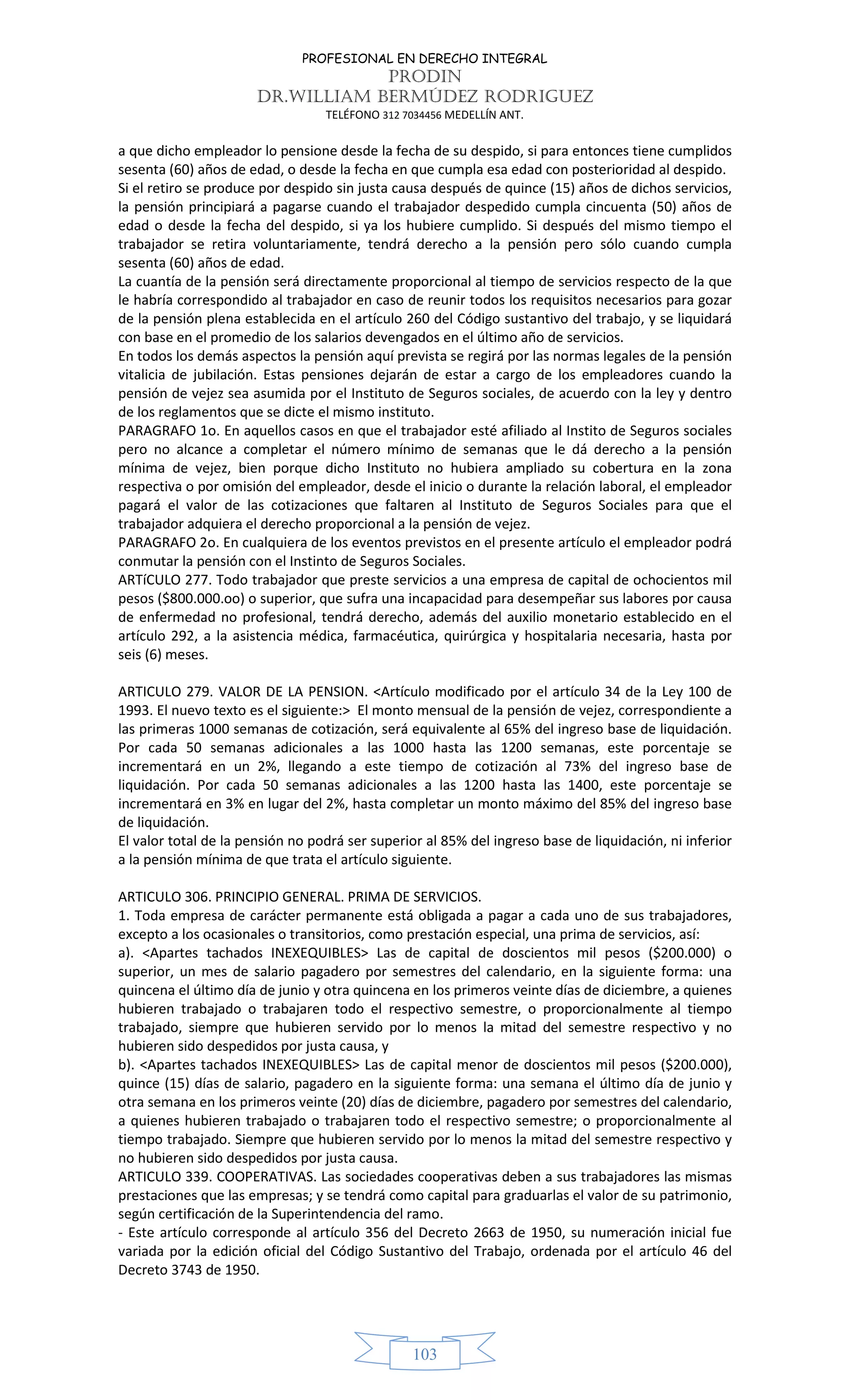 PROFESIONAL EN DERECHO INTEGRAL
PRODIN
DR.WILLIAM BERMÚDEZ RODRIGUEZ
TELÉFONO 312 7034456 MEDELLÍN ANT.
103
a que dicho empleador lo pensione desde la fecha de su despido, si para entonces tiene cumplidos
sesenta (60) años de edad, o desde la fecha en que cumpla esa edad con posterioridad al despido.
Si el retiro se produce por despido sin justa causa después de quince (15) años de dichos servicios,
la pensión principiará a pagarse cuando el trabajador despedido cumpla cincuenta (50) años de
edad o desde la fecha del despido, si ya los hubiere cumplido. Si después del mismo tiempo el
trabajador se retira voluntariamente, tendrá derecho a la pensión pero sólo cuando cumpla
sesenta (60) años de edad.
La cuantía de la pensión será directamente proporcional al tiempo de servicios respecto de la que
le habría correspondido al trabajador en caso de reunir todos los requisitos necesarios para gozar
de la pensión plena establecida en el artículo 260 del Código sustantivo del trabajo, y se liquidará
con base en el promedio de los salarios devengados en el último año de servicios.
En todos los demás aspectos la pensión aquí prevista se regirá por las normas legales de la pensión
vitalicia de jubilación. Estas pensiones dejarán de estar a cargo de los empleadores cuando la
pensión de vejez sea asumida por el Instituto de Seguros sociales, de acuerdo con la ley y dentro
de los reglamentos que se dicte el mismo instituto.
PARAGRAFO 1o. En aquellos casos en que el trabajador esté afiliado al Instito de Seguros sociales
pero no alcance a completar el número mínimo de semanas que le dá derecho a la pensión
mínima de vejez, bien porque dicho Instituto no hubiera ampliado su cobertura en la zona
respectiva o por omisión del empleador, desde el inicio o durante la relación laboral, el empleador
pagará el valor de las cotizaciones que faltaren al Instituto de Seguros Sociales para que el
trabajador adquiera el derecho proporcional a la pensión de vejez.
PARAGRAFO 2o. En cualquiera de los eventos previstos en el presente artículo el empleador podrá
conmutar la pensión con el Instinto de Seguros Sociales.
ARTíCULO 277. Todo trabajador que preste servicios a una empresa de capital de ochocientos mil
pesos ($800.000.oo) o superior, que sufra una incapacidad para desempeñar sus labores por causa
de enfermedad no profesional, tendrá derecho, además del auxilio monetario establecido en el
artículo 292, a la asistencia médica, farmacéutica, quirúrgica y hospitalaria necesaria, hasta por
seis (6) meses.
ARTICULO 279. VALOR DE LA PENSION. <Artículo modificado por el artículo 34 de la Ley 100 de
1993. El nuevo texto es el siguiente:> El monto mensual de la pensión de vejez, correspondiente a
las primeras 1000 semanas de cotización, será equivalente al 65% del ingreso base de liquidación.
Por cada 50 semanas adicionales a las 1000 hasta las 1200 semanas, este porcentaje se
incrementará en un 2%, llegando a este tiempo de cotización al 73% del ingreso base de
liquidación. Por cada 50 semanas adicionales a las 1200 hasta las 1400, este porcentaje se
incrementará en 3% en lugar del 2%, hasta completar un monto máximo del 85% del ingreso base
de liquidación.
El valor total de la pensión no podrá ser superior al 85% del ingreso base de liquidación, ni inferior
a la pensión mínima de que trata el artículo siguiente.
ARTICULO 306. PRINCIPIO GENERAL. PRIMA DE SERVICIOS.
1. Toda empresa de carácter permanente está obligada a pagar a cada uno de sus trabajadores,
excepto a los ocasionales o transitorios, como prestación especial, una prima de servicios, así:
a). <Apartes tachados INEXEQUIBLES> Las de capital de doscientos mil pesos ($200.000) o
superior, un mes de salario pagadero por semestres del calendario, en la siguiente forma: una
quincena el último día de junio y otra quincena en los primeros veinte días de diciembre, a quienes
hubieren trabajado o trabajaren todo el respectivo semestre, o proporcionalmente al tiempo
trabajado, siempre que hubieren servido por lo menos la mitad del semestre respectivo y no
hubieren sido despedidos por justa causa, y
b). <Apartes tachados INEXEQUIBLES> Las de capital menor de doscientos mil pesos ($200.000),
quince (15) días de salario, pagadero en la siguiente forma: una semana el último día de junio y
otra semana en los primeros veinte (20) días de diciembre, pagadero por semestres del calendario,
a quienes hubieren trabajado o trabajaren todo el respectivo semestre; o proporcionalmente al
tiempo trabajado. Siempre que hubieren servido por lo menos la mitad del semestre respectivo y
no hubieren sido despedidos por justa causa.
ARTICULO 339. COOPERATIVAS. Las sociedades cooperativas deben a sus trabajadores las mismas
prestaciones que las empresas; y se tendrá como capital para graduarlas el valor de su patrimonio,
según certificación de la Superintendencia del ramo.
- Este artículo corresponde al artículo 356 del Decreto 2663 de 1950, su numeración inicial fue
variada por la edición oficial del Código Sustantivo del Trabajo, ordenada por el artículo 46 del
Decreto 3743 de 1950.
 
