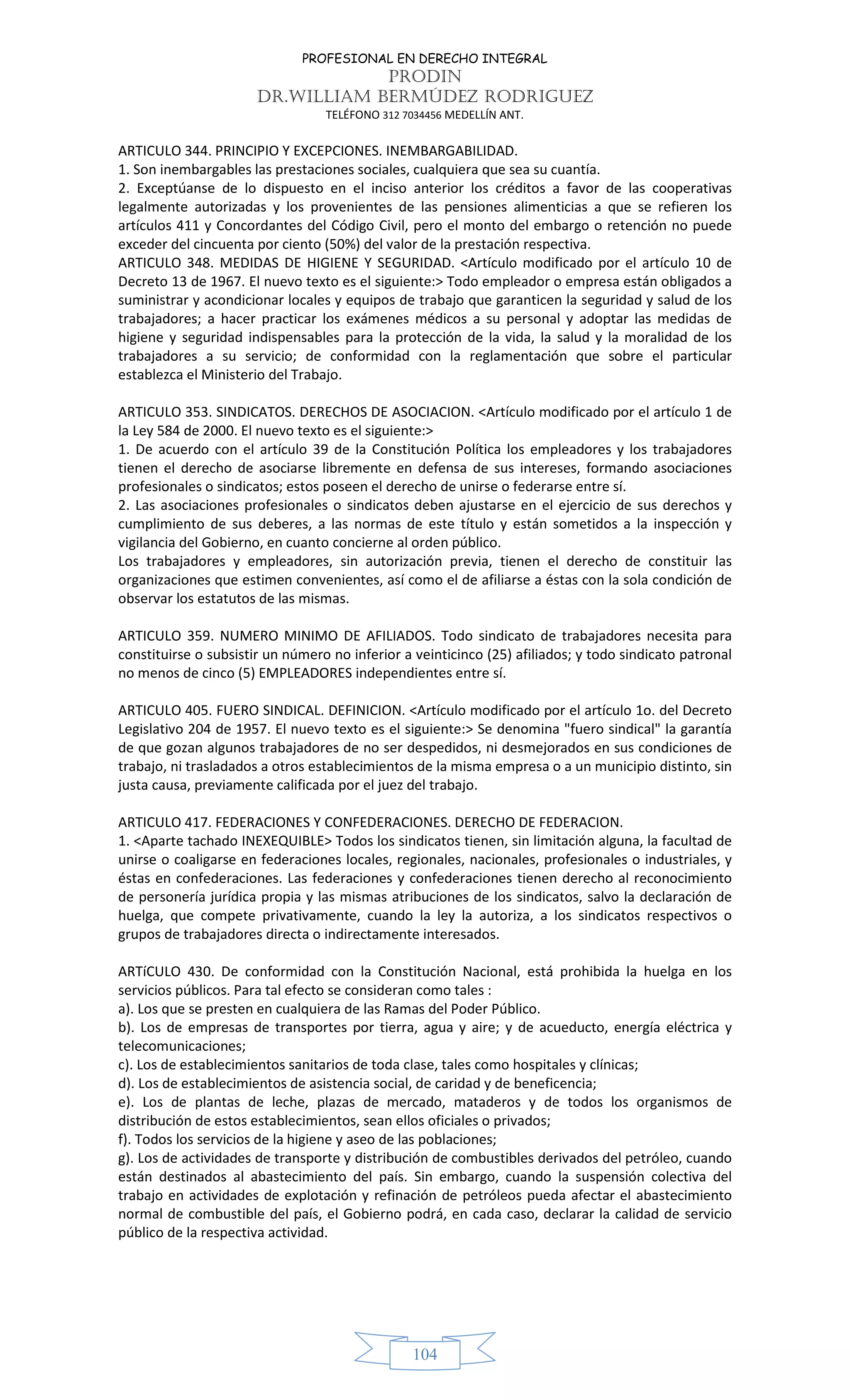 PROFESIONAL EN DERECHO INTEGRAL
PRODIN
DR.WILLIAM BERMÚDEZ RODRIGUEZ
TELÉFONO 312 7034456 MEDELLÍN ANT.
104
ARTICULO 344. PRINCIPIO Y EXCEPCIONES. INEMBARGABILIDAD.
1. Son inembargables las prestaciones sociales, cualquiera que sea su cuantía.
2. Exceptúanse de lo dispuesto en el inciso anterior los créditos a favor de las cooperativas
legalmente autorizadas y los provenientes de las pensiones alimenticias a que se refieren los
artículos 411 y Concordantes del Código Civil, pero el monto del embargo o retención no puede
exceder del cincuenta por ciento (50%) del valor de la prestación respectiva.
ARTICULO 348. MEDIDAS DE HIGIENE Y SEGURIDAD. <Artículo modificado por el artículo 10 de
Decreto 13 de 1967. El nuevo texto es el siguiente:> Todo empleador o empresa están obligados a
suministrar y acondicionar locales y equipos de trabajo que garanticen la seguridad y salud de los
trabajadores; a hacer practicar los exámenes médicos a su personal y adoptar las medidas de
higiene y seguridad indispensables para la protección de la vida, la salud y la moralidad de los
trabajadores a su servicio; de conformidad con la reglamentación que sobre el particular
establezca el Ministerio del Trabajo.
ARTICULO 353. SINDICATOS. DERECHOS DE ASOCIACION. <Artículo modificado por el artículo 1 de
la Ley 584 de 2000. El nuevo texto es el siguiente:>
1. De acuerdo con el artículo 39 de la Constitución Política los empleadores y los trabajadores
tienen el derecho de asociarse libremente en defensa de sus intereses, formando asociaciones
profesionales o sindicatos; estos poseen el derecho de unirse o federarse entre sí.
2. Las asociaciones profesionales o sindicatos deben ajustarse en el ejercicio de sus derechos y
cumplimiento de sus deberes, a las normas de este título y están sometidos a la inspección y
vigilancia del Gobierno, en cuanto concierne al orden público.
Los trabajadores y empleadores, sin autorización previa, tienen el derecho de constituir las
organizaciones que estimen convenientes, así como el de afiliarse a éstas con la sola condición de
observar los estatutos de las mismas.
ARTICULO 359. NUMERO MINIMO DE AFILIADOS. Todo sindicato de trabajadores necesita para
constituirse o subsistir un número no inferior a veinticinco (25) afiliados; y todo sindicato patronal
no menos de cinco (5) EMPLEADORES independientes entre sí.
ARTICULO 405. FUERO SINDICAL. DEFINICION. <Artículo modificado por el artículo 1o. del Decreto
Legislativo 204 de 1957. El nuevo texto es el siguiente:> Se denomina "fuero sindical" la garantía
de que gozan algunos trabajadores de no ser despedidos, ni desmejorados en sus condiciones de
trabajo, ni trasladados a otros establecimientos de la misma empresa o a un municipio distinto, sin
justa causa, previamente calificada por el juez del trabajo.
ARTICULO 417. FEDERACIONES Y CONFEDERACIONES. DERECHO DE FEDERACION.
1. <Aparte tachado INEXEQUIBLE> Todos los sindicatos tienen, sin limitación alguna, la facultad de
unirse o coaligarse en federaciones locales, regionales, nacionales, profesionales o industriales, y
éstas en confederaciones. Las federaciones y confederaciones tienen derecho al reconocimiento
de personería jurídica propia y las mismas atribuciones de los sindicatos, salvo la declaración de
huelga, que compete privativamente, cuando la ley la autoriza, a los sindicatos respectivos o
grupos de trabajadores directa o indirectamente interesados.
ARTíCULO 430. De conformidad con la Constitución Nacional, está prohibida la huelga en los
servicios públicos. Para tal efecto se consideran como tales :
a). Los que se presten en cualquiera de las Ramas del Poder Público.
b). Los de empresas de transportes por tierra, agua y aire; y de acueducto, energía eléctrica y
telecomunicaciones;
c). Los de establecimientos sanitarios de toda clase, tales como hospitales y clínicas;
d). Los de establecimientos de asistencia social, de caridad y de beneficencia;
e). Los de plantas de leche, plazas de mercado, mataderos y de todos los organismos de
distribución de estos establecimientos, sean ellos oficiales o privados;
f). Todos los servicios de la higiene y aseo de las poblaciones;
g). Los de actividades de transporte y distribución de combustibles derivados del petróleo, cuando
están destinados al abastecimiento del país. Sin embargo, cuando la suspensión colectiva del
trabajo en actividades de explotación y refinación de petróleos pueda afectar el abastecimiento
normal de combustible del país, el Gobierno podrá, en cada caso, declarar la calidad de servicio
público de la respectiva actividad.
 