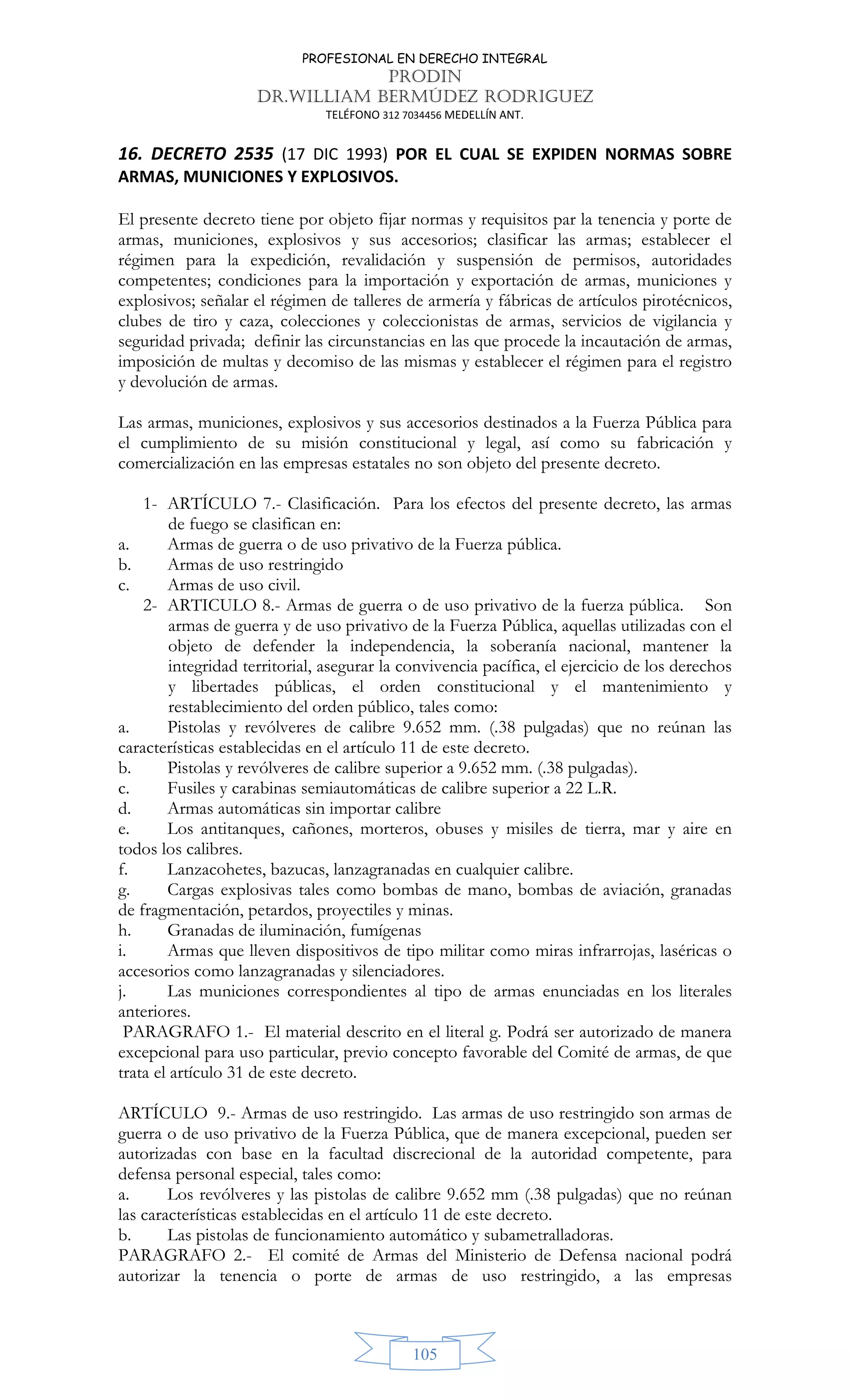 PROFESIONAL EN DERECHO INTEGRAL
PRODIN
DR.WILLIAM BERMÚDEZ RODRIGUEZ
TELÉFONO 312 7034456 MEDELLÍN ANT.
105
16. DECRETO 2535 (17 DIC 1993) POR EL CUAL SE EXPIDEN NORMAS SOBRE
ARMAS, MUNICIONES Y EXPLOSIVOS.
El presente decreto tiene por objeto fijar normas y requisitos par la tenencia y porte de
armas, municiones, explosivos y sus accesorios; clasificar las armas; establecer el
régimen para la expedición, revalidación y suspensión de permisos, autoridades
competentes; condiciones para la importación y exportación de armas, municiones y
explosivos; señalar el régimen de talleres de armería y fábricas de artículos pirotécnicos,
clubes de tiro y caza, colecciones y coleccionistas de armas, servicios de vigilancia y
seguridad privada; definir las circunstancias en las que procede la incautación de armas,
imposición de multas y decomiso de las mismas y establecer el régimen para el registro
y devolución de armas.
Las armas, municiones, explosivos y sus accesorios destinados a la Fuerza Pública para
el cumplimiento de su misión constitucional y legal, así como su fabricación y
comercialización en las empresas estatales no son objeto del presente decreto.
1- ARTÍCULO 7.- Clasificación. Para los efectos del presente decreto, las armas
de fuego se clasifican en:
a. Armas de guerra o de uso privativo de la Fuerza pública.
b. Armas de uso restringido
c. Armas de uso civil.
2- ARTICULO 8.- Armas de guerra o de uso privativo de la fuerza pública. Son
armas de guerra y de uso privativo de la Fuerza Pública, aquellas utilizadas con el
objeto de defender la independencia, la soberanía nacional, mantener la
integridad territorial, asegurar la convivencia pacífica, el ejercicio de los derechos
y libertades públicas, el orden constitucional y el mantenimiento y
restablecimiento del orden público, tales como:
a. Pistolas y revólveres de calibre 9.652 mm. (.38 pulgadas) que no reúnan las
características establecidas en el artículo 11 de este decreto.
b. Pistolas y revólveres de calibre superior a 9.652 mm. (.38 pulgadas).
c. Fusiles y carabinas semiautomáticas de calibre superior a 22 L.R.
d. Armas automáticas sin importar calibre
e. Los antitanques, cañones, morteros, obuses y misiles de tierra, mar y aire en
todos los calibres.
f. Lanzacohetes, bazucas, lanzagranadas en cualquier calibre.
g. Cargas explosivas tales como bombas de mano, bombas de aviación, granadas
de fragmentación, petardos, proyectiles y minas.
h. Granadas de iluminación, fumígenas
i. Armas que lleven dispositivos de tipo militar como miras infrarrojas, laséricas o
accesorios como lanzagranadas y silenciadores.
j. Las municiones correspondientes al tipo de armas enunciadas en los literales
anteriores.
PARAGRAFO 1.- El material descrito en el literal g. Podrá ser autorizado de manera
excepcional para uso particular, previo concepto favorable del Comité de armas, de que
trata el artículo 31 de este decreto.
ARTÍCULO 9.- Armas de uso restringido. Las armas de uso restringido son armas de
guerra o de uso privativo de la Fuerza Pública, que de manera excepcional, pueden ser
autorizadas con base en la facultad discrecional de la autoridad competente, para
defensa personal especial, tales como:
a. Los revólveres y las pistolas de calibre 9.652 mm (.38 pulgadas) que no reúnan
las características establecidas en el artículo 11 de este decreto.
b. Las pistolas de funcionamiento automático y subametralladoras.
PARAGRAFO 2.- El comité de Armas del Ministerio de Defensa nacional podrá
autorizar la tenencia o porte de armas de uso restringido, a las empresas
 
