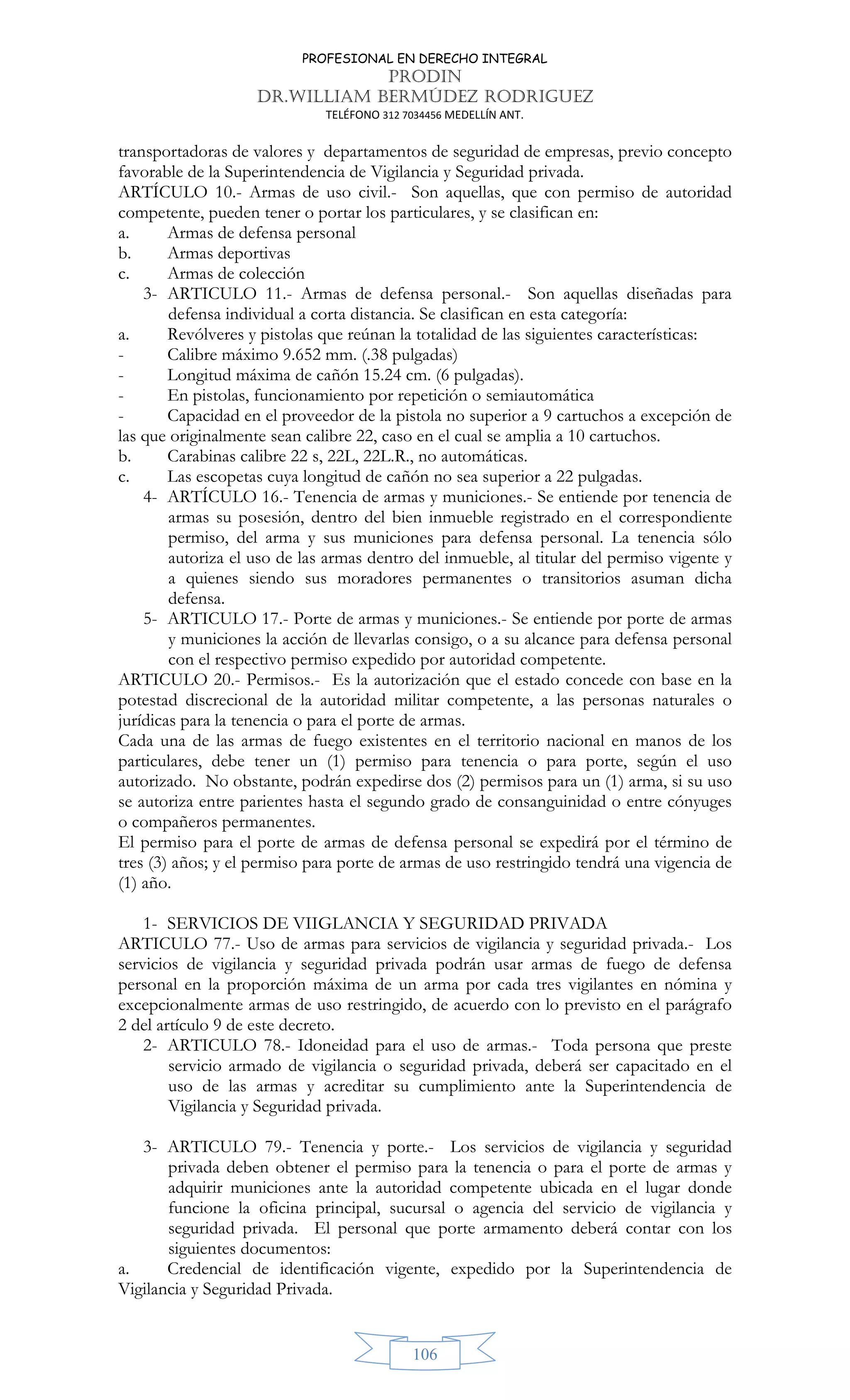 PROFESIONAL EN DERECHO INTEGRAL
PRODIN
DR.WILLIAM BERMÚDEZ RODRIGUEZ
TELÉFONO 312 7034456 MEDELLÍN ANT.
106
transportadoras de valores y departamentos de seguridad de empresas, previo concepto
favorable de la Superintendencia de Vigilancia y Seguridad privada.
ARTÍCULO 10.- Armas de uso civil.- Son aquellas, que con permiso de autoridad
competente, pueden tener o portar los particulares, y se clasifican en:
a. Armas de defensa personal
b. Armas deportivas
c. Armas de colección
3- ARTICULO 11.- Armas de defensa personal.- Son aquellas diseñadas para
defensa individual a corta distancia. Se clasifican en esta categoría:
a. Revólveres y pistolas que reúnan la totalidad de las siguientes características:
- Calibre máximo 9.652 mm. (.38 pulgadas)
- Longitud máxima de cañón 15.24 cm. (6 pulgadas).
- En pistolas, funcionamiento por repetición o semiautomática
- Capacidad en el proveedor de la pistola no superior a 9 cartuchos a excepción de
las que originalmente sean calibre 22, caso en el cual se amplia a 10 cartuchos.
b. Carabinas calibre 22 s, 22L, 22L.R., no automáticas.
c. Las escopetas cuya longitud de cañón no sea superior a 22 pulgadas.
4- ARTÍCULO 16.- Tenencia de armas y municiones.- Se entiende por tenencia de
armas su posesión, dentro del bien inmueble registrado en el correspondiente
permiso, del arma y sus municiones para defensa personal. La tenencia sólo
autoriza el uso de las armas dentro del inmueble, al titular del permiso vigente y
a quienes siendo sus moradores permanentes o transitorios asuman dicha
defensa.
5- ARTICULO 17.- Porte de armas y municiones.- Se entiende por porte de armas
y municiones la acción de llevarlas consigo, o a su alcance para defensa personal
con el respectivo permiso expedido por autoridad competente.
ARTICULO 20.- Permisos.- Es la autorización que el estado concede con base en la
potestad discrecional de la autoridad militar competente, a las personas naturales o
jurídicas para la tenencia o para el porte de armas.
Cada una de las armas de fuego existentes en el territorio nacional en manos de los
particulares, debe tener un (1) permiso para tenencia o para porte, según el uso
autorizado. No obstante, podrán expedirse dos (2) permisos para un (1) arma, si su uso
se autoriza entre parientes hasta el segundo grado de consanguinidad o entre cónyuges
o compañeros permanentes.
El permiso para el porte de armas de defensa personal se expedirá por el término de
tres (3) años; y el permiso para porte de armas de uso restringido tendrá una vigencia de
(1) año.
1- SERVICIOS DE VIIGLANCIA Y SEGURIDAD PRIVADA
ARTICULO 77.- Uso de armas para servicios de vigilancia y seguridad privada.- Los
servicios de vigilancia y seguridad privada podrán usar armas de fuego de defensa
personal en la proporción máxima de un arma por cada tres vigilantes en nómina y
excepcionalmente armas de uso restringido, de acuerdo con lo previsto en el parágrafo
2 del artículo 9 de este decreto.
2- ARTICULO 78.- Idoneidad para el uso de armas.- Toda persona que preste
servicio armado de vigilancia o seguridad privada, deberá ser capacitado en el
uso de las armas y acreditar su cumplimiento ante la Superintendencia de
Vigilancia y Seguridad privada.
3- ARTICULO 79.- Tenencia y porte.- Los servicios de vigilancia y seguridad
privada deben obtener el permiso para la tenencia o para el porte de armas y
adquirir municiones ante la autoridad competente ubicada en el lugar donde
funcione la oficina principal, sucursal o agencia del servicio de vigilancia y
seguridad privada. El personal que porte armamento deberá contar con los
siguientes documentos:
a. Credencial de identificación vigente, expedido por la Superintendencia de
Vigilancia y Seguridad Privada.
 