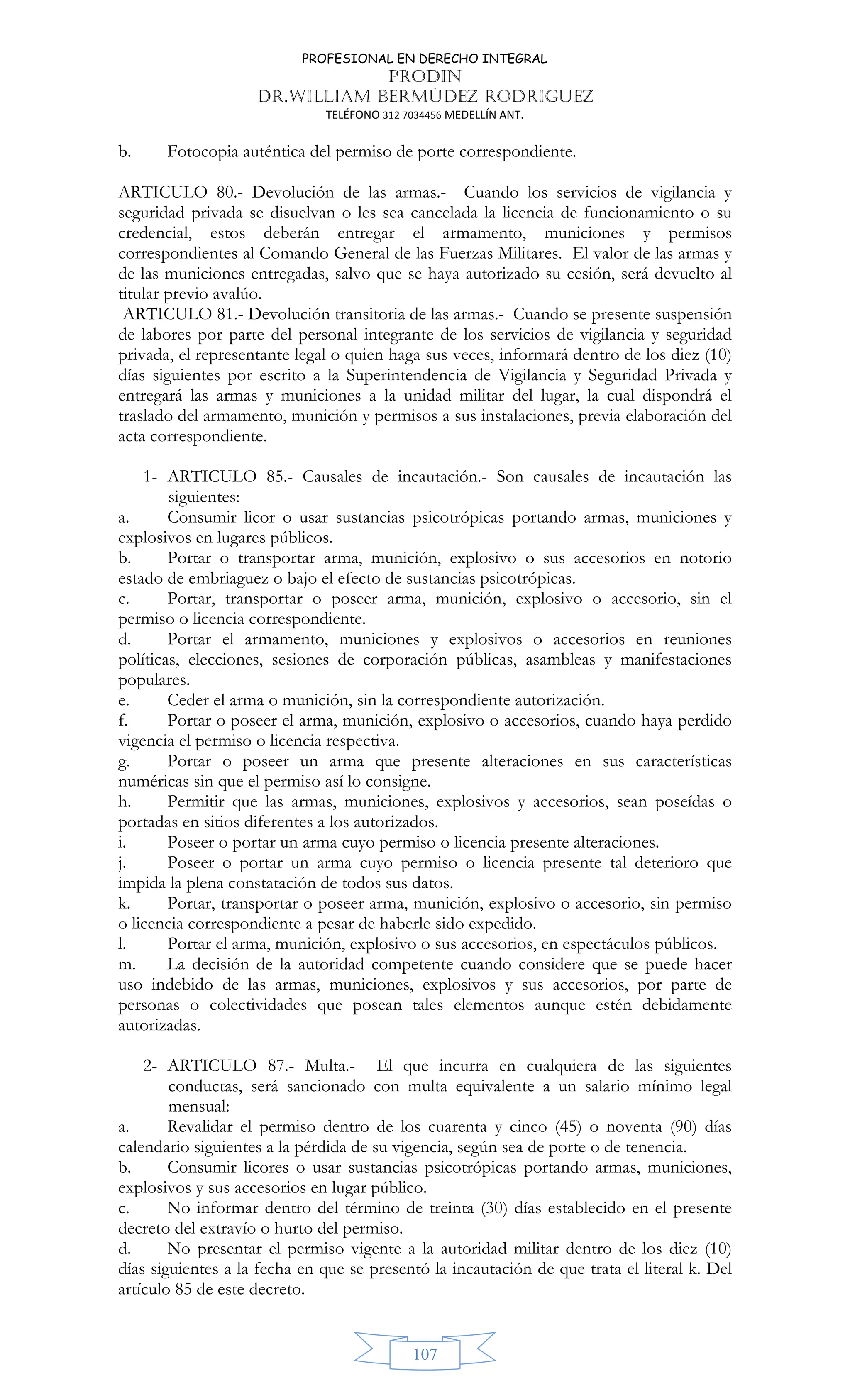 PROFESIONAL EN DERECHO INTEGRAL
PRODIN
DR.WILLIAM BERMÚDEZ RODRIGUEZ
TELÉFONO 312 7034456 MEDELLÍN ANT.
107
b. Fotocopia auténtica del permiso de porte correspondiente.
ARTICULO 80.- Devolución de las armas.- Cuando los servicios de vigilancia y
seguridad privada se disuelvan o les sea cancelada la licencia de funcionamiento o su
credencial, estos deberán entregar el armamento, municiones y permisos
correspondientes al Comando General de las Fuerzas Militares. El valor de las armas y
de las municiones entregadas, salvo que se haya autorizado su cesión, será devuelto al
titular previo avalúo.
ARTICULO 81.- Devolución transitoria de las armas.- Cuando se presente suspensión
de labores por parte del personal integrante de los servicios de vigilancia y seguridad
privada, el representante legal o quien haga sus veces, informará dentro de los diez (10)
días siguientes por escrito a la Superintendencia de Vigilancia y Seguridad Privada y
entregará las armas y municiones a la unidad militar del lugar, la cual dispondrá el
traslado del armamento, munición y permisos a sus instalaciones, previa elaboración del
acta correspondiente.
1- ARTICULO 85.- Causales de incautación.- Son causales de incautación las
siguientes:
a. Consumir licor o usar sustancias psicotrópicas portando armas, municiones y
explosivos en lugares públicos.
b. Portar o transportar arma, munición, explosivo o sus accesorios en notorio
estado de embriaguez o bajo el efecto de sustancias psicotrópicas.
c. Portar, transportar o poseer arma, munición, explosivo o accesorio, sin el
permiso o licencia correspondiente.
d. Portar el armamento, municiones y explosivos o accesorios en reuniones
políticas, elecciones, sesiones de corporación públicas, asambleas y manifestaciones
populares.
e. Ceder el arma o munición, sin la correspondiente autorización.
f. Portar o poseer el arma, munición, explosivo o accesorios, cuando haya perdido
vigencia el permiso o licencia respectiva.
g. Portar o poseer un arma que presente alteraciones en sus características
numéricas sin que el permiso así lo consigne.
h. Permitir que las armas, municiones, explosivos y accesorios, sean poseídas o
portadas en sitios diferentes a los autorizados.
i. Poseer o portar un arma cuyo permiso o licencia presente alteraciones.
j. Poseer o portar un arma cuyo permiso o licencia presente tal deterioro que
impida la plena constatación de todos sus datos.
k. Portar, transportar o poseer arma, munición, explosivo o accesorio, sin permiso
o licencia correspondiente a pesar de haberle sido expedido.
l. Portar el arma, munición, explosivo o sus accesorios, en espectáculos públicos.
m. La decisión de la autoridad competente cuando considere que se puede hacer
uso indebido de las armas, municiones, explosivos y sus accesorios, por parte de
personas o colectividades que posean tales elementos aunque estén debidamente
autorizadas.
2- ARTICULO 87.- Multa.- El que incurra en cualquiera de las siguientes
conductas, será sancionado con multa equivalente a un salario mínimo legal
mensual:
a. Revalidar el permiso dentro de los cuarenta y cinco (45) o noventa (90) días
calendario siguientes a la pérdida de su vigencia, según sea de porte o de tenencia.
b. Consumir licores o usar sustancias psicotrópicas portando armas, municiones,
explosivos y sus accesorios en lugar público.
c. No informar dentro del término de treinta (30) días establecido en el presente
decreto del extravío o hurto del permiso.
d. No presentar el permiso vigente a la autoridad militar dentro de los diez (10)
días siguientes a la fecha en que se presentó la incautación de que trata el literal k. Del
artículo 85 de este decreto.
 