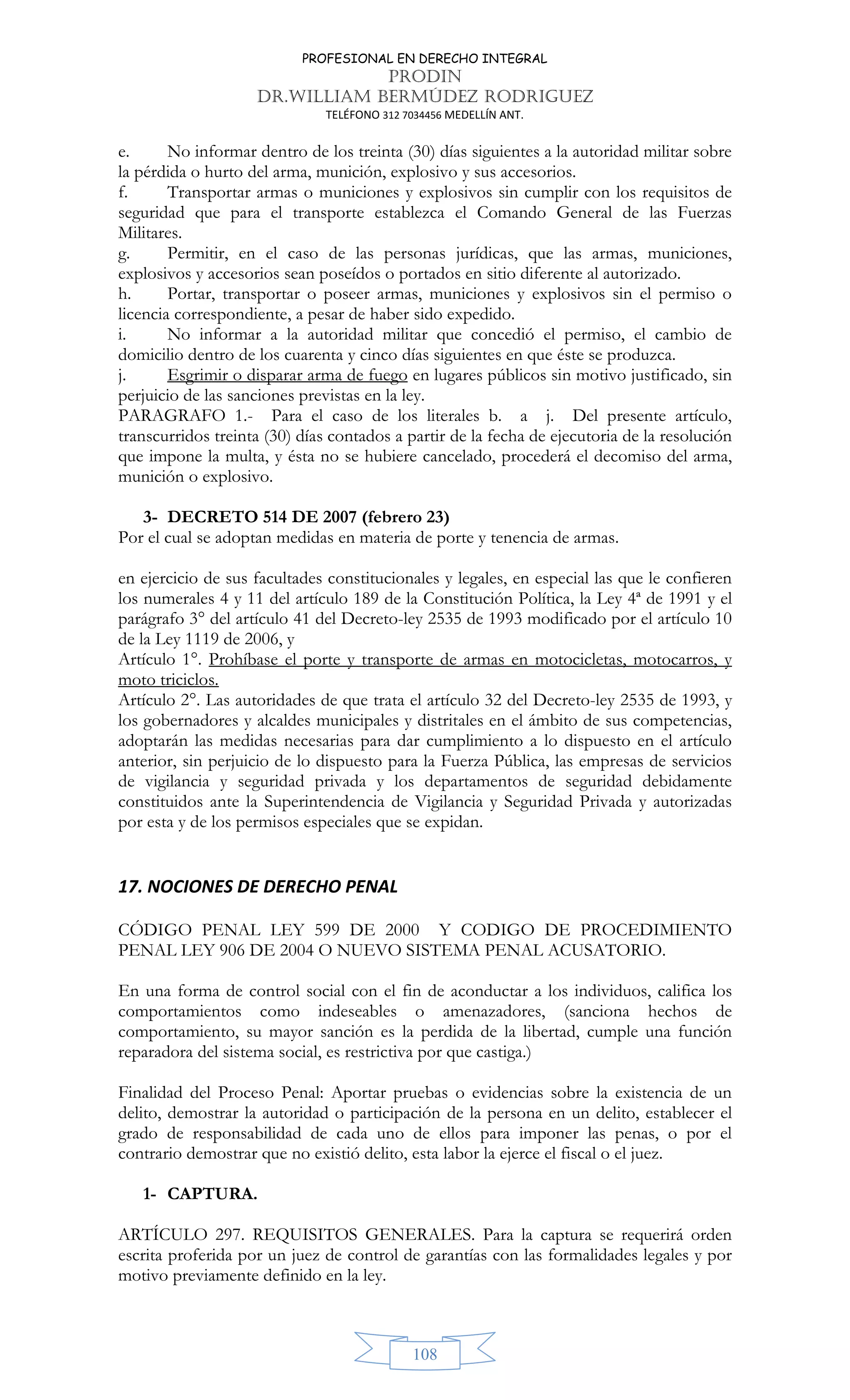 PROFESIONAL EN DERECHO INTEGRAL
PRODIN
DR.WILLIAM BERMÚDEZ RODRIGUEZ
TELÉFONO 312 7034456 MEDELLÍN ANT.
108
e. No informar dentro de los treinta (30) días siguientes a la autoridad militar sobre
la pérdida o hurto del arma, munición, explosivo y sus accesorios.
f. Transportar armas o municiones y explosivos sin cumplir con los requisitos de
seguridad que para el transporte establezca el Comando General de las Fuerzas
Militares.
g. Permitir, en el caso de las personas jurídicas, que las armas, municiones,
explosivos y accesorios sean poseídos o portados en sitio diferente al autorizado.
h. Portar, transportar o poseer armas, municiones y explosivos sin el permiso o
licencia correspondiente, a pesar de haber sido expedido.
i. No informar a la autoridad militar que concedió el permiso, el cambio de
domicilio dentro de los cuarenta y cinco días siguientes en que éste se produzca.
j. Esgrimir o disparar arma de fuego en lugares públicos sin motivo justificado, sin
perjuicio de las sanciones previstas en la ley.
PARAGRAFO 1.- Para el caso de los literales b. a j. Del presente artículo,
transcurridos treinta (30) días contados a partir de la fecha de ejecutoria de la resolución
que impone la multa, y ésta no se hubiere cancelado, procederá el decomiso del arma,
munición o explosivo.
3- DECRETO 514 DE 2007 (febrero 23)
Por el cual se adoptan medidas en materia de porte y tenencia de armas.
en ejercicio de sus facultades constitucionales y legales, en especial las que le confieren
los numerales 4 y 11 del artículo 189 de la Constitución Política, la Ley 4ª de 1991 y el
parágrafo 3° del artículo 41 del Decreto-ley 2535 de 1993 modificado por el artículo 10
de la Ley 1119 de 2006, y
Artículo 1°. Prohíbase el porte y transporte de armas en motocicletas, motocarros, y
moto triciclos.
Artículo 2°. Las autoridades de que trata el artículo 32 del Decreto-ley 2535 de 1993, y
los gobernadores y alcaldes municipales y distritales en el ámbito de sus competencias,
adoptarán las medidas necesarias para dar cumplimiento a lo dispuesto en el artículo
anterior, sin perjuicio de lo dispuesto para la Fuerza Pública, las empresas de servicios
de vigilancia y seguridad privada y los departamentos de seguridad debidamente
constituidos ante la Superintendencia de Vigilancia y Seguridad Privada y autorizadas
por esta y de los permisos especiales que se expidan.
17. NOCIONES DE DERECHO PENAL
CÓDIGO PENAL LEY 599 DE 2000 Y CODIGO DE PROCEDIMIENTO
PENAL LEY 906 DE 2004 O NUEVO SISTEMA PENAL ACUSATORIO.
En una forma de control social con el fin de aconductar a los individuos, califica los
comportamientos como indeseables o amenazadores, (sanciona hechos de
comportamiento, su mayor sanción es la perdida de la libertad, cumple una función
reparadora del sistema social, es restrictiva por que castiga.)
Finalidad del Proceso Penal: Aportar pruebas o evidencias sobre la existencia de un
delito, demostrar la autoridad o participación de la persona en un delito, establecer el
grado de responsabilidad de cada uno de ellos para imponer las penas, o por el
contrario demostrar que no existió delito, esta labor la ejerce el fiscal o el juez.
1- CAPTURA.
ARTÍCULO 297. REQUISITOS GENERALES. Para la captura se requerirá orden
escrita proferida por un juez de control de garantías con las formalidades legales y por
motivo previamente definido en la ley.
 