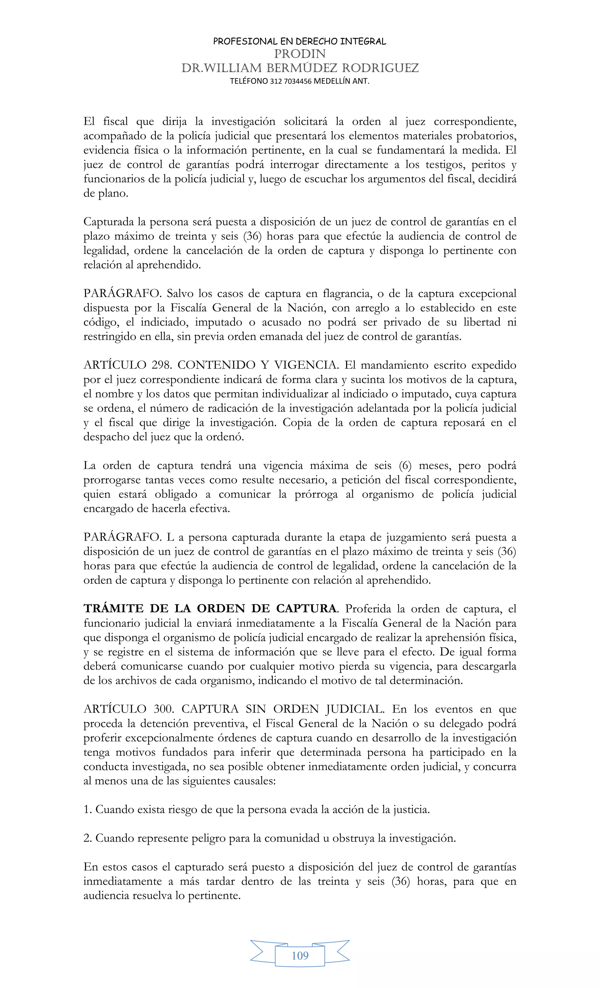 PROFESIONAL EN DERECHO INTEGRAL
PRODIN
DR.WILLIAM BERMÚDEZ RODRIGUEZ
TELÉFONO 312 7034456 MEDELLÍN ANT.
109
El fiscal que dirija la investigación solicitará la orden al juez correspondiente,
acompañado de la policía judicial que presentará los elementos materiales probatorios,
evidencia física o la información pertinente, en la cual se fundamentará la medida. El
juez de control de garantías podrá interrogar directamente a los testigos, peritos y
funcionarios de la policía judicial y, luego de escuchar los argumentos del fiscal, decidirá
de plano.
Capturada la persona será puesta a disposición de un juez de control de garantías en el
plazo máximo de treinta y seis (36) horas para que efectúe la audiencia de control de
legalidad, ordene la cancelación de la orden de captura y disponga lo pertinente con
relación al aprehendido.
PARÁGRAFO. Salvo los casos de captura en flagrancia, o de la captura excepcional
dispuesta por la Fiscalía General de la Nación, con arreglo a lo establecido en este
código, el indiciado, imputado o acusado no podrá ser privado de su libertad ni
restringido en ella, sin previa orden emanada del juez de control de garantías.
ARTÍCULO 298. CONTENIDO Y VIGENCIA. El mandamiento escrito expedido
por el juez correspondiente indicará de forma clara y sucinta los motivos de la captura,
el nombre y los datos que permitan individualizar al indiciado o imputado, cuya captura
se ordena, el número de radicación de la investigación adelantada por la policía judicial
y el fiscal que dirige la investigación. Copia de la orden de captura reposará en el
despacho del juez que la ordenó.
La orden de captura tendrá una vigencia máxima de seis (6) meses, pero podrá
prorrogarse tantas veces como resulte necesario, a petición del fiscal correspondiente,
quien estará obligado a comunicar la prórroga al organismo de policía judicial
encargado de hacerla efectiva.
PARÁGRAFO. L a persona capturada durante la etapa de juzgamiento será puesta a
disposición de un juez de control de garantías en el plazo máximo de treinta y seis (36)
horas para que efectúe la audiencia de control de legalidad, ordene la cancelación de la
orden de captura y disponga lo pertinente con relación al aprehendido.
TRÁMITE DE LA ORDEN DE CAPTURA. Proferida la orden de captura, el
funcionario judicial la enviará inmediatamente a la Fiscalía General de la Nación para
que disponga el organismo de policía judicial encargado de realizar la aprehensión física,
y se registre en el sistema de información que se lleve para el efecto. De igual forma
deberá comunicarse cuando por cualquier motivo pierda su vigencia, para descargarla
de los archivos de cada organismo, indicando el motivo de tal determinación.
ARTÍCULO 300. CAPTURA SIN ORDEN JUDICIAL. En los eventos en que
proceda la detención preventiva, el Fiscal General de la Nación o su delegado podrá
proferir excepcionalmente órdenes de captura cuando en desarrollo de la investigación
tenga motivos fundados para inferir que determinada persona ha participado en la
conducta investigada, no sea posible obtener inmediatamente orden judicial, y concurra
al menos una de las siguientes causales:
1. Cuando exista riesgo de que la persona evada la acción de la justicia.
2. Cuando represente peligro para la comunidad u obstruya la investigación.
En estos casos el capturado será puesto a disposición del juez de control de garantías
inmediatamente a más tardar dentro de las treinta y seis (36) horas, para que en
audiencia resuelva lo pertinente.
 