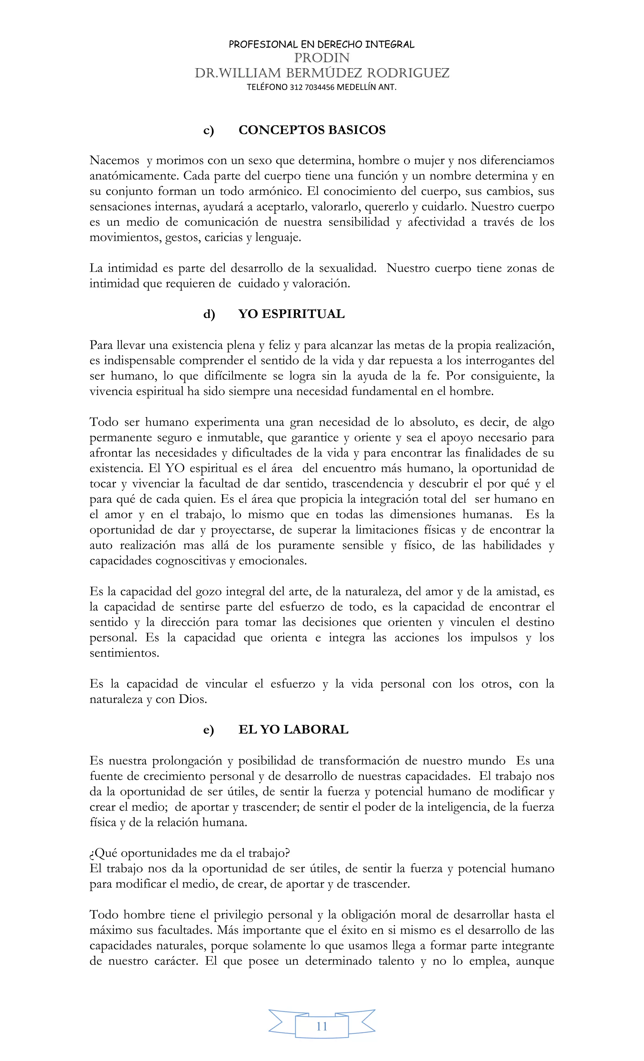PROFESIONAL EN DERECHO INTEGRAL
PRODIN
DR.WILLIAM BERMÚDEZ RODRIGUEZ
TELÉFONO 312 7034456 MEDELLÍN ANT.
11
c) CONCEPTOS BASICOS
Nacemos y morimos con un sexo que determina, hombre o mujer y nos diferenciamos
anatómicamente. Cada parte del cuerpo tiene una función y un nombre determina y en
su conjunto forman un todo armónico. El conocimiento del cuerpo, sus cambios, sus
sensaciones internas, ayudará a aceptarlo, valorarlo, quererlo y cuidarlo. Nuestro cuerpo
es un medio de comunicación de nuestra sensibilidad y afectividad a través de los
movimientos, gestos, caricias y lenguaje.
La intimidad es parte del desarrollo de la sexualidad. Nuestro cuerpo tiene zonas de
intimidad que requieren de cuidado y valoración.
d) YO ESPIRITUAL
Para llevar una existencia plena y feliz y para alcanzar las metas de la propia realización,
es indispensable comprender el sentido de la vida y dar repuesta a los interrogantes del
ser humano, lo que difícilmente se logra sin la ayuda de la fe. Por consiguiente, la
vivencia espiritual ha sido siempre una necesidad fundamental en el hombre.
Todo ser humano experimenta una gran necesidad de lo absoluto, es decir, de algo
permanente seguro e inmutable, que garantice y oriente y sea el apoyo necesario para
afrontar las necesidades y dificultades de la vida y para encontrar las finalidades de su
existencia. El YO espiritual es el área del encuentro más humano, la oportunidad de
tocar y vivenciar la facultad de dar sentido, trascendencia y descubrir el por qué y el
para qué de cada quien. Es el área que propicia la integración total del ser humano en
el amor y en el trabajo, lo mismo que en todas las dimensiones humanas. Es la
oportunidad de dar y proyectarse, de superar la limitaciones físicas y de encontrar la
auto realización mas allá de los puramente sensible y físico, de las habilidades y
capacidades cognoscitivas y emocionales.
Es la capacidad del gozo integral del arte, de la naturaleza, del amor y de la amistad, es
la capacidad de sentirse parte del esfuerzo de todo, es la capacidad de encontrar el
sentido y la dirección para tomar las decisiones que orienten y vinculen el destino
personal. Es la capacidad que orienta e integra las acciones los impulsos y los
sentimientos.
Es la capacidad de vincular el esfuerzo y la vida personal con los otros, con la
naturaleza y con Dios.
e) EL YO LABORAL
Es nuestra prolongación y posibilidad de transformación de nuestro mundo Es una
fuente de crecimiento personal y de desarrollo de nuestras capacidades. El trabajo nos
da la oportunidad de ser útiles, de sentir la fuerza y potencial humano de modificar y
crear el medio; de aportar y trascender; de sentir el poder de la inteligencia, de la fuerza
física y de la relación humana.
¿Qué oportunidades me da el trabajo?
El trabajo nos da la oportunidad de ser útiles, de sentir la fuerza y potencial humano
para modificar el medio, de crear, de aportar y de trascender.
Todo hombre tiene el privilegio personal y la obligación moral de desarrollar hasta el
máximo sus facultades. Más importante que el éxito en si mismo es el desarrollo de las
capacidades naturales, porque solamente lo que usamos llega a formar parte integrante
de nuestro carácter. El que posee un determinado talento y no lo emplea, aunque
 