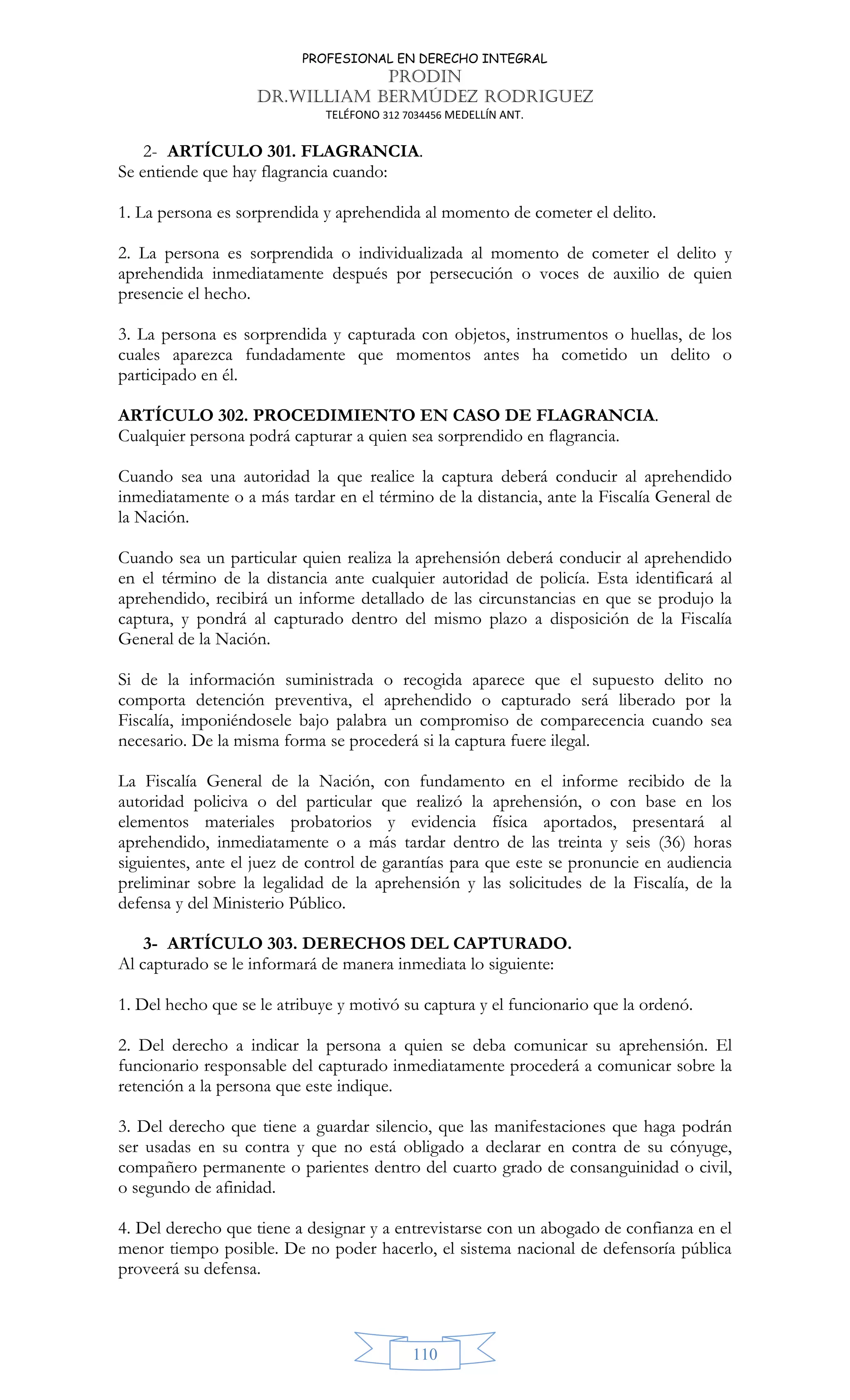 PROFESIONAL EN DERECHO INTEGRAL
PRODIN
DR.WILLIAM BERMÚDEZ RODRIGUEZ
TELÉFONO 312 7034456 MEDELLÍN ANT.
110
2- ARTÍCULO 301. FLAGRANCIA.
Se entiende que hay flagrancia cuando:
1. La persona es sorprendida y aprehendida al momento de cometer el delito.
2. La persona es sorprendida o individualizada al momento de cometer el delito y
aprehendida inmediatamente después por persecución o voces de auxilio de quien
presencie el hecho.
3. La persona es sorprendida y capturada con objetos, instrumentos o huellas, de los
cuales aparezca fundadamente que momentos antes ha cometido un delito o
participado en él.
ARTÍCULO 302. PROCEDIMIENTO EN CASO DE FLAGRANCIA.
Cualquier persona podrá capturar a quien sea sorprendido en flagrancia.
Cuando sea una autoridad la que realice la captura deberá conducir al aprehendido
inmediatamente o a más tardar en el término de la distancia, ante la Fiscalía General de
la Nación.
Cuando sea un particular quien realiza la aprehensión deberá conducir al aprehendido
en el término de la distancia ante cualquier autoridad de policía. Esta identificará al
aprehendido, recibirá un informe detallado de las circunstancias en que se produjo la
captura, y pondrá al capturado dentro del mismo plazo a disposición de la Fiscalía
General de la Nación.
Si de la información suministrada o recogida aparece que el supuesto delito no
comporta detención preventiva, el aprehendido o capturado será liberado por la
Fiscalía, imponiéndosele bajo palabra un compromiso de comparecencia cuando sea
necesario. De la misma forma se procederá si la captura fuere ilegal.
La Fiscalía General de la Nación, con fundamento en el informe recibido de la
autoridad policiva o del particular que realizó la aprehensión, o con base en los
elementos materiales probatorios y evidencia física aportados, presentará al
aprehendido, inmediatamente o a más tardar dentro de las treinta y seis (36) horas
siguientes, ante el juez de control de garantías para que este se pronuncie en audiencia
preliminar sobre la legalidad de la aprehensión y las solicitudes de la Fiscalía, de la
defensa y del Ministerio Público.
3- ARTÍCULO 303. DERECHOS DEL CAPTURADO.
Al capturado se le informará de manera inmediata lo siguiente:
1. Del hecho que se le atribuye y motivó su captura y el funcionario que la ordenó.
2. Del derecho a indicar la persona a quien se deba comunicar su aprehensión. El
funcionario responsable del capturado inmediatamente procederá a comunicar sobre la
retención a la persona que este indique.
3. Del derecho que tiene a guardar silencio, que las manifestaciones que haga podrán
ser usadas en su contra y que no está obligado a declarar en contra de su cónyuge,
compañero permanente o parientes dentro del cuarto grado de consanguinidad o civil,
o segundo de afinidad.
4. Del derecho que tiene a designar y a entrevistarse con un abogado de confianza en el
menor tiempo posible. De no poder hacerlo, el sistema nacional de defensoría pública
proveerá su defensa.
 