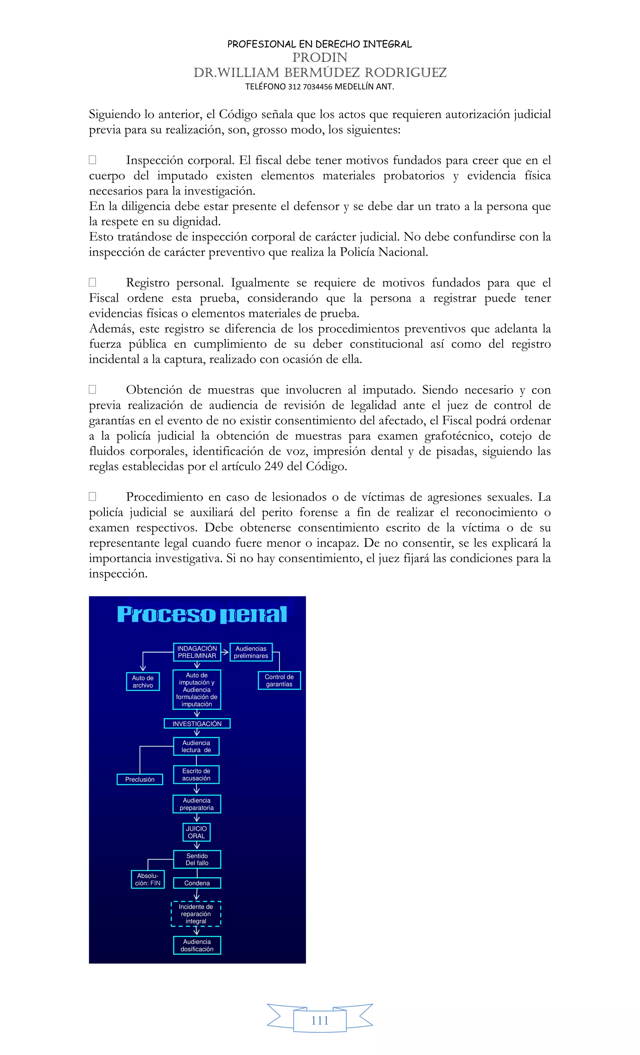 PROFESIONAL EN DERECHO INTEGRAL
PRODIN
DR.WILLIAM BERMÚDEZ RODRIGUEZ
TELÉFONO 312 7034456 MEDELLÍN ANT.
111
Siguiendo lo anterior, el Código señala que los actos que requieren autorización judicial
previa para su realización, son, grosso modo, los siguientes:
 Inspección corporal. El fiscal debe tener motivos fundados para creer que en el
cuerpo del imputado existen elementos materiales probatorios y evidencia física
necesarios para la investigación.
En la diligencia debe estar presente el defensor y se debe dar un trato a la persona que
la respete en su dignidad.
Esto tratándose de inspección corporal de carácter judicial. No debe confundirse con la
inspección de carácter preventivo que realiza la Policía Nacional.
 Registro personal. Igualmente se requiere de motivos fundados para que el
Fiscal ordene esta prueba, considerando que la persona a registrar puede tener
evidencias físicas o elementos materiales de prueba.
Además, este registro se diferencia de los procedimientos preventivos que adelanta la
fuerza pública en cumplimiento de su deber constitucional así como del registro
incidental a la captura, realizado con ocasión de ella.
 Obtención de muestras que involucren al imputado. Siendo necesario y con
previa realización de audiencia de revisión de legalidad ante el juez de control de
garantías en el evento de no existir consentimiento del afectado, el Fiscal podrá ordenar
a la policía judicial la obtención de muestras para examen grafotécnico, cotejo de
fluidos corporales, identificación de voz, impresión dental y de pisadas, siguiendo las
reglas establecidas por el artículo 249 del Código.
 Procedimiento en caso de lesionados o de víctimas de agresiones sexuales. La
policía judicial se auxiliará del perito forense a fin de realizar el reconocimiento o
examen respectivos. Debe obtenerse consentimiento escrito de la víctima o de su
representante legal cuando fuere menor o incapaz. De no consentir, se les explicará la
importancia investigativa. Si no hay consentimiento, el juez fijará las condiciones para la
inspección.
INDAGACIÓN
PRELIMINAR
Audiencias
preliminares
Audiencia
preparatoria
JUICIO
ORAL
Incidente de
reparación
integral
Audiencia
lectura de
Absolu-
ción: FIN Condena
Audiencia
dosificación
Auto de
imputación y
Audiencia
formulación de
imputación
Control de
garantías
Auto de
archivo
Sentido
Del fallo
Escrito de
acusación
Preclusión
INVESTIGACIÓN
 