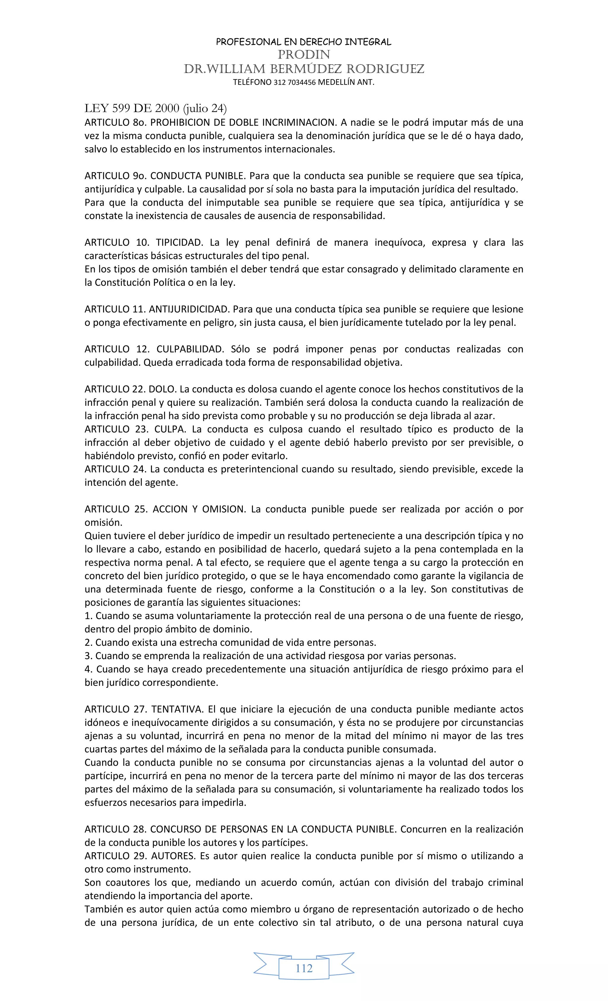 PROFESIONAL EN DERECHO INTEGRAL
PRODIN
DR.WILLIAM BERMÚDEZ RODRIGUEZ
TELÉFONO 312 7034456 MEDELLÍN ANT.
112
LEY 599 DE 2000 (julio 24)
ARTICULO 8o. PROHIBICION DE DOBLE INCRIMINACION. A nadie se le podrá imputar más de una
vez la misma conducta punible, cualquiera sea la denominación jurídica que se le dé o haya dado,
salvo lo establecido en los instrumentos internacionales.
ARTICULO 9o. CONDUCTA PUNIBLE. Para que la conducta sea punible se requiere que sea típica,
antijurídica y culpable. La causalidad por sí sola no basta para la imputación jurídica del resultado.
Para que la conducta del inimputable sea punible se requiere que sea típica, antijurídica y se
constate la inexistencia de causales de ausencia de responsabilidad.
ARTICULO 10. TIPICIDAD. La ley penal definirá de manera inequívoca, expresa y clara las
características básicas estructurales del tipo penal.
En los tipos de omisión también el deber tendrá que estar consagrado y delimitado claramente en
la Constitución Política o en la ley.
ARTICULO 11. ANTIJURIDICIDAD. Para que una conducta típica sea punible se requiere que lesione
o ponga efectivamente en peligro, sin justa causa, el bien jurídicamente tutelado por la ley penal.
ARTICULO 12. CULPABILIDAD. Sólo se podrá imponer penas por conductas realizadas con
culpabilidad. Queda erradicada toda forma de responsabilidad objetiva.
ARTICULO 22. DOLO. La conducta es dolosa cuando el agente conoce los hechos constitutivos de la
infracción penal y quiere su realización. También será dolosa la conducta cuando la realización de
la infracción penal ha sido prevista como probable y su no producción se deja librada al azar.
ARTICULO 23. CULPA. La conducta es culposa cuando el resultado típico es producto de la
infracción al deber objetivo de cuidado y el agente debió haberlo previsto por ser previsible, o
habiéndolo previsto, confió en poder evitarlo.
ARTICULO 24. La conducta es preterintencional cuando su resultado, siendo previsible, excede la
intención del agente.
ARTICULO 25. ACCION Y OMISION. La conducta punible puede ser realizada por acción o por
omisión.
Quien tuviere el deber jurídico de impedir un resultado perteneciente a una descripción típica y no
lo llevare a cabo, estando en posibilidad de hacerlo, quedará sujeto a la pena contemplada en la
respectiva norma penal. A tal efecto, se requiere que el agente tenga a su cargo la protección en
concreto del bien jurídico protegido, o que se le haya encomendado como garante la vigilancia de
una determinada fuente de riesgo, conforme a la Constitución o a la ley. Son constitutivas de
posiciones de garantía las siguientes situaciones:
1. Cuando se asuma voluntariamente la protección real de una persona o de una fuente de riesgo,
dentro del propio ámbito de dominio.
2. Cuando exista una estrecha comunidad de vida entre personas.
3. Cuando se emprenda la realización de una actividad riesgosa por varias personas.
4. Cuando se haya creado precedentemente una situación antijurídica de riesgo próximo para el
bien jurídico correspondiente.
ARTICULO 27. TENTATIVA. El que iniciare la ejecución de una conducta punible mediante actos
idóneos e inequívocamente dirigidos a su consumación, y ésta no se produjere por circunstancias
ajenas a su voluntad, incurrirá en pena no menor de la mitad del mínimo ni mayor de las tres
cuartas partes del máximo de la señalada para la conducta punible consumada.
Cuando la conducta punible no se consuma por circunstancias ajenas a la voluntad del autor o
partícipe, incurrirá en pena no menor de la tercera parte del mínimo ni mayor de las dos terceras
partes del máximo de la señalada para su consumación, si voluntariamente ha realizado todos los
esfuerzos necesarios para impedirla.
ARTICULO 28. CONCURSO DE PERSONAS EN LA CONDUCTA PUNIBLE. Concurren en la realización
de la conducta punible los autores y los partícipes.
ARTICULO 29. AUTORES. Es autor quien realice la conducta punible por sí mismo o utilizando a
otro como instrumento.
Son coautores los que, mediando un acuerdo común, actúan con división del trabajo criminal
atendiendo la importancia del aporte.
También es autor quien actúa como miembro u órgano de representación autorizado o de hecho
de una persona jurídica, de un ente colectivo sin tal atributo, o de una persona natural cuya
 