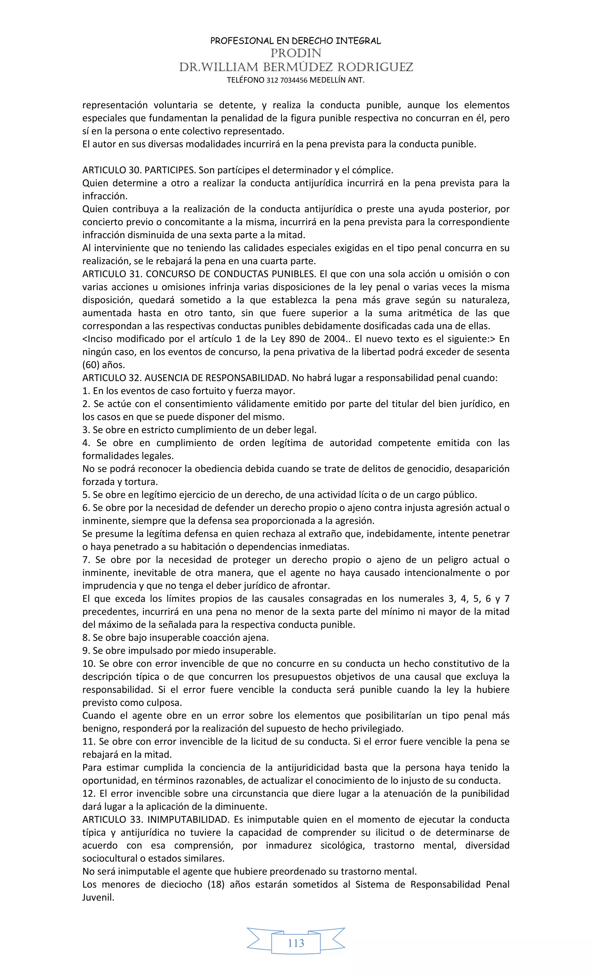 PROFESIONAL EN DERECHO INTEGRAL
PRODIN
DR.WILLIAM BERMÚDEZ RODRIGUEZ
TELÉFONO 312 7034456 MEDELLÍN ANT.
113
representación voluntaria se detente, y realiza la conducta punible, aunque los elementos
especiales que fundamentan la penalidad de la figura punible respectiva no concurran en él, pero
sí en la persona o ente colectivo representado.
El autor en sus diversas modalidades incurrirá en la pena prevista para la conducta punible.
ARTICULO 30. PARTICIPES. Son partícipes el determinador y el cómplice.
Quien determine a otro a realizar la conducta antijurídica incurrirá en la pena prevista para la
infracción.
Quien contribuya a la realización de la conducta antijurídica o preste una ayuda posterior, por
concierto previo o concomitante a la misma, incurrirá en la pena prevista para la correspondiente
infracción disminuida de una sexta parte a la mitad.
Al interviniente que no teniendo las calidades especiales exigidas en el tipo penal concurra en su
realización, se le rebajará la pena en una cuarta parte.
ARTICULO 31. CONCURSO DE CONDUCTAS PUNIBLES. El que con una sola acción u omisión o con
varias acciones u omisiones infrinja varias disposiciones de la ley penal o varias veces la misma
disposición, quedará sometido a la que establezca la pena más grave según su naturaleza,
aumentada hasta en otro tanto, sin que fuere superior a la suma aritmética de las que
correspondan a las respectivas conductas punibles debidamente dosificadas cada una de ellas.
<Inciso modificado por el artículo 1 de la Ley 890 de 2004.. El nuevo texto es el siguiente:> En
ningún caso, en los eventos de concurso, la pena privativa de la libertad podrá exceder de sesenta
(60) años.
ARTICULO 32. AUSENCIA DE RESPONSABILIDAD. No habrá lugar a responsabilidad penal cuando:
1. En los eventos de caso fortuito y fuerza mayor.
2. Se actúe con el consentimiento válidamente emitido por parte del titular del bien jurídico, en
los casos en que se puede disponer del mismo.
3. Se obre en estricto cumplimiento de un deber legal.
4. Se obre en cumplimiento de orden legítima de autoridad competente emitida con las
formalidades legales.
No se podrá reconocer la obediencia debida cuando se trate de delitos de genocidio, desaparición
forzada y tortura.
5. Se obre en legítimo ejercicio de un derecho, de una actividad lícita o de un cargo público.
6. Se obre por la necesidad de defender un derecho propio o ajeno contra injusta agresión actual o
inminente, siempre que la defensa sea proporcionada a la agresión.
Se presume la legítima defensa en quien rechaza al extraño que, indebidamente, intente penetrar
o haya penetrado a su habitación o dependencias inmediatas.
7. Se obre por la necesidad de proteger un derecho propio o ajeno de un peligro actual o
inminente, inevitable de otra manera, que el agente no haya causado intencionalmente o por
imprudencia y que no tenga el deber jurídico de afrontar.
El que exceda los límites propios de las causales consagradas en los numerales 3, 4, 5, 6 y 7
precedentes, incurrirá en una pena no menor de la sexta parte del mínimo ni mayor de la mitad
del máximo de la señalada para la respectiva conducta punible.
8. Se obre bajo insuperable coacción ajena.
9. Se obre impulsado por miedo insuperable.
10. Se obre con error invencible de que no concurre en su conducta un hecho constitutivo de la
descripción típica o de que concurren los presupuestos objetivos de una causal que excluya la
responsabilidad. Si el error fuere vencible la conducta será punible cuando la ley la hubiere
previsto como culposa.
Cuando el agente obre en un error sobre los elementos que posibilitarían un tipo penal más
benigno, responderá por la realización del supuesto de hecho privilegiado.
11. Se obre con error invencible de la licitud de su conducta. Si el error fuere vencible la pena se
rebajará en la mitad.
Para estimar cumplida la conciencia de la antijuridicidad basta que la persona haya tenido la
oportunidad, en términos razonables, de actualizar el conocimiento de lo injusto de su conducta.
12. El error invencible sobre una circunstancia que diere lugar a la atenuación de la punibilidad
dará lugar a la aplicación de la diminuente.
ARTICULO 33. INIMPUTABILIDAD. Es inimputable quien en el momento de ejecutar la conducta
típica y antijurídica no tuviere la capacidad de comprender su ilicitud o de determinarse de
acuerdo con esa comprensión, por inmadurez sicológica, trastorno mental, diversidad
sociocultural o estados similares.
No será inimputable el agente que hubiere preordenado su trastorno mental.
Los menores de dieciocho (18) años estarán sometidos al Sistema de Responsabilidad Penal
Juvenil.
 