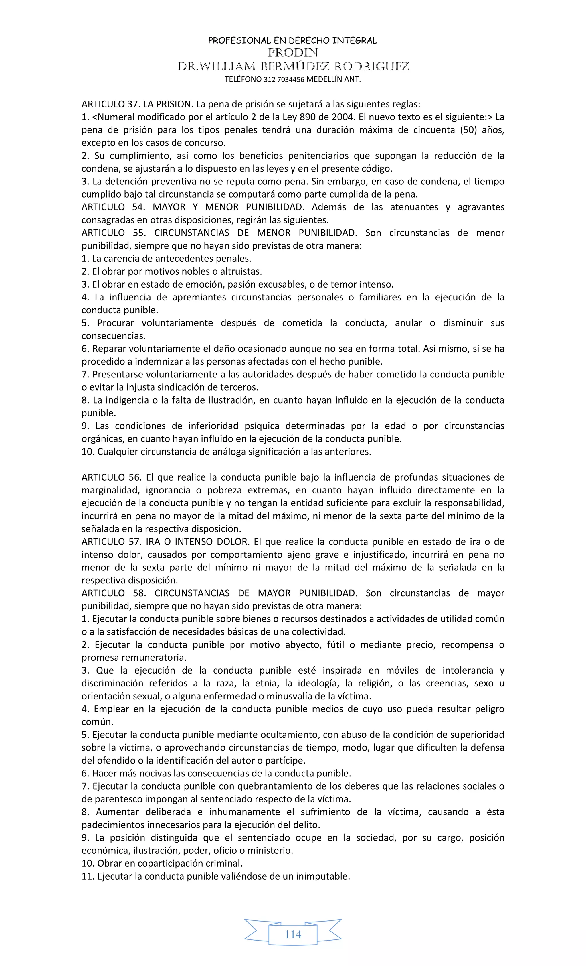 PROFESIONAL EN DERECHO INTEGRAL
PRODIN
DR.WILLIAM BERMÚDEZ RODRIGUEZ
TELÉFONO 312 7034456 MEDELLÍN ANT.
114
ARTICULO 37. LA PRISION. La pena de prisión se sujetará a las siguientes reglas:
1. <Numeral modificado por el artículo 2 de la Ley 890 de 2004. El nuevo texto es el siguiente:> La
pena de prisión para los tipos penales tendrá una duración máxima de cincuenta (50) años,
excepto en los casos de concurso.
2. Su cumplimiento, así como los beneficios penitenciarios que supongan la reducción de la
condena, se ajustarán a lo dispuesto en las leyes y en el presente código.
3. La detención preventiva no se reputa como pena. Sin embargo, en caso de condena, el tiempo
cumplido bajo tal circunstancia se computará como parte cumplida de la pena.
ARTICULO 54. MAYOR Y MENOR PUNIBILIDAD. Además de las atenuantes y agravantes
consagradas en otras disposiciones, regirán las siguientes.
ARTICULO 55. CIRCUNSTANCIAS DE MENOR PUNIBILIDAD. Son circunstancias de menor
punibilidad, siempre que no hayan sido previstas de otra manera:
1. La carencia de antecedentes penales.
2. El obrar por motivos nobles o altruistas.
3. El obrar en estado de emoción, pasión excusables, o de temor intenso.
4. La influencia de apremiantes circunstancias personales o familiares en la ejecución de la
conducta punible.
5. Procurar voluntariamente después de cometida la conducta, anular o disminuir sus
consecuencias.
6. Reparar voluntariamente el daño ocasionado aunque no sea en forma total. Así mismo, si se ha
procedido a indemnizar a las personas afectadas con el hecho punible.
7. Presentarse voluntariamente a las autoridades después de haber cometido la conducta punible
o evitar la injusta sindicación de terceros.
8. La indigencia o la falta de ilustración, en cuanto hayan influido en la ejecución de la conducta
punible.
9. Las condiciones de inferioridad psíquica determinadas por la edad o por circunstancias
orgánicas, en cuanto hayan influido en la ejecución de la conducta punible.
10. Cualquier circunstancia de análoga significación a las anteriores.
ARTICULO 56. El que realice la conducta punible bajo la influencia de profundas situaciones de
marginalidad, ignorancia o pobreza extremas, en cuanto hayan influido directamente en la
ejecución de la conducta punible y no tengan la entidad suficiente para excluir la responsabilidad,
incurrirá en pena no mayor de la mitad del máximo, ni menor de la sexta parte del mínimo de la
señalada en la respectiva disposición.
ARTICULO 57. IRA O INTENSO DOLOR. El que realice la conducta punible en estado de ira o de
intenso dolor, causados por comportamiento ajeno grave e injustificado, incurrirá en pena no
menor de la sexta parte del mínimo ni mayor de la mitad del máximo de la señalada en la
respectiva disposición.
ARTICULO 58. CIRCUNSTANCIAS DE MAYOR PUNIBILIDAD. Son circunstancias de mayor
punibilidad, siempre que no hayan sido previstas de otra manera:
1. Ejecutar la conducta punible sobre bienes o recursos destinados a actividades de utilidad común
o a la satisfacción de necesidades básicas de una colectividad.
2. Ejecutar la conducta punible por motivo abyecto, fútil o mediante precio, recompensa o
promesa remuneratoria.
3. Que la ejecución de la conducta punible esté inspirada en móviles de intolerancia y
discriminación referidos a la raza, la etnia, la ideología, la religión, o las creencias, sexo u
orientación sexual, o alguna enfermedad o minusvalía de la víctima.
4. Emplear en la ejecución de la conducta punible medios de cuyo uso pueda resultar peligro
común.
5. Ejecutar la conducta punible mediante ocultamiento, con abuso de la condición de superioridad
sobre la víctima, o aprovechando circunstancias de tiempo, modo, lugar que dificulten la defensa
del ofendido o la identificación del autor o partícipe.
6. Hacer más nocivas las consecuencias de la conducta punible.
7. Ejecutar la conducta punible con quebrantamiento de los deberes que las relaciones sociales o
de parentesco impongan al sentenciado respecto de la víctima.
8. Aumentar deliberada e inhumanamente el sufrimiento de la víctima, causando a ésta
padecimientos innecesarios para la ejecución del delito.
9. La posición distinguida que el sentenciado ocupe en la sociedad, por su cargo, posición
económica, ilustración, poder, oficio o ministerio.
10. Obrar en coparticipación criminal.
11. Ejecutar la conducta punible valiéndose de un inimputable.
 