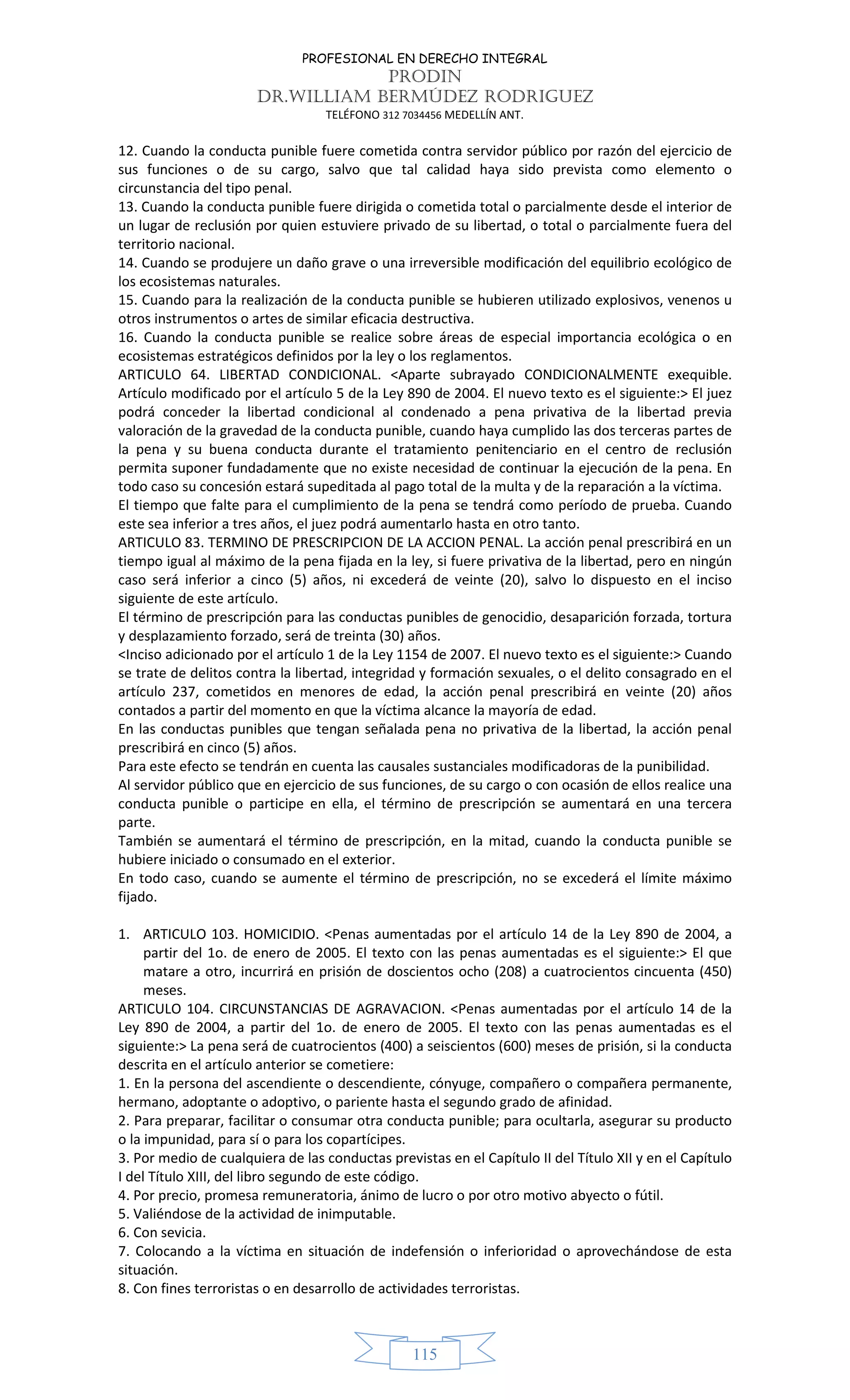 PROFESIONAL EN DERECHO INTEGRAL
PRODIN
DR.WILLIAM BERMÚDEZ RODRIGUEZ
TELÉFONO 312 7034456 MEDELLÍN ANT.
115
12. Cuando la conducta punible fuere cometida contra servidor público por razón del ejercicio de
sus funciones o de su cargo, salvo que tal calidad haya sido prevista como elemento o
circunstancia del tipo penal.
13. Cuando la conducta punible fuere dirigida o cometida total o parcialmente desde el interior de
un lugar de reclusión por quien estuviere privado de su libertad, o total o parcialmente fuera del
territorio nacional.
14. Cuando se produjere un daño grave o una irreversible modificación del equilibrio ecológico de
los ecosistemas naturales.
15. Cuando para la realización de la conducta punible se hubieren utilizado explosivos, venenos u
otros instrumentos o artes de similar eficacia destructiva.
16. Cuando la conducta punible se realice sobre áreas de especial importancia ecológica o en
ecosistemas estratégicos definidos por la ley o los reglamentos.
ARTICULO 64. LIBERTAD CONDICIONAL. <Aparte subrayado CONDICIONALMENTE exequible.
Artículo modificado por el artículo 5 de la Ley 890 de 2004. El nuevo texto es el siguiente:> El juez
podrá conceder la libertad condicional al condenado a pena privativa de la libertad previa
valoración de la gravedad de la conducta punible, cuando haya cumplido las dos terceras partes de
la pena y su buena conducta durante el tratamiento penitenciario en el centro de reclusión
permita suponer fundadamente que no existe necesidad de continuar la ejecución de la pena. En
todo caso su concesión estará supeditada al pago total de la multa y de la reparación a la víctima.
El tiempo que falte para el cumplimiento de la pena se tendrá como período de prueba. Cuando
este sea inferior a tres años, el juez podrá aumentarlo hasta en otro tanto.
ARTICULO 83. TERMINO DE PRESCRIPCION DE LA ACCION PENAL. La acción penal prescribirá en un
tiempo igual al máximo de la pena fijada en la ley, si fuere privativa de la libertad, pero en ningún
caso será inferior a cinco (5) años, ni excederá de veinte (20), salvo lo dispuesto en el inciso
siguiente de este artículo.
El término de prescripción para las conductas punibles de genocidio, desaparición forzada, tortura
y desplazamiento forzado, será de treinta (30) años.
<Inciso adicionado por el artículo 1 de la Ley 1154 de 2007. El nuevo texto es el siguiente:> Cuando
se trate de delitos contra la libertad, integridad y formación sexuales, o el delito consagrado en el
artículo 237, cometidos en menores de edad, la acción penal prescribirá en veinte (20) años
contados a partir del momento en que la víctima alcance la mayoría de edad.
En las conductas punibles que tengan señalada pena no privativa de la libertad, la acción penal
prescribirá en cinco (5) años.
Para este efecto se tendrán en cuenta las causales sustanciales modificadoras de la punibilidad.
Al servidor público que en ejercicio de sus funciones, de su cargo o con ocasión de ellos realice una
conducta punible o participe en ella, el término de prescripción se aumentará en una tercera
parte.
También se aumentará el término de prescripción, en la mitad, cuando la conducta punible se
hubiere iniciado o consumado en el exterior.
En todo caso, cuando se aumente el término de prescripción, no se excederá el límite máximo
fijado.
1. ARTICULO 103. HOMICIDIO. <Penas aumentadas por el artículo 14 de la Ley 890 de 2004, a
partir del 1o. de enero de 2005. El texto con las penas aumentadas es el siguiente:> El que
matare a otro, incurrirá en prisión de doscientos ocho (208) a cuatrocientos cincuenta (450)
meses.
ARTICULO 104. CIRCUNSTANCIAS DE AGRAVACION. <Penas aumentadas por el artículo 14 de la
Ley 890 de 2004, a partir del 1o. de enero de 2005. El texto con las penas aumentadas es el
siguiente:> La pena será de cuatrocientos (400) a seiscientos (600) meses de prisión, si la conducta
descrita en el artículo anterior se cometiere:
1. En la persona del ascendiente o descendiente, cónyuge, compañero o compañera permanente,
hermano, adoptante o adoptivo, o pariente hasta el segundo grado de afinidad.
2. Para preparar, facilitar o consumar otra conducta punible; para ocultarla, asegurar su producto
o la impunidad, para sí o para los copartícipes.
3. Por medio de cualquiera de las conductas previstas en el Capítulo II del Título XII y en el Capítulo
I del Título XIII, del libro segundo de este código.
4. Por precio, promesa remuneratoria, ánimo de lucro o por otro motivo abyecto o fútil.
5. Valiéndose de la actividad de inimputable.
6. Con sevicia.
7. Colocando a la víctima en situación de indefensión o inferioridad o aprovechándose de esta
situación.
8. Con fines terroristas o en desarrollo de actividades terroristas.
 