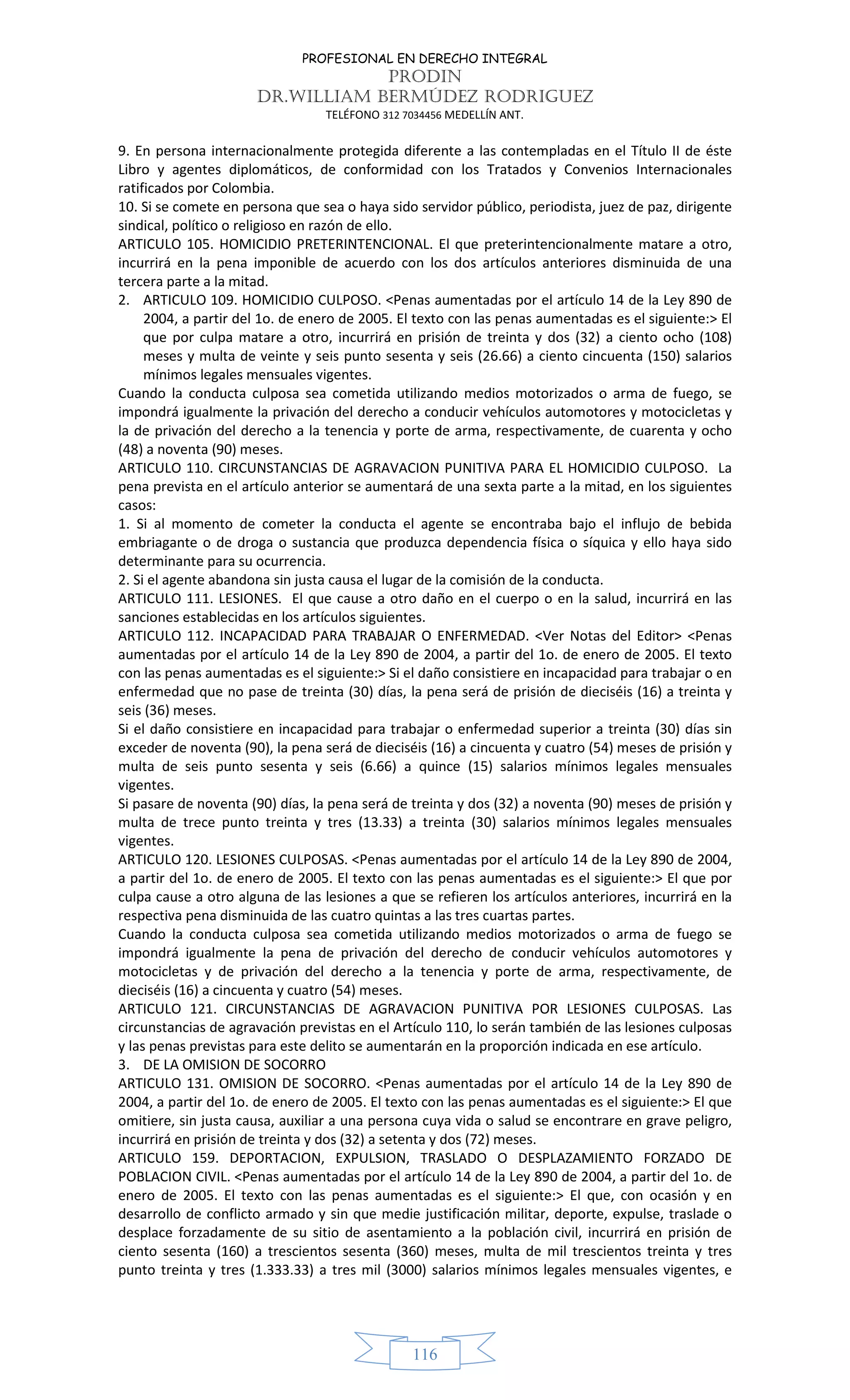 PROFESIONAL EN DERECHO INTEGRAL
PRODIN
DR.WILLIAM BERMÚDEZ RODRIGUEZ
TELÉFONO 312 7034456 MEDELLÍN ANT.
116
9. En persona internacionalmente protegida diferente a las contempladas en el Título II de éste
Libro y agentes diplomáticos, de conformidad con los Tratados y Convenios Internacionales
ratificados por Colombia.
10. Si se comete en persona que sea o haya sido servidor público, periodista, juez de paz, dirigente
sindical, político o religioso en razón de ello.
ARTICULO 105. HOMICIDIO PRETERINTENCIONAL. El que preterintencionalmente matare a otro,
incurrirá en la pena imponible de acuerdo con los dos artículos anteriores disminuida de una
tercera parte a la mitad.
2. ARTICULO 109. HOMICIDIO CULPOSO. <Penas aumentadas por el artículo 14 de la Ley 890 de
2004, a partir del 1o. de enero de 2005. El texto con las penas aumentadas es el siguiente:> El
que por culpa matare a otro, incurrirá en prisión de treinta y dos (32) a ciento ocho (108)
meses y multa de veinte y seis punto sesenta y seis (26.66) a ciento cincuenta (150) salarios
mínimos legales mensuales vigentes.
Cuando la conducta culposa sea cometida utilizando medios motorizados o arma de fuego, se
impondrá igualmente la privación del derecho a conducir vehículos automotores y motocicletas y
la de privación del derecho a la tenencia y porte de arma, respectivamente, de cuarenta y ocho
(48) a noventa (90) meses.
ARTICULO 110. CIRCUNSTANCIAS DE AGRAVACION PUNITIVA PARA EL HOMICIDIO CULPOSO. La
pena prevista en el artículo anterior se aumentará de una sexta parte a la mitad, en los siguientes
casos:
1. Si al momento de cometer la conducta el agente se encontraba bajo el influjo de bebida
embriagante o de droga o sustancia que produzca dependencia física o síquica y ello haya sido
determinante para su ocurrencia.
2. Si el agente abandona sin justa causa el lugar de la comisión de la conducta.
ARTICULO 111. LESIONES. El que cause a otro daño en el cuerpo o en la salud, incurrirá en las
sanciones establecidas en los artículos siguientes.
ARTICULO 112. INCAPACIDAD PARA TRABAJAR O ENFERMEDAD. <Ver Notas del Editor> <Penas
aumentadas por el artículo 14 de la Ley 890 de 2004, a partir del 1o. de enero de 2005. El texto
con las penas aumentadas es el siguiente:> Si el daño consistiere en incapacidad para trabajar o en
enfermedad que no pase de treinta (30) días, la pena será de prisión de dieciséis (16) a treinta y
seis (36) meses.
Si el daño consistiere en incapacidad para trabajar o enfermedad superior a treinta (30) días sin
exceder de noventa (90), la pena será de dieciséis (16) a cincuenta y cuatro (54) meses de prisión y
multa de seis punto sesenta y seis (6.66) a quince (15) salarios mínimos legales mensuales
vigentes.
Si pasare de noventa (90) días, la pena será de treinta y dos (32) a noventa (90) meses de prisión y
multa de trece punto treinta y tres (13.33) a treinta (30) salarios mínimos legales mensuales
vigentes.
ARTICULO 120. LESIONES CULPOSAS. <Penas aumentadas por el artículo 14 de la Ley 890 de 2004,
a partir del 1o. de enero de 2005. El texto con las penas aumentadas es el siguiente:> El que por
culpa cause a otro alguna de las lesiones a que se refieren los artículos anteriores, incurrirá en la
respectiva pena disminuida de las cuatro quintas a las tres cuartas partes.
Cuando la conducta culposa sea cometida utilizando medios motorizados o arma de fuego se
impondrá igualmente la pena de privación del derecho de conducir vehículos automotores y
motocicletas y de privación del derecho a la tenencia y porte de arma, respectivamente, de
dieciséis (16) a cincuenta y cuatro (54) meses.
ARTICULO 121. CIRCUNSTANCIAS DE AGRAVACION PUNITIVA POR LESIONES CULPOSAS. Las
circunstancias de agravación previstas en el Artículo 110, lo serán también de las lesiones culposas
y las penas previstas para este delito se aumentarán en la proporción indicada en ese artículo.
3. DE LA OMISION DE SOCORRO
ARTICULO 131. OMISION DE SOCORRO. <Penas aumentadas por el artículo 14 de la Ley 890 de
2004, a partir del 1o. de enero de 2005. El texto con las penas aumentadas es el siguiente:> El que
omitiere, sin justa causa, auxiliar a una persona cuya vida o salud se encontrare en grave peligro,
incurrirá en prisión de treinta y dos (32) a setenta y dos (72) meses.
ARTICULO 159. DEPORTACION, EXPULSION, TRASLADO O DESPLAZAMIENTO FORZADO DE
POBLACION CIVIL. <Penas aumentadas por el artículo 14 de la Ley 890 de 2004, a partir del 1o. de
enero de 2005. El texto con las penas aumentadas es el siguiente:> El que, con ocasión y en
desarrollo de conflicto armado y sin que medie justificación militar, deporte, expulse, traslade o
desplace forzadamente de su sitio de asentamiento a la población civil, incurrirá en prisión de
ciento sesenta (160) a trescientos sesenta (360) meses, multa de mil trescientos treinta y tres
punto treinta y tres (1.333.33) a tres mil (3000) salarios mínimos legales mensuales vigentes, e
 