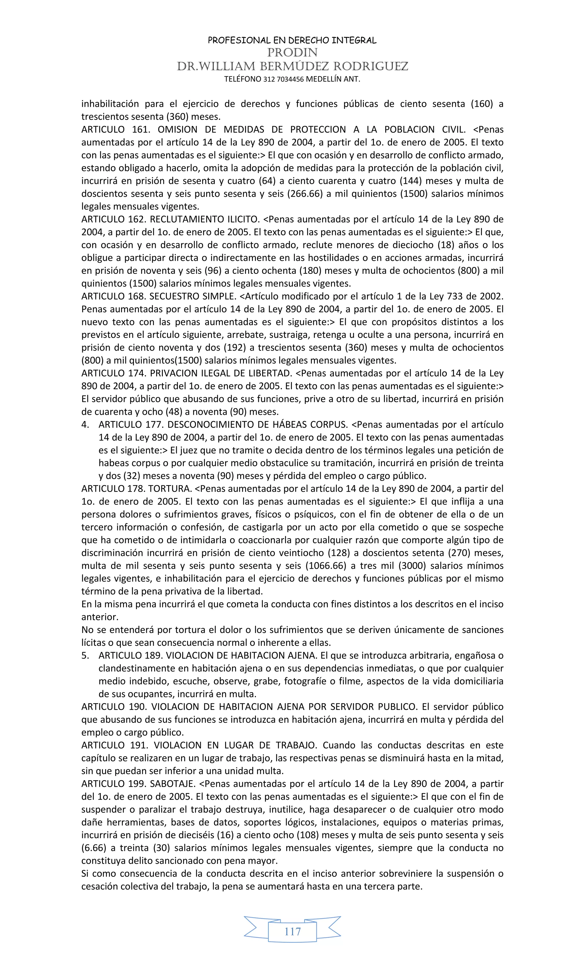 PROFESIONAL EN DERECHO INTEGRAL
PRODIN
DR.WILLIAM BERMÚDEZ RODRIGUEZ
TELÉFONO 312 7034456 MEDELLÍN ANT.
117
inhabilitación para el ejercicio de derechos y funciones públicas de ciento sesenta (160) a
trescientos sesenta (360) meses.
ARTICULO 161. OMISION DE MEDIDAS DE PROTECCION A LA POBLACION CIVIL. <Penas
aumentadas por el artículo 14 de la Ley 890 de 2004, a partir del 1o. de enero de 2005. El texto
con las penas aumentadas es el siguiente:> El que con ocasión y en desarrollo de conflicto armado,
estando obligado a hacerlo, omita la adopción de medidas para la protección de la población civil,
incurrirá en prisión de sesenta y cuatro (64) a ciento cuarenta y cuatro (144) meses y multa de
doscientos sesenta y seis punto sesenta y seis (266.66) a mil quinientos (1500) salarios mínimos
legales mensuales vigentes.
ARTICULO 162. RECLUTAMIENTO ILICITO. <Penas aumentadas por el artículo 14 de la Ley 890 de
2004, a partir del 1o. de enero de 2005. El texto con las penas aumentadas es el siguiente:> El que,
con ocasión y en desarrollo de conflicto armado, reclute menores de dieciocho (18) años o los
obligue a participar directa o indirectamente en las hostilidades o en acciones armadas, incurrirá
en prisión de noventa y seis (96) a ciento ochenta (180) meses y multa de ochocientos (800) a mil
quinientos (1500) salarios mínimos legales mensuales vigentes.
ARTICULO 168. SECUESTRO SIMPLE. <Artículo modificado por el artículo 1 de la Ley 733 de 2002.
Penas aumentadas por el artículo 14 de la Ley 890 de 2004, a partir del 1o. de enero de 2005. El
nuevo texto con las penas aumentadas es el siguiente:> El que con propósitos distintos a los
previstos en el artículo siguiente, arrebate, sustraiga, retenga u oculte a una persona, incurrirá en
prisión de ciento noventa y dos (192) a trescientos sesenta (360) meses y multa de ochocientos
(800) a mil quinientos(1500) salarios mínimos legales mensuales vigentes.
ARTICULO 174. PRIVACION ILEGAL DE LIBERTAD. <Penas aumentadas por el artículo 14 de la Ley
890 de 2004, a partir del 1o. de enero de 2005. El texto con las penas aumentadas es el siguiente:>
El servidor público que abusando de sus funciones, prive a otro de su libertad, incurrirá en prisión
de cuarenta y ocho (48) a noventa (90) meses.
4. ARTICULO 177. DESCONOCIMIENTO DE HÁBEAS CORPUS. <Penas aumentadas por el artículo
14 de la Ley 890 de 2004, a partir del 1o. de enero de 2005. El texto con las penas aumentadas
es el siguiente:> El juez que no tramite o decida dentro de los términos legales una petición de
habeas corpus o por cualquier medio obstaculice su tramitación, incurrirá en prisión de treinta
y dos (32) meses a noventa (90) meses y pérdida del empleo o cargo público.
ARTICULO 178. TORTURA. <Penas aumentadas por el artículo 14 de la Ley 890 de 2004, a partir del
1o. de enero de 2005. El texto con las penas aumentadas es el siguiente:> El que inflija a una
persona dolores o sufrimientos graves, físicos o psíquicos, con el fin de obtener de ella o de un
tercero información o confesión, de castigarla por un acto por ella cometido o que se sospeche
que ha cometido o de intimidarla o coaccionarla por cualquier razón que comporte algún tipo de
discriminación incurrirá en prisión de ciento veintiocho (128) a doscientos setenta (270) meses,
multa de mil sesenta y seis punto sesenta y seis (1066.66) a tres mil (3000) salarios mínimos
legales vigentes, e inhabilitación para el ejercicio de derechos y funciones públicas por el mismo
término de la pena privativa de la libertad.
En la misma pena incurrirá el que cometa la conducta con fines distintos a los descritos en el inciso
anterior.
No se entenderá por tortura el dolor o los sufrimientos que se deriven únicamente de sanciones
lícitas o que sean consecuencia normal o inherente a ellas.
5. ARTICULO 189. VIOLACION DE HABITACION AJENA. El que se introduzca arbitraria, engañosa o
clandestinamente en habitación ajena o en sus dependencias inmediatas, o que por cualquier
medio indebido, escuche, observe, grabe, fotografíe o filme, aspectos de la vida domiciliaria
de sus ocupantes, incurrirá en multa.
ARTICULO 190. VIOLACION DE HABITACION AJENA POR SERVIDOR PUBLICO. El servidor público
que abusando de sus funciones se introduzca en habitación ajena, incurrirá en multa y pérdida del
empleo o cargo público.
ARTICULO 191. VIOLACION EN LUGAR DE TRABAJO. Cuando las conductas descritas en este
capítulo se realizaren en un lugar de trabajo, las respectivas penas se disminuirá hasta en la mitad,
sin que puedan ser inferior a una unidad multa.
ARTICULO 199. SABOTAJE. <Penas aumentadas por el artículo 14 de la Ley 890 de 2004, a partir
del 1o. de enero de 2005. El texto con las penas aumentadas es el siguiente:> El que con el fin de
suspender o paralizar el trabajo destruya, inutilice, haga desaparecer o de cualquier otro modo
dañe herramientas, bases de datos, soportes lógicos, instalaciones, equipos o materias primas,
incurrirá en prisión de dieciséis (16) a ciento ocho (108) meses y multa de seis punto sesenta y seis
(6.66) a treinta (30) salarios mínimos legales mensuales vigentes, siempre que la conducta no
constituya delito sancionado con pena mayor.
Si como consecuencia de la conducta descrita en el inciso anterior sobreviniere la suspensión o
cesación colectiva del trabajo, la pena se aumentará hasta en una tercera parte.
 