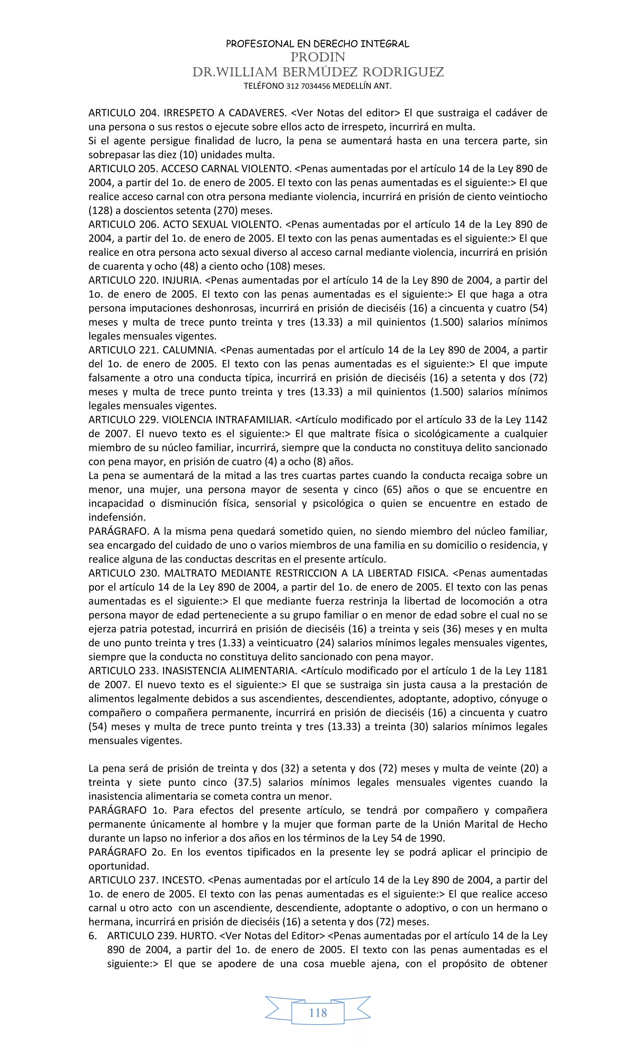 PROFESIONAL EN DERECHO INTEGRAL
PRODIN
DR.WILLIAM BERMÚDEZ RODRIGUEZ
TELÉFONO 312 7034456 MEDELLÍN ANT.
118
ARTICULO 204. IRRESPETO A CADAVERES. <Ver Notas del editor> El que sustraiga el cadáver de
una persona o sus restos o ejecute sobre ellos acto de irrespeto, incurrirá en multa.
Si el agente persigue finalidad de lucro, la pena se aumentará hasta en una tercera parte, sin
sobrepasar las diez (10) unidades multa.
ARTICULO 205. ACCESO CARNAL VIOLENTO. <Penas aumentadas por el artículo 14 de la Ley 890 de
2004, a partir del 1o. de enero de 2005. El texto con las penas aumentadas es el siguiente:> El que
realice acceso carnal con otra persona mediante violencia, incurrirá en prisión de ciento veintiocho
(128) a doscientos setenta (270) meses.
ARTICULO 206. ACTO SEXUAL VIOLENTO. <Penas aumentadas por el artículo 14 de la Ley 890 de
2004, a partir del 1o. de enero de 2005. El texto con las penas aumentadas es el siguiente:> El que
realice en otra persona acto sexual diverso al acceso carnal mediante violencia, incurrirá en prisión
de cuarenta y ocho (48) a ciento ocho (108) meses.
ARTICULO 220. INJURIA. <Penas aumentadas por el artículo 14 de la Ley 890 de 2004, a partir del
1o. de enero de 2005. El texto con las penas aumentadas es el siguiente:> El que haga a otra
persona imputaciones deshonrosas, incurrirá en prisión de dieciséis (16) a cincuenta y cuatro (54)
meses y multa de trece punto treinta y tres (13.33) a mil quinientos (1.500) salarios mínimos
legales mensuales vigentes.
ARTICULO 221. CALUMNIA. <Penas aumentadas por el artículo 14 de la Ley 890 de 2004, a partir
del 1o. de enero de 2005. El texto con las penas aumentadas es el siguiente:> El que impute
falsamente a otro una conducta típica, incurrirá en prisión de dieciséis (16) a setenta y dos (72)
meses y multa de trece punto treinta y tres (13.33) a mil quinientos (1.500) salarios mínimos
legales mensuales vigentes.
ARTICULO 229. VIOLENCIA INTRAFAMILIAR. <Artículo modificado por el artículo 33 de la Ley 1142
de 2007. El nuevo texto es el siguiente:> El que maltrate física o sicológicamente a cualquier
miembro de su núcleo familiar, incurrirá, siempre que la conducta no constituya delito sancionado
con pena mayor, en prisión de cuatro (4) a ocho (8) años.
La pena se aumentará de la mitad a las tres cuartas partes cuando la conducta recaiga sobre un
menor, una mujer, una persona mayor de sesenta y cinco (65) años o que se encuentre en
incapacidad o disminución física, sensorial y psicológica o quien se encuentre en estado de
indefensión.
PARÁGRAFO. A la misma pena quedará sometido quien, no siendo miembro del núcleo familiar,
sea encargado del cuidado de uno o varios miembros de una familia en su domicilio o residencia, y
realice alguna de las conductas descritas en el presente artículo.
ARTICULO 230. MALTRATO MEDIANTE RESTRICCION A LA LIBERTAD FISICA. <Penas aumentadas
por el artículo 14 de la Ley 890 de 2004, a partir del 1o. de enero de 2005. El texto con las penas
aumentadas es el siguiente:> El que mediante fuerza restrinja la libertad de locomoción a otra
persona mayor de edad perteneciente a su grupo familiar o en menor de edad sobre el cual no se
ejerza patria potestad, incurrirá en prisión de dieciséis (16) a treinta y seis (36) meses y en multa
de uno punto treinta y tres (1.33) a veinticuatro (24) salarios mínimos legales mensuales vigentes,
siempre que la conducta no constituya delito sancionado con pena mayor.
ARTICULO 233. INASISTENCIA ALIMENTARIA. <Artículo modificado por el artículo 1 de la Ley 1181
de 2007. El nuevo texto es el siguiente:> El que se sustraiga sin justa causa a la prestación de
alimentos legalmente debidos a sus ascendientes, descendientes, adoptante, adoptivo, cónyuge o
compañero o compañera permanente, incurrirá en prisión de dieciséis (16) a cincuenta y cuatro
(54) meses y multa de trece punto treinta y tres (13.33) a treinta (30) salarios mínimos legales
mensuales vigentes.
La pena será de prisión de treinta y dos (32) a setenta y dos (72) meses y multa de veinte (20) a
treinta y siete punto cinco (37.5) salarios mínimos legales mensuales vigentes cuando la
inasistencia alimentaria se cometa contra un menor.
PARÁGRAFO 1o. Para efectos del presente artículo, se tendrá por compañero y compañera
permanente únicamente al hombre y la mujer que forman parte de la Unión Marital de Hecho
durante un lapso no inferior a dos años en los términos de la Ley 54 de 1990.
PARÁGRAFO 2o. En los eventos tipificados en la presente ley se podrá aplicar el principio de
oportunidad.
ARTICULO 237. INCESTO. <Penas aumentadas por el artículo 14 de la Ley 890 de 2004, a partir del
1o. de enero de 2005. El texto con las penas aumentadas es el siguiente:> El que realice acceso
carnal u otro acto con un ascendiente, descendiente, adoptante o adoptivo, o con un hermano o
hermana, incurrirá en prisión de dieciséis (16) a setenta y dos (72) meses.
6. ARTICULO 239. HURTO. <Ver Notas del Editor> <Penas aumentadas por el artículo 14 de la Ley
890 de 2004, a partir del 1o. de enero de 2005. El texto con las penas aumentadas es el
siguiente:> El que se apodere de una cosa mueble ajena, con el propósito de obtener
 