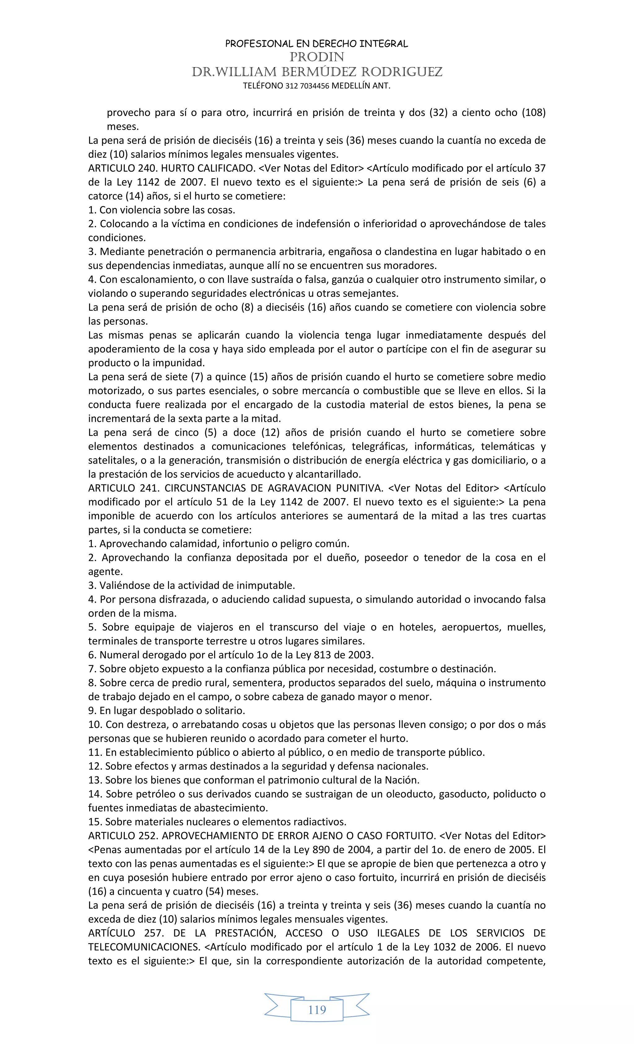 PROFESIONAL EN DERECHO INTEGRAL
PRODIN
DR.WILLIAM BERMÚDEZ RODRIGUEZ
TELÉFONO 312 7034456 MEDELLÍN ANT.
119
provecho para sí o para otro, incurrirá en prisión de treinta y dos (32) a ciento ocho (108)
meses.
La pena será de prisión de dieciséis (16) a treinta y seis (36) meses cuando la cuantía no exceda de
diez (10) salarios mínimos legales mensuales vigentes.
ARTICULO 240. HURTO CALIFICADO. <Ver Notas del Editor> <Artículo modificado por el artículo 37
de la Ley 1142 de 2007. El nuevo texto es el siguiente:> La pena será de prisión de seis (6) a
catorce (14) años, si el hurto se cometiere:
1. Con violencia sobre las cosas.
2. Colocando a la víctima en condiciones de indefensión o inferioridad o aprovechándose de tales
condiciones.
3. Mediante penetración o permanencia arbitraria, engañosa o clandestina en lugar habitado o en
sus dependencias inmediatas, aunque allí no se encuentren sus moradores.
4. Con escalonamiento, o con llave sustraída o falsa, ganzúa o cualquier otro instrumento similar, o
violando o superando seguridades electrónicas u otras semejantes.
La pena será de prisión de ocho (8) a dieciséis (16) años cuando se cometiere con violencia sobre
las personas.
Las mismas penas se aplicarán cuando la violencia tenga lugar inmediatamente después del
apoderamiento de la cosa y haya sido empleada por el autor o partícipe con el fin de asegurar su
producto o la impunidad.
La pena será de siete (7) a quince (15) años de prisión cuando el hurto se cometiere sobre medio
motorizado, o sus partes esenciales, o sobre mercancía o combustible que se lleve en ellos. Si la
conducta fuere realizada por el encargado de la custodia material de estos bienes, la pena se
incrementará de la sexta parte a la mitad.
La pena será de cinco (5) a doce (12) años de prisión cuando el hurto se cometiere sobre
elementos destinados a comunicaciones telefónicas, telegráficas, informáticas, telemáticas y
satelitales, o a la generación, transmisión o distribución de energía eléctrica y gas domiciliario, o a
la prestación de los servicios de acueducto y alcantarillado.
ARTICULO 241. CIRCUNSTANCIAS DE AGRAVACION PUNITIVA. <Ver Notas del Editor> <Artículo
modificado por el artículo 51 de la Ley 1142 de 2007. El nuevo texto es el siguiente:> La pena
imponible de acuerdo con los artículos anteriores se aumentará de la mitad a las tres cuartas
partes, si la conducta se cometiere:
1. Aprovechando calamidad, infortunio o peligro común.
2. Aprovechando la confianza depositada por el dueño, poseedor o tenedor de la cosa en el
agente.
3. Valiéndose de la actividad de inimputable.
4. Por persona disfrazada, o aduciendo calidad supuesta, o simulando autoridad o invocando falsa
orden de la misma.
5. Sobre equipaje de viajeros en el transcurso del viaje o en hoteles, aeropuertos, muelles,
terminales de transporte terrestre u otros lugares similares.
6. Numeral derogado por el artículo 1o de la Ley 813 de 2003.
7. Sobre objeto expuesto a la confianza pública por necesidad, costumbre o destinación.
8. Sobre cerca de predio rural, sementera, productos separados del suelo, máquina o instrumento
de trabajo dejado en el campo, o sobre cabeza de ganado mayor o menor.
9. En lugar despoblado o solitario.
10. Con destreza, o arrebatando cosas u objetos que las personas lleven consigo; o por dos o más
personas que se hubieren reunido o acordado para cometer el hurto.
11. En establecimiento público o abierto al público, o en medio de transporte público.
12. Sobre efectos y armas destinados a la seguridad y defensa nacionales.
13. Sobre los bienes que conforman el patrimonio cultural de la Nación.
14. Sobre petróleo o sus derivados cuando se sustraigan de un oleoducto, gasoducto, poliducto o
fuentes inmediatas de abastecimiento.
15. Sobre materiales nucleares o elementos radiactivos.
ARTICULO 252. APROVECHAMIENTO DE ERROR AJENO O CASO FORTUITO. <Ver Notas del Editor>
<Penas aumentadas por el artículo 14 de la Ley 890 de 2004, a partir del 1o. de enero de 2005. El
texto con las penas aumentadas es el siguiente:> El que se apropie de bien que pertenezca a otro y
en cuya posesión hubiere entrado por error ajeno o caso fortuito, incurrirá en prisión de dieciséis
(16) a cincuenta y cuatro (54) meses.
La pena será de prisión de dieciséis (16) a treinta y treinta y seis (36) meses cuando la cuantía no
exceda de diez (10) salarios mínimos legales mensuales vigentes.
ARTÍCULO 257. DE LA PRESTACIÓN, ACCESO O USO ILEGALES DE LOS SERVICIOS DE
TELECOMUNICACIONES. <Artículo modificado por el artículo 1 de la Ley 1032 de 2006. El nuevo
texto es el siguiente:> El que, sin la correspondiente autorización de la autoridad competente,
 