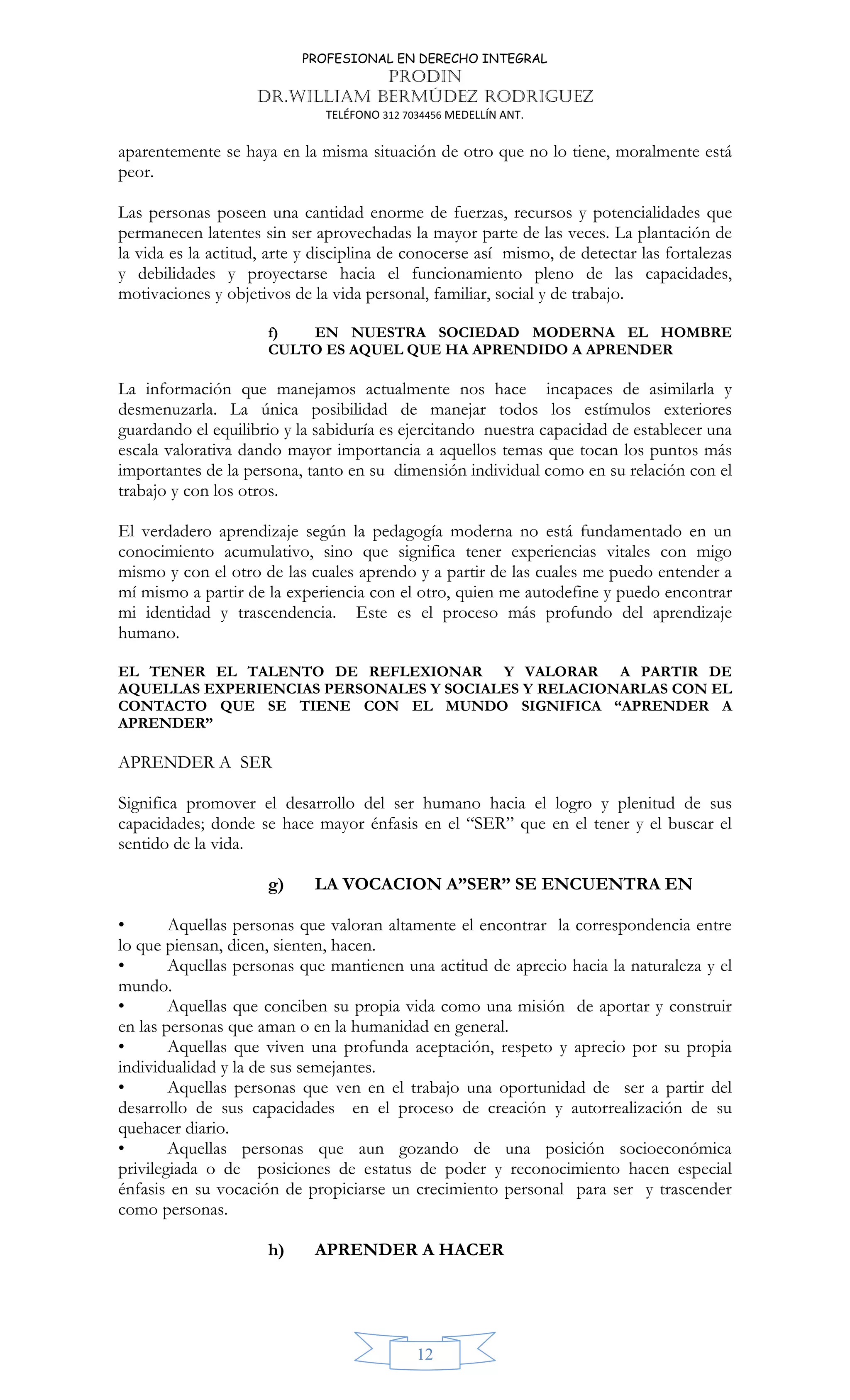 PROFESIONAL EN DERECHO INTEGRAL
PRODIN
DR.WILLIAM BERMÚDEZ RODRIGUEZ
TELÉFONO 312 7034456 MEDELLÍN ANT.
12
aparentemente se haya en la misma situación de otro que no lo tiene, moralmente está
peor.
Las personas poseen una cantidad enorme de fuerzas, recursos y potencialidades que
permanecen latentes sin ser aprovechadas la mayor parte de las veces. La plantación de
la vida es la actitud, arte y disciplina de conocerse así mismo, de detectar las fortalezas
y debilidades y proyectarse hacia el funcionamiento pleno de las capacidades,
motivaciones y objetivos de la vida personal, familiar, social y de trabajo.
f) EN NUESTRA SOCIEDAD MODERNA EL HOMBRE
CULTO ES AQUEL QUE HA APRENDIDO A APRENDER
La información que manejamos actualmente nos hace incapaces de asimilarla y
desmenuzarla. La única posibilidad de manejar todos los estímulos exteriores
guardando el equilibrio y la sabiduría es ejercitando nuestra capacidad de establecer una
escala valorativa dando mayor importancia a aquellos temas que tocan los puntos más
importantes de la persona, tanto en su dimensión individual como en su relación con el
trabajo y con los otros.
El verdadero aprendizaje según la pedagogía moderna no está fundamentado en un
conocimiento acumulativo, sino que significa tener experiencias vitales con migo
mismo y con el otro de las cuales aprendo y a partir de las cuales me puedo entender a
mí mismo a partir de la experiencia con el otro, quien me autodefine y puedo encontrar
mi identidad y trascendencia. Este es el proceso más profundo del aprendizaje
humano.
EL TENER EL TALENTO DE REFLEXIONAR Y VALORAR A PARTIR DE
AQUELLAS EXPERIENCIAS PERSONALES Y SOCIALES Y RELACIONARLAS CON EL
CONTACTO QUE SE TIENE CON EL MUNDO SIGNIFICA “APRENDER A
APRENDER”
APRENDER A SER
Significa promover el desarrollo del ser humano hacia el logro y plenitud de sus
capacidades; donde se hace mayor énfasis en el “SER” que en el tener y el buscar el
sentido de la vida.
g) LA VOCACION A”SER” SE ENCUENTRA EN
• Aquellas personas que valoran altamente el encontrar la correspondencia entre
lo que piensan, dicen, sienten, hacen.
• Aquellas personas que mantienen una actitud de aprecio hacia la naturaleza y el
mundo.
• Aquellas que conciben su propia vida como una misión de aportar y construir
en las personas que aman o en la humanidad en general.
• Aquellas que viven una profunda aceptación, respeto y aprecio por su propia
individualidad y la de sus semejantes.
• Aquellas personas que ven en el trabajo una oportunidad de ser a partir del
desarrollo de sus capacidades en el proceso de creación y autorrealización de su
quehacer diario.
• Aquellas personas que aun gozando de una posición socioeconómica
privilegiada o de posiciones de estatus de poder y reconocimiento hacen especial
énfasis en su vocación de propiciarse un crecimiento personal para ser y trascender
como personas.
h) APRENDER A HACER
 