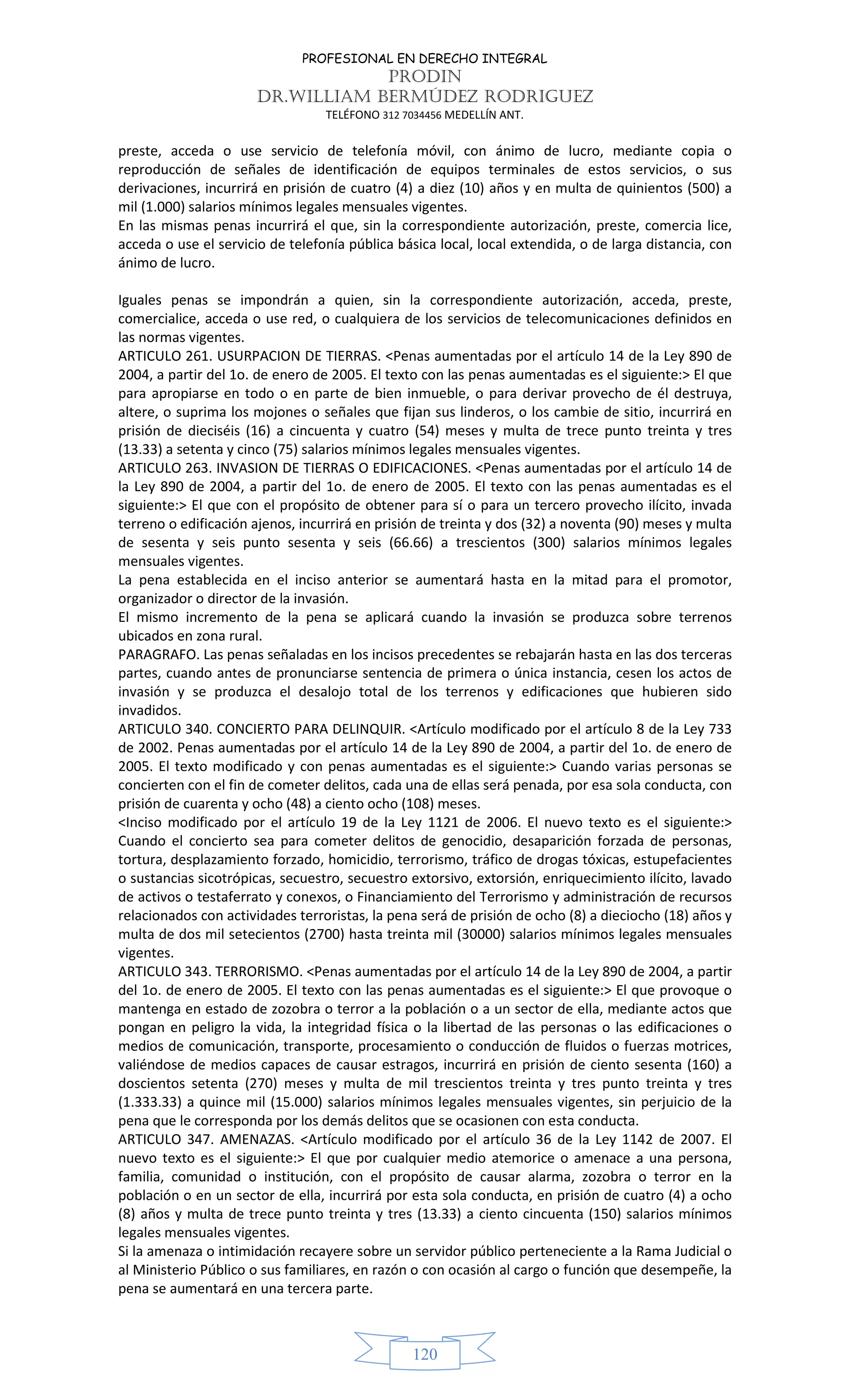 PROFESIONAL EN DERECHO INTEGRAL
PRODIN
DR.WILLIAM BERMÚDEZ RODRIGUEZ
TELÉFONO 312 7034456 MEDELLÍN ANT.
120
preste, acceda o use servicio de telefonía móvil, con ánimo de lucro, mediante copia o
reproducción de señales de identificación de equipos terminales de estos servicios, o sus
derivaciones, incurrirá en prisión de cuatro (4) a diez (10) años y en multa de quinientos (500) a
mil (1.000) salarios mínimos legales mensuales vigentes.
En las mismas penas incurrirá el que, sin la correspondiente autorización, preste, comercia lice,
acceda o use el servicio de telefonía pública básica local, local extendida, o de larga distancia, con
ánimo de lucro.
Iguales penas se impondrán a quien, sin la correspondiente autorización, acceda, preste,
comercialice, acceda o use red, o cualquiera de los servicios de telecomunicaciones definidos en
las normas vigentes.
ARTICULO 261. USURPACION DE TIERRAS. <Penas aumentadas por el artículo 14 de la Ley 890 de
2004, a partir del 1o. de enero de 2005. El texto con las penas aumentadas es el siguiente:> El que
para apropiarse en todo o en parte de bien inmueble, o para derivar provecho de él destruya,
altere, o suprima los mojones o señales que fijan sus linderos, o los cambie de sitio, incurrirá en
prisión de dieciséis (16) a cincuenta y cuatro (54) meses y multa de trece punto treinta y tres
(13.33) a setenta y cinco (75) salarios mínimos legales mensuales vigentes.
ARTICULO 263. INVASION DE TIERRAS O EDIFICACIONES. <Penas aumentadas por el artículo 14 de
la Ley 890 de 2004, a partir del 1o. de enero de 2005. El texto con las penas aumentadas es el
siguiente:> El que con el propósito de obtener para sí o para un tercero provecho ilícito, invada
terreno o edificación ajenos, incurrirá en prisión de treinta y dos (32) a noventa (90) meses y multa
de sesenta y seis punto sesenta y seis (66.66) a trescientos (300) salarios mínimos legales
mensuales vigentes.
La pena establecida en el inciso anterior se aumentará hasta en la mitad para el promotor,
organizador o director de la invasión.
El mismo incremento de la pena se aplicará cuando la invasión se produzca sobre terrenos
ubicados en zona rural.
PARAGRAFO. Las penas señaladas en los incisos precedentes se rebajarán hasta en las dos terceras
partes, cuando antes de pronunciarse sentencia de primera o única instancia, cesen los actos de
invasión y se produzca el desalojo total de los terrenos y edificaciones que hubieren sido
invadidos.
ARTICULO 340. CONCIERTO PARA DELINQUIR. <Artículo modificado por el artículo 8 de la Ley 733
de 2002. Penas aumentadas por el artículo 14 de la Ley 890 de 2004, a partir del 1o. de enero de
2005. El texto modificado y con penas aumentadas es el siguiente:> Cuando varias personas se
concierten con el fin de cometer delitos, cada una de ellas será penada, por esa sola conducta, con
prisión de cuarenta y ocho (48) a ciento ocho (108) meses.
<Inciso modificado por el artículo 19 de la Ley 1121 de 2006. El nuevo texto es el siguiente:>
Cuando el concierto sea para cometer delitos de genocidio, desaparición forzada de personas,
tortura, desplazamiento forzado, homicidio, terrorismo, tráfico de drogas tóxicas, estupefacientes
o sustancias sicotrópicas, secuestro, secuestro extorsivo, extorsión, enriquecimiento ilícito, lavado
de activos o testaferrato y conexos, o Financiamiento del Terrorismo y administración de recursos
relacionados con actividades terroristas, la pena será de prisión de ocho (8) a dieciocho (18) años y
multa de dos mil setecientos (2700) hasta treinta mil (30000) salarios mínimos legales mensuales
vigentes.
ARTICULO 343. TERRORISMO. <Penas aumentadas por el artículo 14 de la Ley 890 de 2004, a partir
del 1o. de enero de 2005. El texto con las penas aumentadas es el siguiente:> El que provoque o
mantenga en estado de zozobra o terror a la población o a un sector de ella, mediante actos que
pongan en peligro la vida, la integridad física o la libertad de las personas o las edificaciones o
medios de comunicación, transporte, procesamiento o conducción de fluidos o fuerzas motrices,
valiéndose de medios capaces de causar estragos, incurrirá en prisión de ciento sesenta (160) a
doscientos setenta (270) meses y multa de mil trescientos treinta y tres punto treinta y tres
(1.333.33) a quince mil (15.000) salarios mínimos legales mensuales vigentes, sin perjuicio de la
pena que le corresponda por los demás delitos que se ocasionen con esta conducta.
ARTICULO 347. AMENAZAS. <Artículo modificado por el artículo 36 de la Ley 1142 de 2007. El
nuevo texto es el siguiente:> El que por cualquier medio atemorice o amenace a una persona,
familia, comunidad o institución, con el propósito de causar alarma, zozobra o terror en la
población o en un sector de ella, incurrirá por esta sola conducta, en prisión de cuatro (4) a ocho
(8) años y multa de trece punto treinta y tres (13.33) a ciento cincuenta (150) salarios mínimos
legales mensuales vigentes.
Si la amenaza o intimidación recayere sobre un servidor público perteneciente a la Rama Judicial o
al Ministerio Público o sus familiares, en razón o con ocasión al cargo o función que desempeñe, la
pena se aumentará en una tercera parte.
 