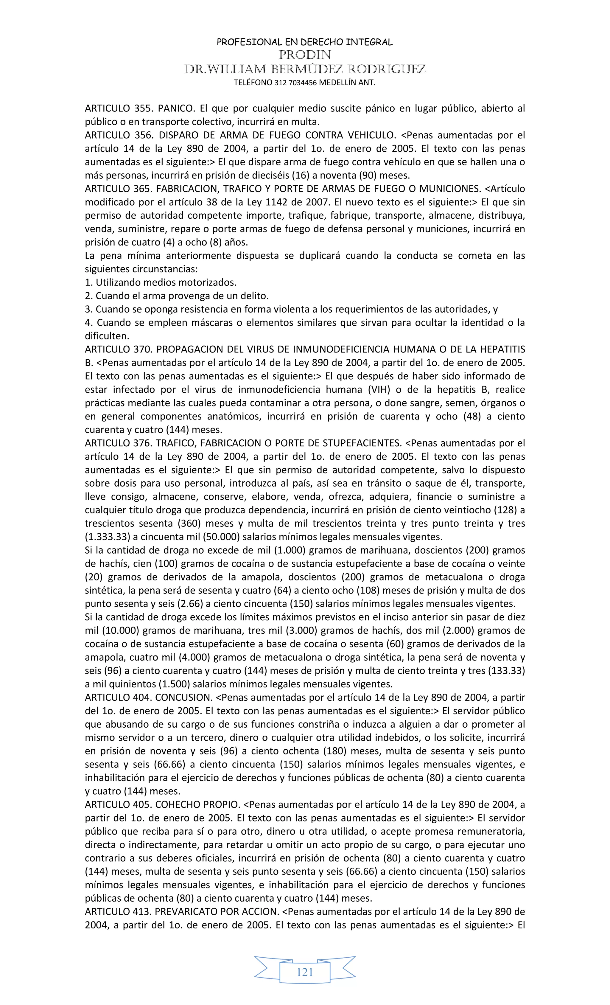 PROFESIONAL EN DERECHO INTEGRAL
PRODIN
DR.WILLIAM BERMÚDEZ RODRIGUEZ
TELÉFONO 312 7034456 MEDELLÍN ANT.
121
ARTICULO 355. PANICO. El que por cualquier medio suscite pánico en lugar público, abierto al
público o en transporte colectivo, incurrirá en multa.
ARTICULO 356. DISPARO DE ARMA DE FUEGO CONTRA VEHICULO. <Penas aumentadas por el
artículo 14 de la Ley 890 de 2004, a partir del 1o. de enero de 2005. El texto con las penas
aumentadas es el siguiente:> El que dispare arma de fuego contra vehículo en que se hallen una o
más personas, incurrirá en prisión de dieciséis (16) a noventa (90) meses.
ARTICULO 365. FABRICACION, TRAFICO Y PORTE DE ARMAS DE FUEGO O MUNICIONES. <Artículo
modificado por el artículo 38 de la Ley 1142 de 2007. El nuevo texto es el siguiente:> El que sin
permiso de autoridad competente importe, trafique, fabrique, transporte, almacene, distribuya,
venda, suministre, repare o porte armas de fuego de defensa personal y municiones, incurrirá en
prisión de cuatro (4) a ocho (8) años.
La pena mínima anteriormente dispuesta se duplicará cuando la conducta se cometa en las
siguientes circunstancias:
1. Utilizando medios motorizados.
2. Cuando el arma provenga de un delito.
3. Cuando se oponga resistencia en forma violenta a los requerimientos de las autoridades, y
4. Cuando se empleen máscaras o elementos similares que sirvan para ocultar la identidad o la
dificulten.
ARTICULO 370. PROPAGACION DEL VIRUS DE INMUNODEFICIENCIA HUMANA O DE LA HEPATITIS
B. <Penas aumentadas por el artículo 14 de la Ley 890 de 2004, a partir del 1o. de enero de 2005.
El texto con las penas aumentadas es el siguiente:> El que después de haber sido informado de
estar infectado por el virus de inmunodeficiencia humana (VIH) o de la hepatitis B, realice
prácticas mediante las cuales pueda contaminar a otra persona, o done sangre, semen, órganos o
en general componentes anatómicos, incurrirá en prisión de cuarenta y ocho (48) a ciento
cuarenta y cuatro (144) meses.
ARTICULO 376. TRAFICO, FABRICACION O PORTE DE STUPEFACIENTES. <Penas aumentadas por el
artículo 14 de la Ley 890 de 2004, a partir del 1o. de enero de 2005. El texto con las penas
aumentadas es el siguiente:> El que sin permiso de autoridad competente, salvo lo dispuesto
sobre dosis para uso personal, introduzca al país, así sea en tránsito o saque de él, transporte,
lleve consigo, almacene, conserve, elabore, venda, ofrezca, adquiera, financie o suministre a
cualquier título droga que produzca dependencia, incurrirá en prisión de ciento veintiocho (128) a
trescientos sesenta (360) meses y multa de mil trescientos treinta y tres punto treinta y tres
(1.333.33) a cincuenta mil (50.000) salarios mínimos legales mensuales vigentes.
Si la cantidad de droga no excede de mil (1.000) gramos de marihuana, doscientos (200) gramos
de hachís, cien (100) gramos de cocaína o de sustancia estupefaciente a base de cocaína o veinte
(20) gramos de derivados de la amapola, doscientos (200) gramos de metacualona o droga
sintética, la pena será de sesenta y cuatro (64) a ciento ocho (108) meses de prisión y multa de dos
punto sesenta y seis (2.66) a ciento cincuenta (150) salarios mínimos legales mensuales vigentes.
Si la cantidad de droga excede los límites máximos previstos en el inciso anterior sin pasar de diez
mil (10.000) gramos de marihuana, tres mil (3.000) gramos de hachís, dos mil (2.000) gramos de
cocaína o de sustancia estupefaciente a base de cocaína o sesenta (60) gramos de derivados de la
amapola, cuatro mil (4.000) gramos de metacualona o droga sintética, la pena será de noventa y
seis (96) a ciento cuarenta y cuatro (144) meses de prisión y multa de ciento treinta y tres (133.33)
a mil quinientos (1.500) salarios mínimos legales mensuales vigentes.
ARTICULO 404. CONCUSION. <Penas aumentadas por el artículo 14 de la Ley 890 de 2004, a partir
del 1o. de enero de 2005. El texto con las penas aumentadas es el siguiente:> El servidor público
que abusando de su cargo o de sus funciones constriña o induzca a alguien a dar o prometer al
mismo servidor o a un tercero, dinero o cualquier otra utilidad indebidos, o los solicite, incurrirá
en prisión de noventa y seis (96) a ciento ochenta (180) meses, multa de sesenta y seis punto
sesenta y seis (66.66) a ciento cincuenta (150) salarios mínimos legales mensuales vigentes, e
inhabilitación para el ejercicio de derechos y funciones públicas de ochenta (80) a ciento cuarenta
y cuatro (144) meses.
ARTICULO 405. COHECHO PROPIO. <Penas aumentadas por el artículo 14 de la Ley 890 de 2004, a
partir del 1o. de enero de 2005. El texto con las penas aumentadas es el siguiente:> El servidor
público que reciba para sí o para otro, dinero u otra utilidad, o acepte promesa remuneratoria,
directa o indirectamente, para retardar u omitir un acto propio de su cargo, o para ejecutar uno
contrario a sus deberes oficiales, incurrirá en prisión de ochenta (80) a ciento cuarenta y cuatro
(144) meses, multa de sesenta y seis punto sesenta y seis (66.66) a ciento cincuenta (150) salarios
mínimos legales mensuales vigentes, e inhabilitación para el ejercicio de derechos y funciones
públicas de ochenta (80) a ciento cuarenta y cuatro (144) meses.
ARTICULO 413. PREVARICATO POR ACCION. <Penas aumentadas por el artículo 14 de la Ley 890 de
2004, a partir del 1o. de enero de 2005. El texto con las penas aumentadas es el siguiente:> El
 