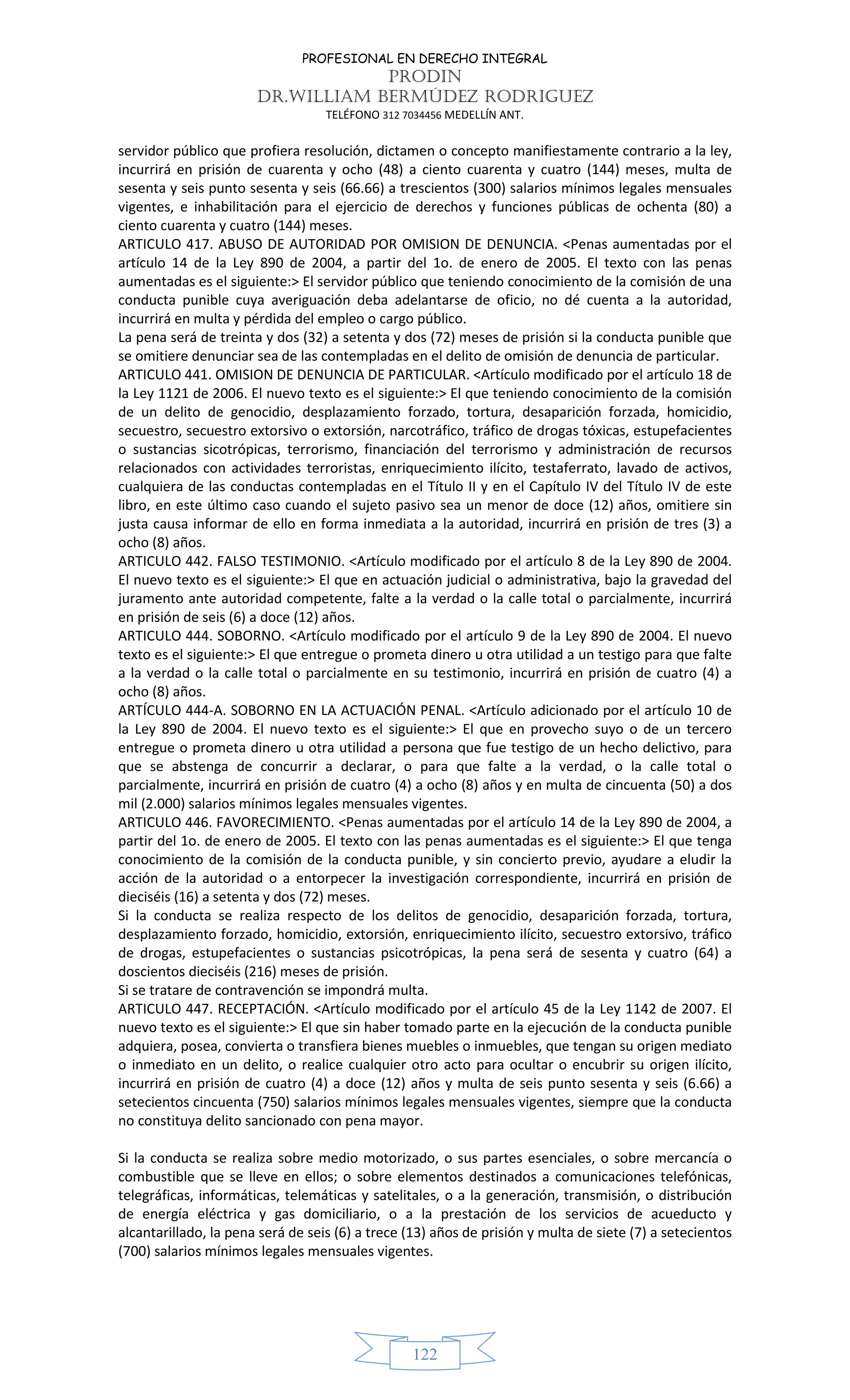 PROFESIONAL EN DERECHO INTEGRAL
PRODIN
DR.WILLIAM BERMÚDEZ RODRIGUEZ
TELÉFONO 312 7034456 MEDELLÍN ANT.
122
servidor público que profiera resolución, dictamen o concepto manifiestamente contrario a la ley,
incurrirá en prisión de cuarenta y ocho (48) a ciento cuarenta y cuatro (144) meses, multa de
sesenta y seis punto sesenta y seis (66.66) a trescientos (300) salarios mínimos legales mensuales
vigentes, e inhabilitación para el ejercicio de derechos y funciones públicas de ochenta (80) a
ciento cuarenta y cuatro (144) meses.
ARTICULO 417. ABUSO DE AUTORIDAD POR OMISION DE DENUNCIA. <Penas aumentadas por el
artículo 14 de la Ley 890 de 2004, a partir del 1o. de enero de 2005. El texto con las penas
aumentadas es el siguiente:> El servidor público que teniendo conocimiento de la comisión de una
conducta punible cuya averiguación deba adelantarse de oficio, no dé cuenta a la autoridad,
incurrirá en multa y pérdida del empleo o cargo público.
La pena será de treinta y dos (32) a setenta y dos (72) meses de prisión si la conducta punible que
se omitiere denunciar sea de las contempladas en el delito de omisión de denuncia de particular.
ARTICULO 441. OMISION DE DENUNCIA DE PARTICULAR. <Artículo modificado por el artículo 18 de
la Ley 1121 de 2006. El nuevo texto es el siguiente:> El que teniendo conocimiento de la comisión
de un delito de genocidio, desplazamiento forzado, tortura, desaparición forzada, homicidio,
secuestro, secuestro extorsivo o extorsión, narcotráfico, tráfico de drogas tóxicas, estupefacientes
o sustancias sicotrópicas, terrorismo, financiación del terrorismo y administración de recursos
relacionados con actividades terroristas, enriquecimiento ilícito, testaferrato, lavado de activos,
cualquiera de las conductas contempladas en el Título II y en el Capítulo IV del Título IV de este
libro, en este último caso cuando el sujeto pasivo sea un menor de doce (12) años, omitiere sin
justa causa informar de ello en forma inmediata a la autoridad, incurrirá en prisión de tres (3) a
ocho (8) años.
ARTICULO 442. FALSO TESTIMONIO. <Artículo modificado por el artículo 8 de la Ley 890 de 2004.
El nuevo texto es el siguiente:> El que en actuación judicial o administrativa, bajo la gravedad del
juramento ante autoridad competente, falte a la verdad o la calle total o parcialmente, incurrirá
en prisión de seis (6) a doce (12) años.
ARTICULO 444. SOBORNO. <Artículo modificado por el artículo 9 de la Ley 890 de 2004. El nuevo
texto es el siguiente:> El que entregue o prometa dinero u otra utilidad a un testigo para que falte
a la verdad o la calle total o parcialmente en su testimonio, incurrirá en prisión de cuatro (4) a
ocho (8) años.
ARTÍCULO 444-A. SOBORNO EN LA ACTUACIÓN PENAL. <Artículo adicionado por el artículo 10 de
la Ley 890 de 2004. El nuevo texto es el siguiente:> El que en provecho suyo o de un tercero
entregue o prometa dinero u otra utilidad a persona que fue testigo de un hecho delictivo, para
que se abstenga de concurrir a declarar, o para que falte a la verdad, o la calle total o
parcialmente, incurrirá en prisión de cuatro (4) a ocho (8) años y en multa de cincuenta (50) a dos
mil (2.000) salarios mínimos legales mensuales vigentes.
ARTICULO 446. FAVORECIMIENTO. <Penas aumentadas por el artículo 14 de la Ley 890 de 2004, a
partir del 1o. de enero de 2005. El texto con las penas aumentadas es el siguiente:> El que tenga
conocimiento de la comisión de la conducta punible, y sin concierto previo, ayudare a eludir la
acción de la autoridad o a entorpecer la investigación correspondiente, incurrirá en prisión de
dieciséis (16) a setenta y dos (72) meses.
Si la conducta se realiza respecto de los delitos de genocidio, desaparición forzada, tortura,
desplazamiento forzado, homicidio, extorsión, enriquecimiento ilícito, secuestro extorsivo, tráfico
de drogas, estupefacientes o sustancias psicotrópicas, la pena será de sesenta y cuatro (64) a
doscientos dieciséis (216) meses de prisión.
Si se tratare de contravención se impondrá multa.
ARTICULO 447. RECEPTACIÓN. <Artículo modificado por el artículo 45 de la Ley 1142 de 2007. El
nuevo texto es el siguiente:> El que sin haber tomado parte en la ejecución de la conducta punible
adquiera, posea, convierta o transfiera bienes muebles o inmuebles, que tengan su origen mediato
o inmediato en un delito, o realice cualquier otro acto para ocultar o encubrir su origen ilícito,
incurrirá en prisión de cuatro (4) a doce (12) años y multa de seis punto sesenta y seis (6.66) a
setecientos cincuenta (750) salarios mínimos legales mensuales vigentes, siempre que la conducta
no constituya delito sancionado con pena mayor.
Si la conducta se realiza sobre medio motorizado, o sus partes esenciales, o sobre mercancía o
combustible que se lleve en ellos; o sobre elementos destinados a comunicaciones telefónicas,
telegráficas, informáticas, telemáticas y satelitales, o a la generación, transmisión, o distribución
de energía eléctrica y gas domiciliario, o a la prestación de los servicios de acueducto y
alcantarillado, la pena será de seis (6) a trece (13) años de prisión y multa de siete (7) a setecientos
(700) salarios mínimos legales mensuales vigentes.
 