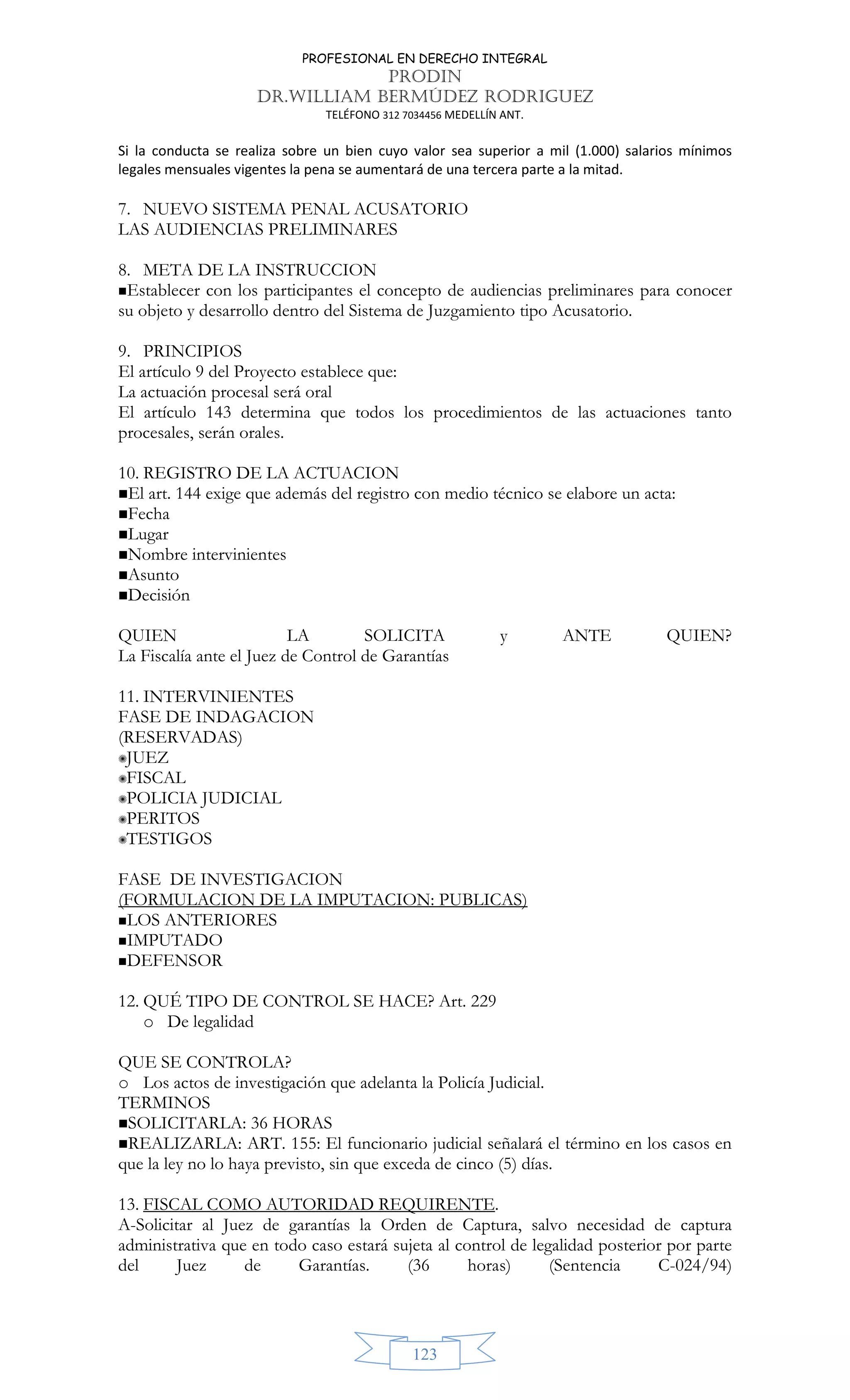 PROFESIONAL EN DERECHO INTEGRAL
PRODIN
DR.WILLIAM BERMÚDEZ RODRIGUEZ
TELÉFONO 312 7034456 MEDELLÍN ANT.
123
Si la conducta se realiza sobre un bien cuyo valor sea superior a mil (1.000) salarios mínimos
legales mensuales vigentes la pena se aumentará de una tercera parte a la mitad.
7. NUEVO SISTEMA PENAL ACUSATORIO
LAS AUDIENCIAS PRELIMINARES
8. META DE LA INSTRUCCION
Establecer con los participantes el concepto de audiencias preliminares para conocer
su objeto y desarrollo dentro del Sistema de Juzgamiento tipo Acusatorio.
9. PRINCIPIOS
El artículo 9 del Proyecto establece que:
La actuación procesal será oral
El artículo 143 determina que todos los procedimientos de las actuaciones tanto
procesales, serán orales.
10. REGISTRO DE LA ACTUACION
El art. 144 exige que además del registro con medio técnico se elabore un acta:
Fecha
Lugar
Nombre intervinientes
Asunto
Decisión
QUIEN LA SOLICITA y ANTE QUIEN?
La Fiscalía ante el Juez de Control de Garantías
11. INTERVINIENTES
FASE DE INDAGACION
(RESERVADAS)
✺JUEZ
✺FISCAL
✺POLICIA JUDICIAL
✺PERITOS
✺TESTIGOS
FASE DE INVESTIGACION
(FORMULACION DE LA IMPUTACION: PUBLICAS)
LOS ANTERIORES
IMPUTADO
DEFENSOR
12. QUÉ TIPO DE CONTROL SE HACE? Art. 229
o De legalidad
QUE SE CONTROLA?
o Los actos de investigación que adelanta la Policía Judicial.
TERMINOS
SOLICITARLA: 36 HORAS
REALIZARLA: ART. 155: El funcionario judicial señalará el término en los casos en
que la ley no lo haya previsto, sin que exceda de cinco (5) días.
13. FISCAL COMO AUTORIDAD REQUIRENTE.
A-Solicitar al Juez de garantías la Orden de Captura, salvo necesidad de captura
administrativa que en todo caso estará sujeta al control de legalidad posterior por parte
del Juez de Garantías. (36 horas) (Sentencia C-024/94)
 