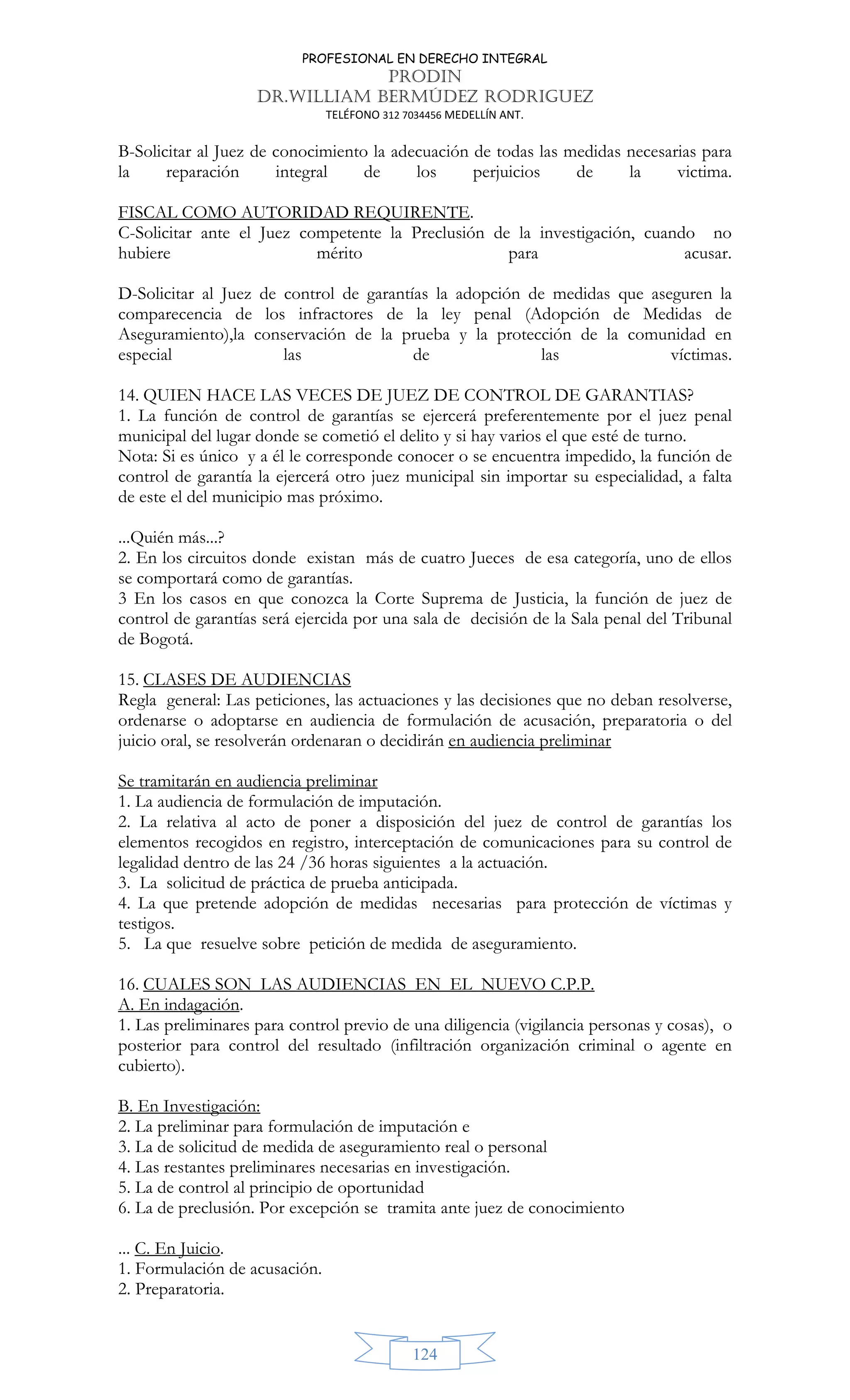 PROFESIONAL EN DERECHO INTEGRAL
PRODIN
DR.WILLIAM BERMÚDEZ RODRIGUEZ
TELÉFONO 312 7034456 MEDELLÍN ANT.
124
B-Solicitar al Juez de conocimiento la adecuación de todas las medidas necesarias para
la reparación integral de los perjuicios de la victima.
FISCAL COMO AUTORIDAD REQUIRENTE.
C-Solicitar ante el Juez competente la Preclusión de la investigación, cuando no
hubiere mérito para acusar.
D-Solicitar al Juez de control de garantías la adopción de medidas que aseguren la
comparecencia de los infractores de la ley penal (Adopción de Medidas de
Aseguramiento),la conservación de la prueba y la protección de la comunidad en
especial las de las víctimas.
14. QUIEN HACE LAS VECES DE JUEZ DE CONTROL DE GARANTIAS?
1. La función de control de garantías se ejercerá preferentemente por el juez penal
municipal del lugar donde se cometió el delito y si hay varios el que esté de turno.
Nota: Si es único y a él le corresponde conocer o se encuentra impedido, la función de
control de garantía la ejercerá otro juez municipal sin importar su especialidad, a falta
de este el del municipio mas próximo.
...Quién más...?
2. En los circuitos donde existan más de cuatro Jueces de esa categoría, uno de ellos
se comportará como de garantías.
3 En los casos en que conozca la Corte Suprema de Justicia, la función de juez de
control de garantías será ejercida por una sala de decisión de la Sala penal del Tribunal
de Bogotá.
15. CLASES DE AUDIENCIAS
Regla general: Las peticiones, las actuaciones y las decisiones que no deban resolverse,
ordenarse o adoptarse en audiencia de formulación de acusación, preparatoria o del
juicio oral, se resolverán ordenaran o decidirán en audiencia preliminar
Se tramitarán en audiencia preliminar
1. La audiencia de formulación de imputación.
2. La relativa al acto de poner a disposición del juez de control de garantías los
elementos recogidos en registro, interceptación de comunicaciones para su control de
legalidad dentro de las 24 /36 horas siguientes a la actuación.
3. La solicitud de práctica de prueba anticipada.
4. La que pretende adopción de medidas necesarias para protección de víctimas y
testigos.
5. La que resuelve sobre petición de medida de aseguramiento.
16. CUALES SON LAS AUDIENCIAS EN EL NUEVO C.P.P.
A. En indagación.
1. Las preliminares para control previo de una diligencia (vigilancia personas y cosas), o
posterior para control del resultado (infiltración organización criminal o agente en
cubierto).
B. En Investigación:
2. La preliminar para formulación de imputación e
3. La de solicitud de medida de aseguramiento real o personal
4. Las restantes preliminares necesarias en investigación.
5. La de control al principio de oportunidad
6. La de preclusión. Por excepción se tramita ante juez de conocimiento
... C. En Juicio.
1. Formulación de acusación.
2. Preparatoria.
 