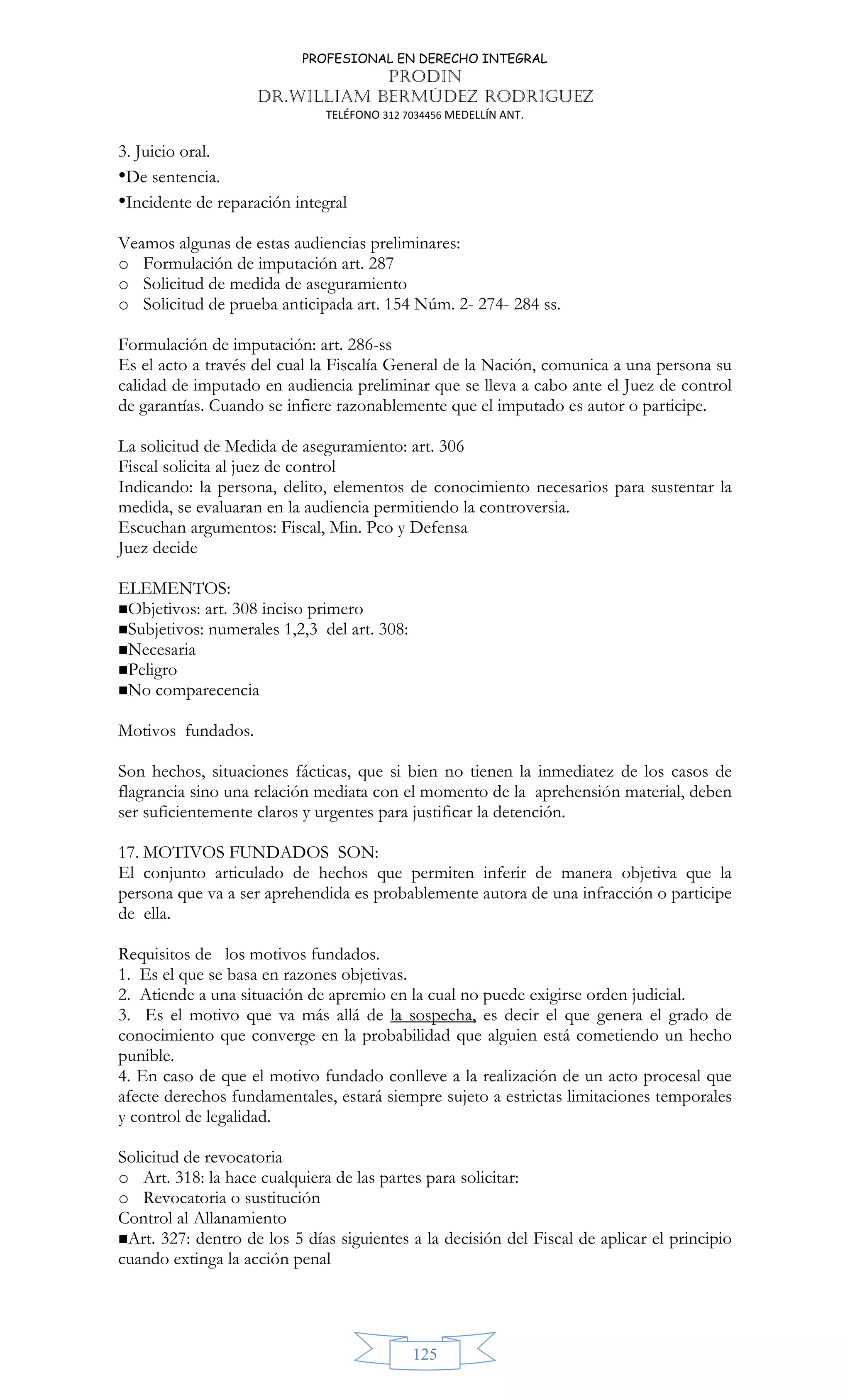 PROFESIONAL EN DERECHO INTEGRAL
PRODIN
DR.WILLIAM BERMÚDEZ RODRIGUEZ
TELÉFONO 312 7034456 MEDELLÍN ANT.
125
3. Juicio oral.
•De sentencia.
•Incidente de reparación integral
Veamos algunas de estas audiencias preliminares:
o Formulación de imputación art. 287
o Solicitud de medida de aseguramiento
o Solicitud de prueba anticipada art. 154 Núm. 2- 274- 284 ss.
Formulación de imputación: art. 286-ss
Es el acto a través del cual la Fiscalía General de la Nación, comunica a una persona su
calidad de imputado en audiencia preliminar que se lleva a cabo ante el Juez de control
de garantías. Cuando se infiere razonablemente que el imputado es autor o participe.
La solicitud de Medida de aseguramiento: art. 306
Fiscal solicita al juez de control
Indicando: la persona, delito, elementos de conocimiento necesarios para sustentar la
medida, se evaluaran en la audiencia permitiendo la controversia.
Escuchan argumentos: Fiscal, Min. Pco y Defensa
Juez decide
ELEMENTOS:
Objetivos: art. 308 inciso primero
Subjetivos: numerales 1,2,3 del art. 308:
Necesaria
Peligro
No comparecencia
Motivos fundados.
Son hechos, situaciones fácticas, que si bien no tienen la inmediatez de los casos de
flagrancia sino una relación mediata con el momento de la aprehensión material, deben
ser suficientemente claros y urgentes para justificar la detención.
17. MOTIVOS FUNDADOS SON:
El conjunto articulado de hechos que permiten inferir de manera objetiva que la
persona que va a ser aprehendida es probablemente autora de una infracción o participe
de ella.
Requisitos de los motivos fundados.
1. Es el que se basa en razones objetivas.
2. Atiende a una situación de apremio en la cual no puede exigirse orden judicial.
3. Es el motivo que va más allá de la sospecha, es decir el que genera el grado de
conocimiento que converge en la probabilidad que alguien está cometiendo un hecho
punible.
4. En caso de que el motivo fundado conlleve a la realización de un acto procesal que
afecte derechos fundamentales, estará siempre sujeto a estrictas limitaciones temporales
y control de legalidad.
Solicitud de revocatoria
o Art. 318: la hace cualquiera de las partes para solicitar:
o Revocatoria o sustitución
Control al Allanamiento
Art. 327: dentro de los 5 días siguientes a la decisión del Fiscal de aplicar el principio
cuando extinga la acción penal
 
