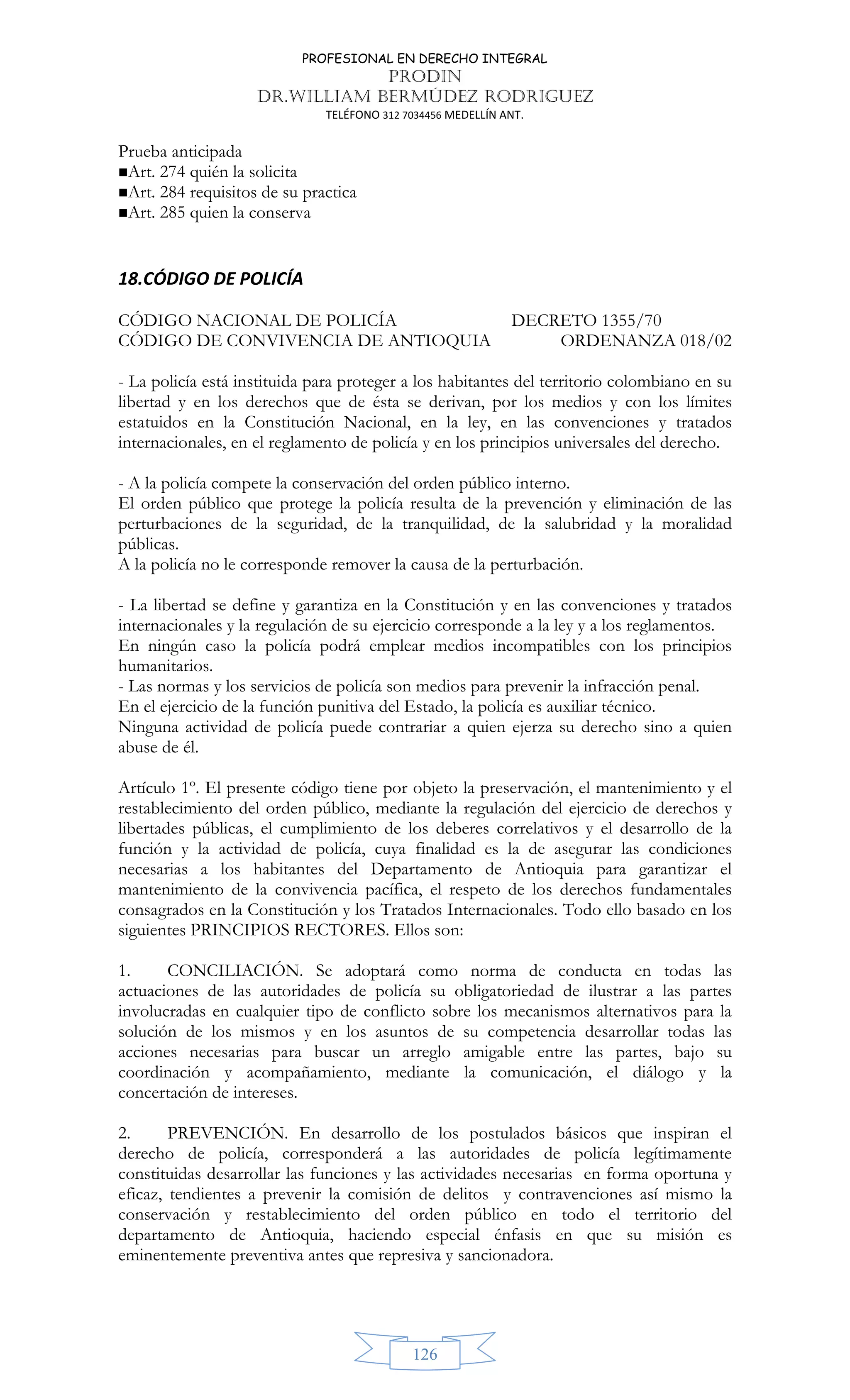 PROFESIONAL EN DERECHO INTEGRAL
PRODIN
DR.WILLIAM BERMÚDEZ RODRIGUEZ
TELÉFONO 312 7034456 MEDELLÍN ANT.
126
Prueba anticipada
Art. 274 quién la solicita
Art. 284 requisitos de su practica
Art. 285 quien la conserva
18.CÓDIGO DE POLICÍA
CÓDIGO NACIONAL DE POLICÍA DECRETO 1355/70
CÓDIGO DE CONVIVENCIA DE ANTIOQUIA ORDENANZA 018/02
- La policía está instituida para proteger a los habitantes del territorio colombiano en su
libertad y en los derechos que de ésta se derivan, por los medios y con los límites
estatuidos en la Constitución Nacional, en la ley, en las convenciones y tratados
internacionales, en el reglamento de policía y en los principios universales del derecho.
- A la policía compete la conservación del orden público interno.
El orden público que protege la policía resulta de la prevención y eliminación de las
perturbaciones de la seguridad, de la tranquilidad, de la salubridad y la moralidad
públicas.
A la policía no le corresponde remover la causa de la perturbación.
- La libertad se define y garantiza en la Constitución y en las convenciones y tratados
internacionales y la regulación de su ejercicio corresponde a la ley y a los reglamentos.
En ningún caso la policía podrá emplear medios incompatibles con los principios
humanitarios.
- Las normas y los servicios de policía son medios para prevenir la infracción penal.
En el ejercicio de la función punitiva del Estado, la policía es auxiliar técnico.
Ninguna actividad de policía puede contrariar a quien ejerza su derecho sino a quien
abuse de él.
Artículo 1º. El presente código tiene por objeto la preservación, el mantenimiento y el
restablecimiento del orden público, mediante la regulación del ejercicio de derechos y
libertades públicas, el cumplimiento de los deberes correlativos y el desarrollo de la
función y la actividad de policía, cuya finalidad es la de asegurar las condiciones
necesarias a los habitantes del Departamento de Antioquia para garantizar el
mantenimiento de la convivencia pacífica, el respeto de los derechos fundamentales
consagrados en la Constitución y los Tratados Internacionales. Todo ello basado en los
siguientes PRINCIPIOS RECTORES. Ellos son:
1. CONCILIACIÓN. Se adoptará como norma de conducta en todas las
actuaciones de las autoridades de policía su obligatoriedad de ilustrar a las partes
involucradas en cualquier tipo de conflicto sobre los mecanismos alternativos para la
solución de los mismos y en los asuntos de su competencia desarrollar todas las
acciones necesarias para buscar un arreglo amigable entre las partes, bajo su
coordinación y acompañamiento, mediante la comunicación, el diálogo y la
concertación de intereses.
2. PREVENCIÓN. En desarrollo de los postulados básicos que inspiran el
derecho de policía, corresponderá a las autoridades de policía legítimamente
constituidas desarrollar las funciones y las actividades necesarias en forma oportuna y
eficaz, tendientes a prevenir la comisión de delitos y contravenciones así mismo la
conservación y restablecimiento del orden público en todo el territorio del
departamento de Antioquia, haciendo especial énfasis en que su misión es
eminentemente preventiva antes que represiva y sancionadora.
 