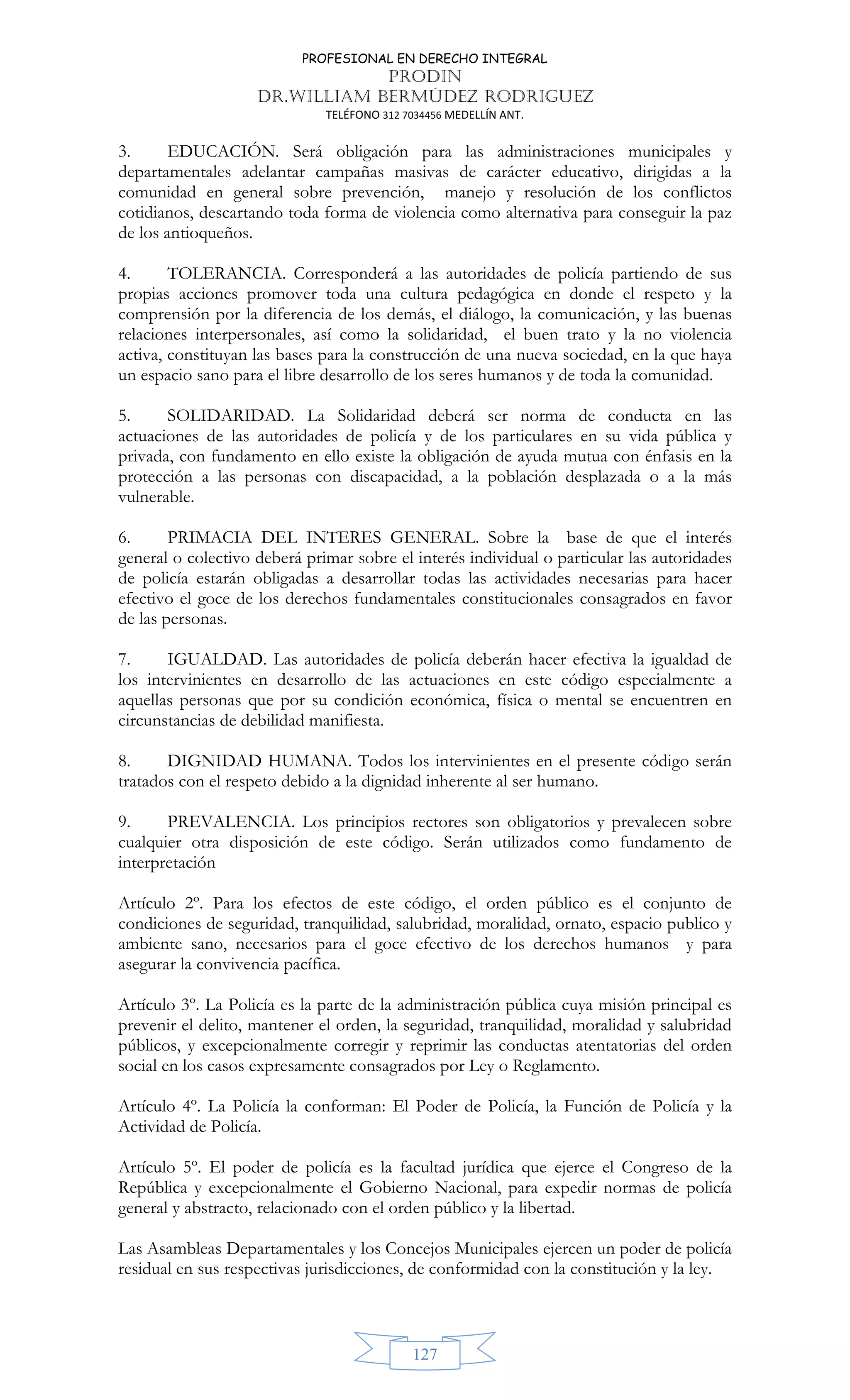 PROFESIONAL EN DERECHO INTEGRAL
PRODIN
DR.WILLIAM BERMÚDEZ RODRIGUEZ
TELÉFONO 312 7034456 MEDELLÍN ANT.
127
3. EDUCACIÓN. Será obligación para las administraciones municipales y
departamentales adelantar campañas masivas de carácter educativo, dirigidas a la
comunidad en general sobre prevención, manejo y resolución de los conflictos
cotidianos, descartando toda forma de violencia como alternativa para conseguir la paz
de los antioqueños.
4. TOLERANCIA. Corresponderá a las autoridades de policía partiendo de sus
propias acciones promover toda una cultura pedagógica en donde el respeto y la
comprensión por la diferencia de los demás, el diálogo, la comunicación, y las buenas
relaciones interpersonales, así como la solidaridad, el buen trato y la no violencia
activa, constituyan las bases para la construcción de una nueva sociedad, en la que haya
un espacio sano para el libre desarrollo de los seres humanos y de toda la comunidad.
5. SOLIDARIDAD. La Solidaridad deberá ser norma de conducta en las
actuaciones de las autoridades de policía y de los particulares en su vida pública y
privada, con fundamento en ello existe la obligación de ayuda mutua con énfasis en la
protección a las personas con discapacidad, a la población desplazada o a la más
vulnerable.
6. PRIMACIA DEL INTERES GENERAL. Sobre la base de que el interés
general o colectivo deberá primar sobre el interés individual o particular las autoridades
de policía estarán obligadas a desarrollar todas las actividades necesarias para hacer
efectivo el goce de los derechos fundamentales constitucionales consagrados en favor
de las personas.
7. IGUALDAD. Las autoridades de policía deberán hacer efectiva la igualdad de
los intervinientes en desarrollo de las actuaciones en este código especialmente a
aquellas personas que por su condición económica, física o mental se encuentren en
circunstancias de debilidad manifiesta.
8. DIGNIDAD HUMANA. Todos los intervinientes en el presente código serán
tratados con el respeto debido a la dignidad inherente al ser humano.
9. PREVALENCIA. Los principios rectores son obligatorios y prevalecen sobre
cualquier otra disposición de este código. Serán utilizados como fundamento de
interpretación
Artículo 2º. Para los efectos de este código, el orden público es el conjunto de
condiciones de seguridad, tranquilidad, salubridad, moralidad, ornato, espacio publico y
ambiente sano, necesarios para el goce efectivo de los derechos humanos y para
asegurar la convivencia pacífica.
Artículo 3º. La Policía es la parte de la administración pública cuya misión principal es
prevenir el delito, mantener el orden, la seguridad, tranquilidad, moralidad y salubridad
públicos, y excepcionalmente corregir y reprimir las conductas atentatorias del orden
social en los casos expresamente consagrados por Ley o Reglamento.
Artículo 4º. La Policía la conforman: El Poder de Policía, la Función de Policía y la
Actividad de Policía.
Artículo 5º. El poder de policía es la facultad jurídica que ejerce el Congreso de la
República y excepcionalmente el Gobierno Nacional, para expedir normas de policía
general y abstracto, relacionado con el orden público y la libertad.
Las Asambleas Departamentales y los Concejos Municipales ejercen un poder de policía
residual en sus respectivas jurisdicciones, de conformidad con la constitución y la ley.
 