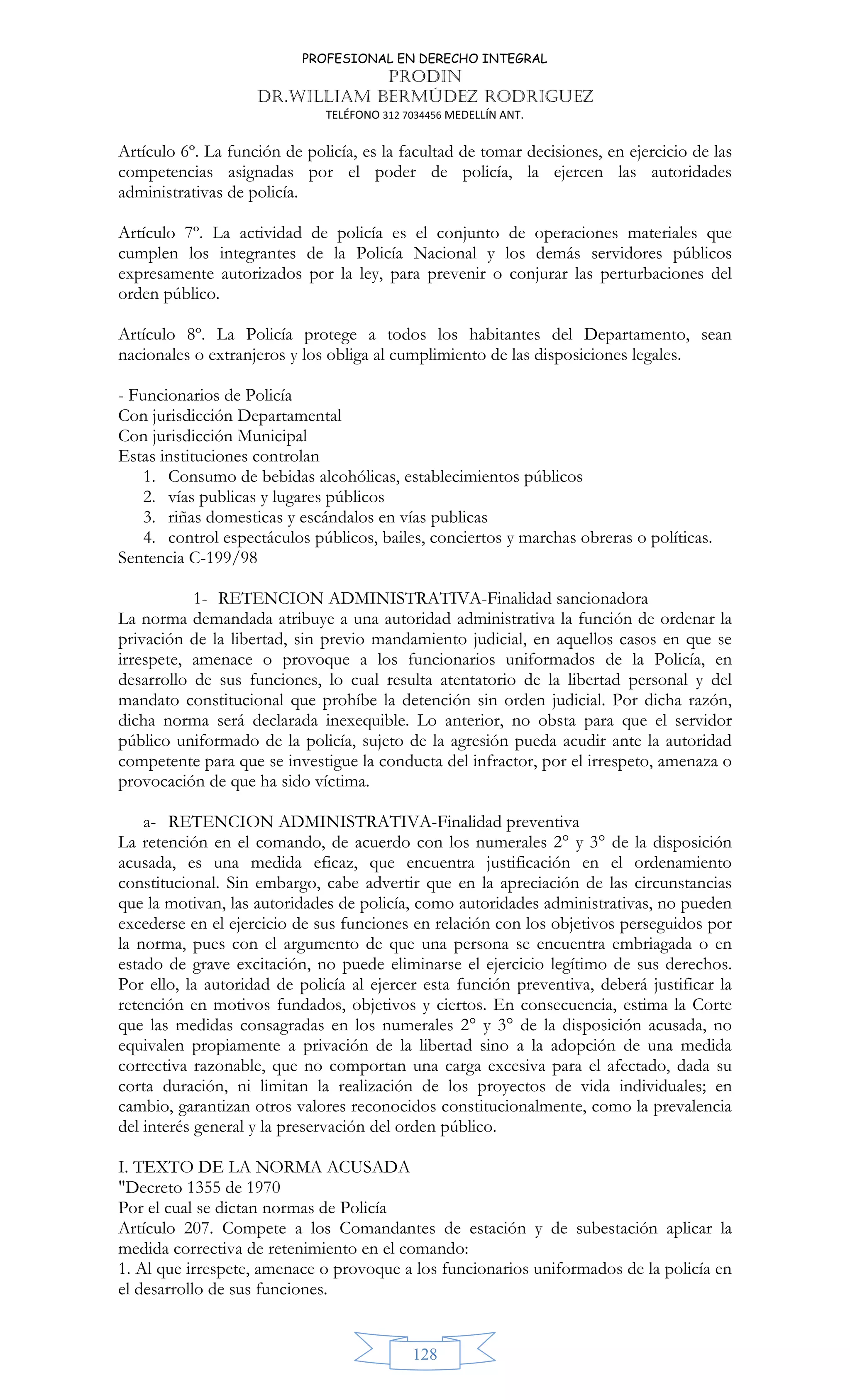 PROFESIONAL EN DERECHO INTEGRAL
PRODIN
DR.WILLIAM BERMÚDEZ RODRIGUEZ
TELÉFONO 312 7034456 MEDELLÍN ANT.
128
Artículo 6º. La función de policía, es la facultad de tomar decisiones, en ejercicio de las
competencias asignadas por el poder de policía, la ejercen las autoridades
administrativas de policía.
Artículo 7º. La actividad de policía es el conjunto de operaciones materiales que
cumplen los integrantes de la Policía Nacional y los demás servidores públicos
expresamente autorizados por la ley, para prevenir o conjurar las perturbaciones del
orden público.
Artículo 8º. La Policía protege a todos los habitantes del Departamento, sean
nacionales o extranjeros y los obliga al cumplimiento de las disposiciones legales.
- Funcionarios de Policía
Con jurisdicción Departamental
Con jurisdicción Municipal
Estas instituciones controlan
1. Consumo de bebidas alcohólicas, establecimientos públicos
2. vías publicas y lugares públicos
3. riñas domesticas y escándalos en vías publicas
4. control espectáculos públicos, bailes, conciertos y marchas obreras o políticas.
Sentencia C-199/98
1- RETENCION ADMINISTRATIVA-Finalidad sancionadora
La norma demandada atribuye a una autoridad administrativa la función de ordenar la
privación de la libertad, sin previo mandamiento judicial, en aquellos casos en que se
irrespete, amenace o provoque a los funcionarios uniformados de la Policía, en
desarrollo de sus funciones, lo cual resulta atentatorio de la libertad personal y del
mandato constitucional que prohíbe la detención sin orden judicial. Por dicha razón,
dicha norma será declarada inexequible. Lo anterior, no obsta para que el servidor
público uniformado de la policía, sujeto de la agresión pueda acudir ante la autoridad
competente para que se investigue la conducta del infractor, por el irrespeto, amenaza o
provocación de que ha sido víctima.
a- RETENCION ADMINISTRATIVA-Finalidad preventiva
La retención en el comando, de acuerdo con los numerales 2° y 3° de la disposición
acusada, es una medida eficaz, que encuentra justificación en el ordenamiento
constitucional. Sin embargo, cabe advertir que en la apreciación de las circunstancias
que la motivan, las autoridades de policía, como autoridades administrativas, no pueden
excederse en el ejercicio de sus funciones en relación con los objetivos perseguidos por
la norma, pues con el argumento de que una persona se encuentra embriagada o en
estado de grave excitación, no puede eliminarse el ejercicio legítimo de sus derechos.
Por ello, la autoridad de policía al ejercer esta función preventiva, deberá justificar la
retención en motivos fundados, objetivos y ciertos. En consecuencia, estima la Corte
que las medidas consagradas en los numerales 2° y 3° de la disposición acusada, no
equivalen propiamente a privación de la libertad sino a la adopción de una medida
correctiva razonable, que no comportan una carga excesiva para el afectado, dada su
corta duración, ni limitan la realización de los proyectos de vida individuales; en
cambio, garantizan otros valores reconocidos constitucionalmente, como la prevalencia
del interés general y la preservación del orden público.
I. TEXTO DE LA NORMA ACUSADA
Decreto 1355 de 1970
Por el cual se dictan normas de Policía
Artículo 207. Compete a los Comandantes de estación y de subestación aplicar la
medida correctiva de retenimiento en el comando:
1. Al que irrespete, amenace o provoque a los funcionarios uniformados de la policía en
el desarrollo de sus funciones.
 