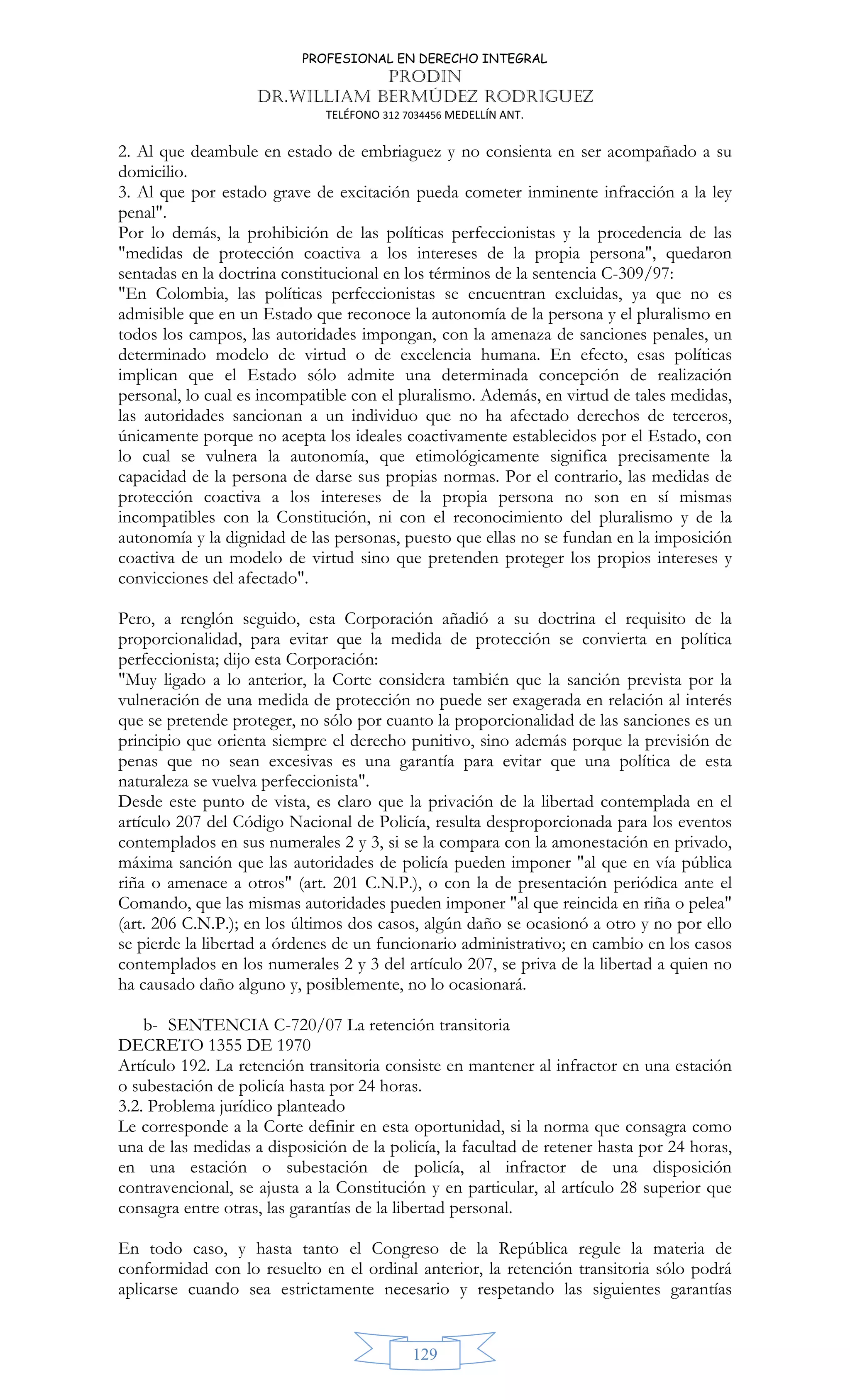 PROFESIONAL EN DERECHO INTEGRAL
PRODIN
DR.WILLIAM BERMÚDEZ RODRIGUEZ
TELÉFONO 312 7034456 MEDELLÍN ANT.
129
2. Al que deambule en estado de embriaguez y no consienta en ser acompañado a su
domicilio.
3. Al que por estado grave de excitación pueda cometer inminente infracción a la ley
penal.
Por lo demás, la prohibición de las políticas perfeccionistas y la procedencia de las
medidas de protección coactiva a los intereses de la propia persona, quedaron
sentadas en la doctrina constitucional en los términos de la sentencia C-309/97:
En Colombia, las políticas perfeccionistas se encuentran excluidas, ya que no es
admisible que en un Estado que reconoce la autonomía de la persona y el pluralismo en
todos los campos, las autoridades impongan, con la amenaza de sanciones penales, un
determinado modelo de virtud o de excelencia humana. En efecto, esas políticas
implican que el Estado sólo admite una determinada concepción de realización
personal, lo cual es incompatible con el pluralismo. Además, en virtud de tales medidas,
las autoridades sancionan a un individuo que no ha afectado derechos de terceros,
únicamente porque no acepta los ideales coactivamente establecidos por el Estado, con
lo cual se vulnera la autonomía, que etimológicamente significa precisamente la
capacidad de la persona de darse sus propias normas. Por el contrario, las medidas de
protección coactiva a los intereses de la propia persona no son en sí mismas
incompatibles con la Constitución, ni con el reconocimiento del pluralismo y de la
autonomía y la dignidad de las personas, puesto que ellas no se fundan en la imposición
coactiva de un modelo de virtud sino que pretenden proteger los propios intereses y
convicciones del afectado.
Pero, a renglón seguido, esta Corporación añadió a su doctrina el requisito de la
proporcionalidad, para evitar que la medida de protección se convierta en política
perfeccionista; dijo esta Corporación:
Muy ligado a lo anterior, la Corte considera también que la sanción prevista por la
vulneración de una medida de protección no puede ser exagerada en relación al interés
que se pretende proteger, no sólo por cuanto la proporcionalidad de las sanciones es un
principio que orienta siempre el derecho punitivo, sino además porque la previsión de
penas que no sean excesivas es una garantía para evitar que una política de esta
naturaleza se vuelva perfeccionista.
Desde este punto de vista, es claro que la privación de la libertad contemplada en el
artículo 207 del Código Nacional de Policía, resulta desproporcionada para los eventos
contemplados en sus numerales 2 y 3, si se la compara con la amonestación en privado,
máxima sanción que las autoridades de policía pueden imponer al que en vía pública
riña o amenace a otros (art. 201 C.N.P.), o con la de presentación periódica ante el
Comando, que las mismas autoridades pueden imponer al que reincida en riña o pelea
(art. 206 C.N.P.); en los últimos dos casos, algún daño se ocasionó a otro y no por ello
se pierde la libertad a órdenes de un funcionario administrativo; en cambio en los casos
contemplados en los numerales 2 y 3 del artículo 207, se priva de la libertad a quien no
ha causado daño alguno y, posiblemente, no lo ocasionará.
b- SENTENCIA C-720/07 La retención transitoria
DECRETO 1355 DE 1970
Artículo 192. La retención transitoria consiste en mantener al infractor en una estación
o subestación de policía hasta por 24 horas.
3.2. Problema jurídico planteado
Le corresponde a la Corte definir en esta oportunidad, si la norma que consagra como
una de las medidas a disposición de la policía, la facultad de retener hasta por 24 horas,
en una estación o subestación de policía, al infractor de una disposición
contravencional, se ajusta a la Constitución y en particular, al artículo 28 superior que
consagra entre otras, las garantías de la libertad personal.
En todo caso, y hasta tanto el Congreso de la República regule la materia de
conformidad con lo resuelto en el ordinal anterior, la retención transitoria sólo podrá
aplicarse cuando sea estrictamente necesario y respetando las siguientes garantías
 